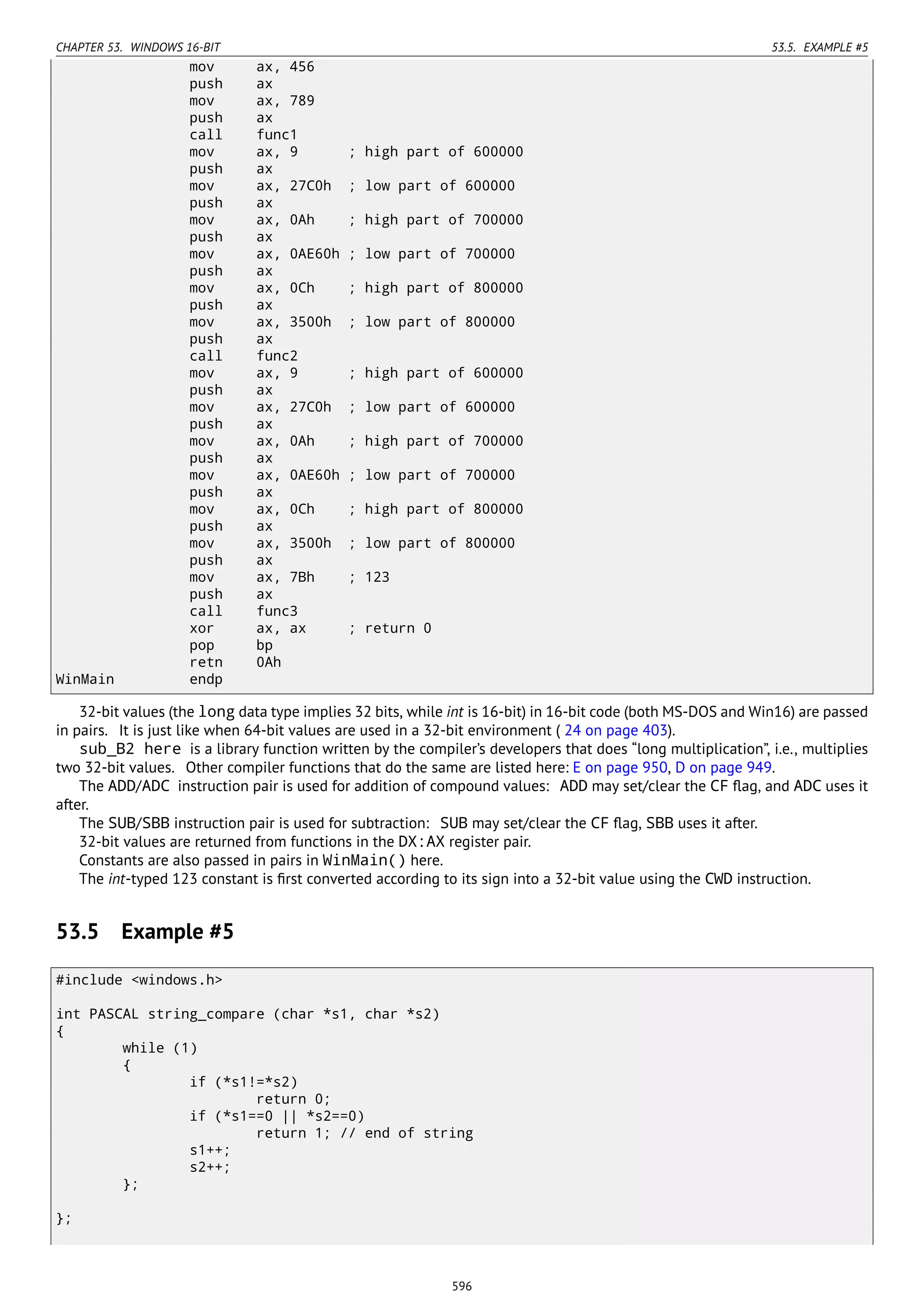 CHAPTER 53. WINDOWS 16-BIT 53.5. EXAMPLE #5
mov ax, 456
push ax
mov ax, 789
push ax
call func1
mov ax, 9 ; high part of 600000
push ax
mov ax, 27C0h ; low part of 600000
push ax
mov ax, 0Ah ; high part of 700000
push ax
mov ax, 0AE60h ; low part of 700000
push ax
mov ax, 0Ch ; high part of 800000
push ax
mov ax, 3500h ; low part of 800000
push ax
call func2
mov ax, 9 ; high part of 600000
push ax
mov ax, 27C0h ; low part of 600000
push ax
mov ax, 0Ah ; high part of 700000
push ax
mov ax, 0AE60h ; low part of 700000
push ax
mov ax, 0Ch ; high part of 800000
push ax
mov ax, 3500h ; low part of 800000
push ax
mov ax, 7Bh ; 123
push ax
call func3
xor ax, ax ; return 0
pop bp
retn 0Ah
WinMain endp
32-bit values (the long data type implies 32 bits, while int is 16-bit) in 16-bit code (both MS-DOS and Win16) are passed
in pairs. It is just like when 64-bit values are used in a 32-bit environment ( 24 on page 403).
sub_B2 here is a library function written by the compiler’s developers that does “long multiplication”, i.e., multiplies
two 32-bit values. Other compiler functions that do the same are listed here: E on page 950, D on page 949.
The ADD/ADC instruction pair is used for addition of compound values: ADD may set/clear the CF ﬂag, and ADC uses it
after.
The SUB/SBB instruction pair is used for subtraction: SUB may set/clear the CF ﬂag, SBB uses it after.
32-bit values are returned from functions in the DX:AX register pair.
Constants are also passed in pairs in WinMain() here.
The int-typed 123 constant is ﬁrst converted according to its sign into a 32-bit value using the CWD instruction.
53.5 Example #5
#include <windows.h>
int PASCAL string_compare (char *s1, char *s2)
{
while (1)
{
if (*s1!=*s2)
return 0;
if (*s1==0 || *s2==0)
return 1; // end of string
s1++;
s2++;
};
};
596
 