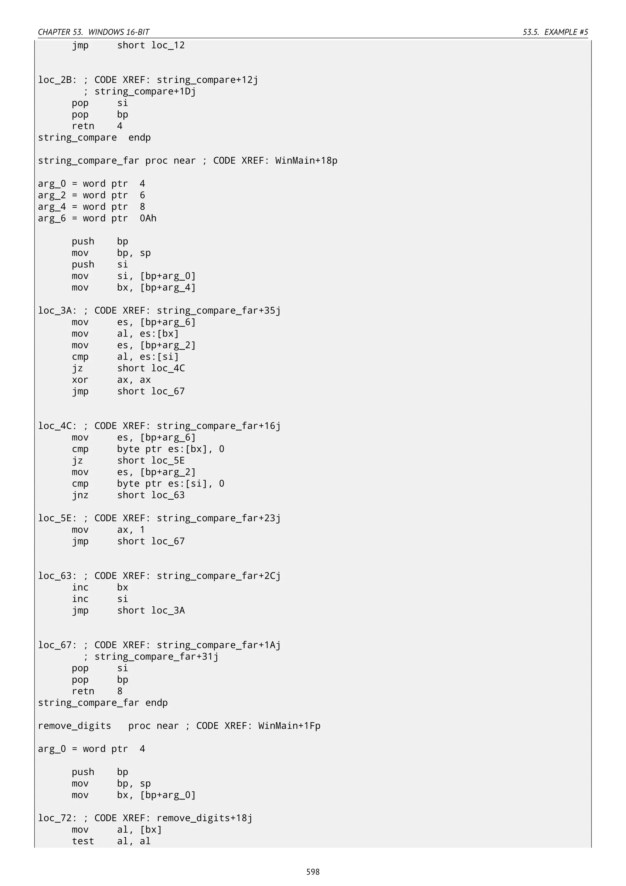 CHAPTER 53. WINDOWS 16-BIT 53.5. EXAMPLE #5
jmp short loc_12
loc_2B: ; CODE XREF: string_compare+12j
; string_compare+1Dj
pop si
pop bp
retn 4
string_compare endp
string_compare_far proc near ; CODE XREF: WinMain+18p
arg_0 = word ptr 4
arg_2 = word ptr 6
arg_4 = word ptr 8
arg_6 = word ptr 0Ah
push bp
mov bp, sp
push si
mov si, [bp+arg_0]
mov bx, [bp+arg_4]
loc_3A: ; CODE XREF: string_compare_far+35j
mov es, [bp+arg_6]
mov al, es:[bx]
mov es, [bp+arg_2]
cmp al, es:[si]
jz short loc_4C
xor ax, ax
jmp short loc_67
loc_4C: ; CODE XREF: string_compare_far+16j
mov es, [bp+arg_6]
cmp byte ptr es:[bx], 0
jz short loc_5E
mov es, [bp+arg_2]
cmp byte ptr es:[si], 0
jnz short loc_63
loc_5E: ; CODE XREF: string_compare_far+23j
mov ax, 1
jmp short loc_67
loc_63: ; CODE XREF: string_compare_far+2Cj
inc bx
inc si
jmp short loc_3A
loc_67: ; CODE XREF: string_compare_far+1Aj
; string_compare_far+31j
pop si
pop bp
retn 8
string_compare_far endp
remove_digits proc near ; CODE XREF: WinMain+1Fp
arg_0 = word ptr 4
push bp
mov bp, sp
mov bx, [bp+arg_0]
loc_72: ; CODE XREF: remove_digits+18j
mov al, [bx]
test al, al
598
 