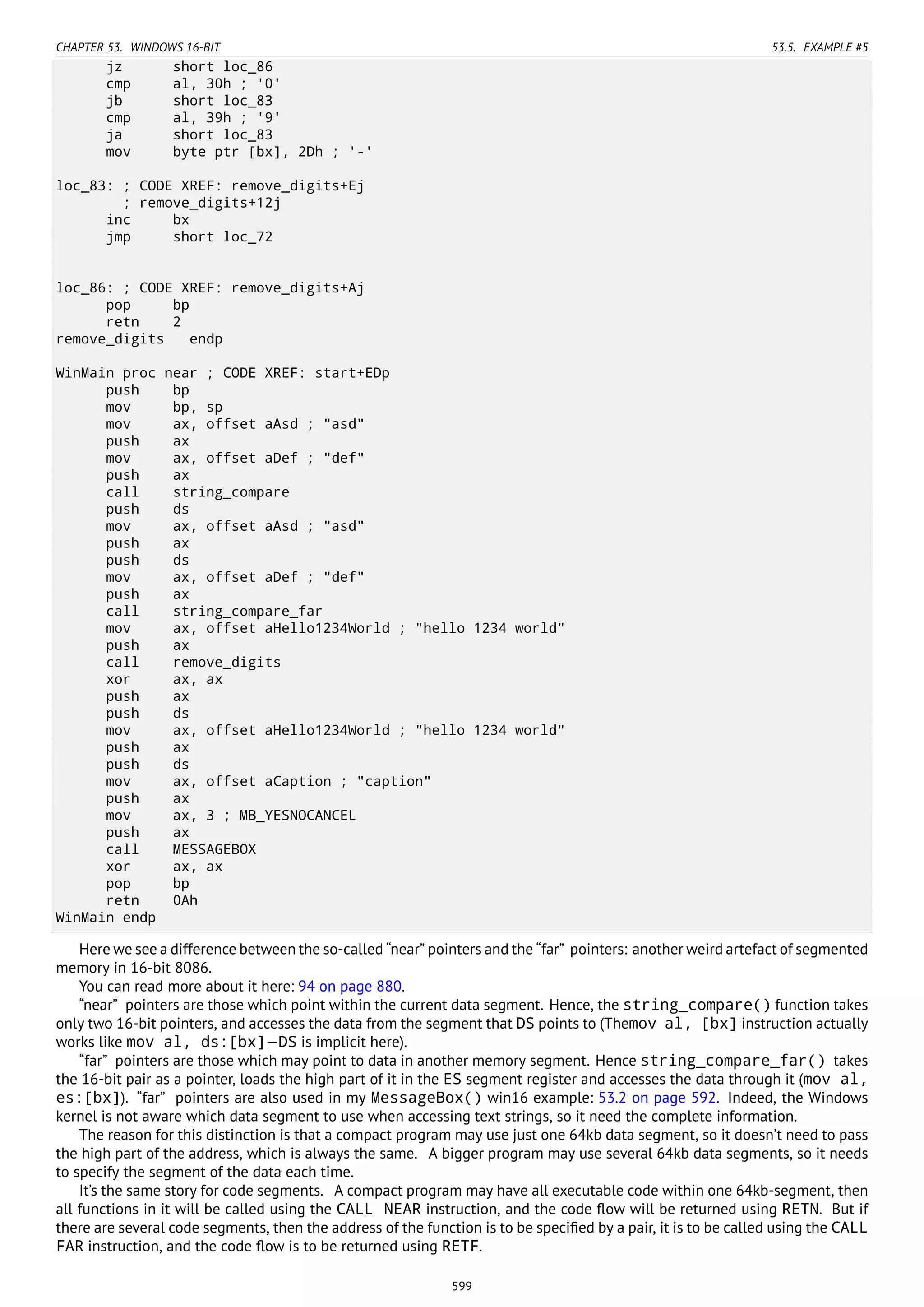 CHAPTER 53. WINDOWS 16-BIT 53.5. EXAMPLE #5
jz short loc_86
cmp al, 30h ; '0'
jb short loc_83
cmp al, 39h ; '9'
ja short loc_83
mov byte ptr [bx], 2Dh ; '-'
loc_83: ; CODE XREF: remove_digits+Ej
; remove_digits+12j
inc bx
jmp short loc_72
loc_86: ; CODE XREF: remove_digits+Aj
pop bp
retn 2
remove_digits endp
WinMain proc near ; CODE XREF: start+EDp
push bp
mov bp, sp
mov ax, offset aAsd ; "asd"
push ax
mov ax, offset aDef ; "def"
push ax
call string_compare
push ds
mov ax, offset aAsd ; "asd"
push ax
push ds
mov ax, offset aDef ; "def"
push ax
call string_compare_far
mov ax, offset aHello1234World ; "hello 1234 world"
push ax
call remove_digits
xor ax, ax
push ax
push ds
mov ax, offset aHello1234World ; "hello 1234 world"
push ax
push ds
mov ax, offset aCaption ; "caption"
push ax
mov ax, 3 ; MB_YESNOCANCEL
push ax
call MESSAGEBOX
xor ax, ax
pop bp
retn 0Ah
WinMain endp
Here we see a difference between the so-called “near” pointers and the “far” pointers: another weird artefact of segmented
memory in 16-bit 8086.
You can read more about it here: 94 on page 880.
“near” pointers are those which point within the current data segment. Hence, the string_compare() function takes
only two 16-bit pointers, and accesses the data from the segment that DS points to (Themov al, [bx] instruction actually
works like mov al, ds:[bx]—DS is implicit here).
“far” pointers are those which may point to data in another memory segment. Hence string_compare_far() takes
the 16-bit pair as a pointer, loads the high part of it in the ES segment register and accesses the data through it (mov al,
es:[bx]). “far” pointers are also used in my MessageBox() win16 example: 53.2 on page 592. Indeed, the Windows
kernel is not aware which data segment to use when accessing text strings, so it need the complete information.
The reason for this distinction is that a compact program may use just one 64kb data segment, so it doesn’t need to pass
the high part of the address, which is always the same. A bigger program may use several 64kb data segments, so it needs
to specify the segment of the data each time.
It’s the same story for code segments. A compact program may have all executable code within one 64kb-segment, then
all functions in it will be called using the CALL NEAR instruction, and the code ﬂow will be returned using RETN. But if
there are several code segments, then the address of the function is to be speciﬁed by a pair, it is to be called using the CALL
FAR instruction, and the code ﬂow is to be returned using RETF.
599
 