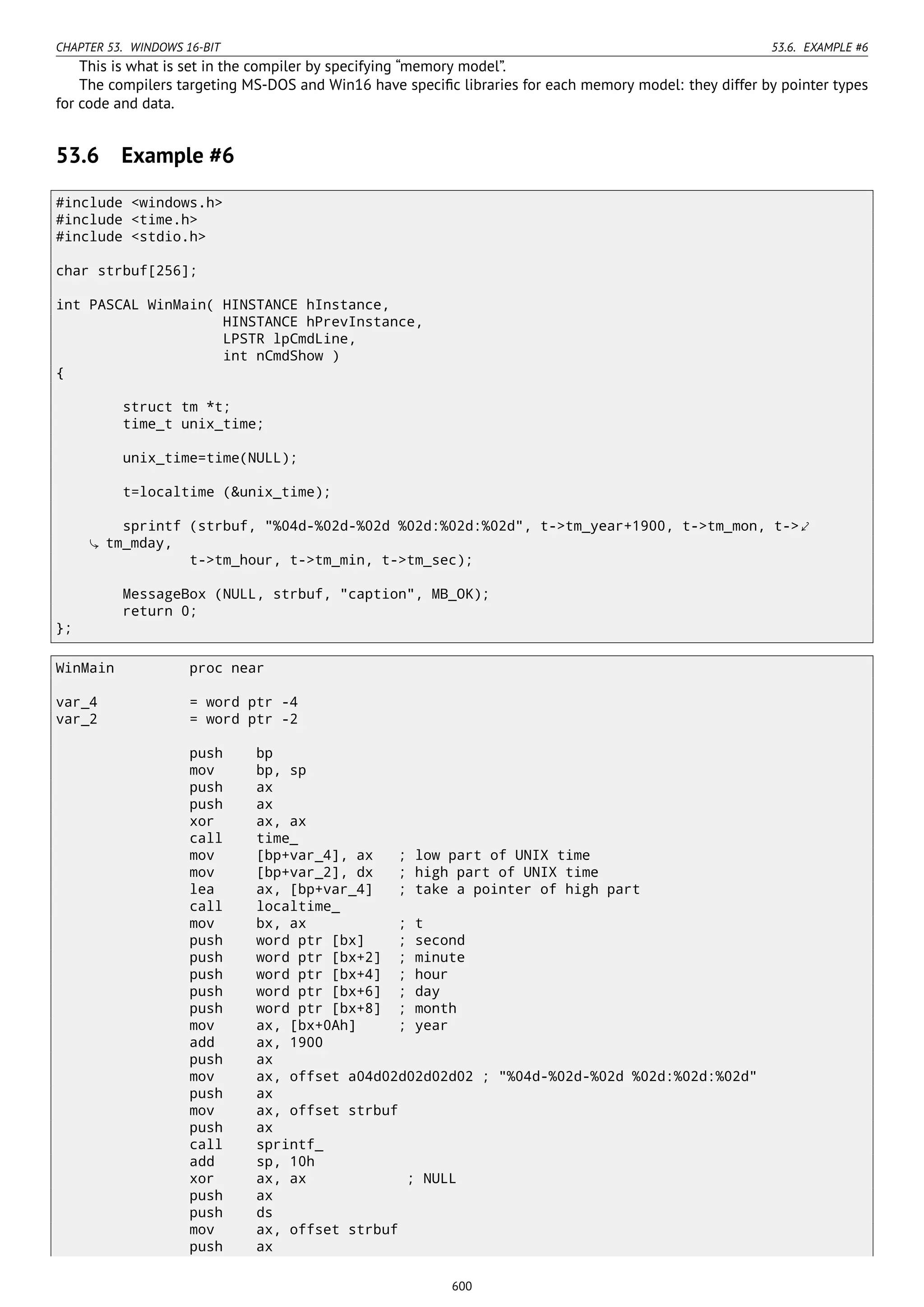 CHAPTER 53. WINDOWS 16-BIT 53.6. EXAMPLE #6
This is what is set in the compiler by specifying “memory model”.
The compilers targeting MS-DOS and Win16 have speciﬁc libraries for each memory model: they differ by pointer types
for code and data.
53.6 Example #6
#include <windows.h>
#include <time.h>
#include <stdio.h>
char strbuf[256];
int PASCAL WinMain( HINSTANCE hInstance,
HINSTANCE hPrevInstance,
LPSTR lpCmdLine,
int nCmdShow )
{
struct tm *t;
time_t unix_time;
unix_time=time(NULL);
t=localtime (&unix_time);
sprintf (strbuf, "%04d-%02d-%02d %02d:%02d:%02d", t->tm_year+1900, t->tm_mon, t->⤦
tm_mday,
t->tm_hour, t->tm_min, t->tm_sec);
MessageBox (NULL, strbuf, "caption", MB_OK);
return 0;
};
WinMain proc near
var_4 = word ptr -4
var_2 = word ptr -2
push bp
mov bp, sp
push ax
push ax
xor ax, ax
call time_
mov [bp+var_4], ax ; low part of UNIX time
mov [bp+var_2], dx ; high part of UNIX time
lea ax, [bp+var_4] ; take a pointer of high part
call localtime_
mov bx, ax ; t
push word ptr [bx] ; second
push word ptr [bx+2] ; minute
push word ptr [bx+4] ; hour
push word ptr [bx+6] ; day
push word ptr [bx+8] ; month
mov ax, [bx+0Ah] ; year
add ax, 1900
push ax
mov ax, offset a04d02d02d02d02 ; "%04d-%02d-%02d %02d:%02d:%02d"
push ax
mov ax, offset strbuf
push ax
call sprintf_
add sp, 10h
xor ax, ax ; NULL
push ax
push ds
mov ax, offset strbuf
push ax
600
 