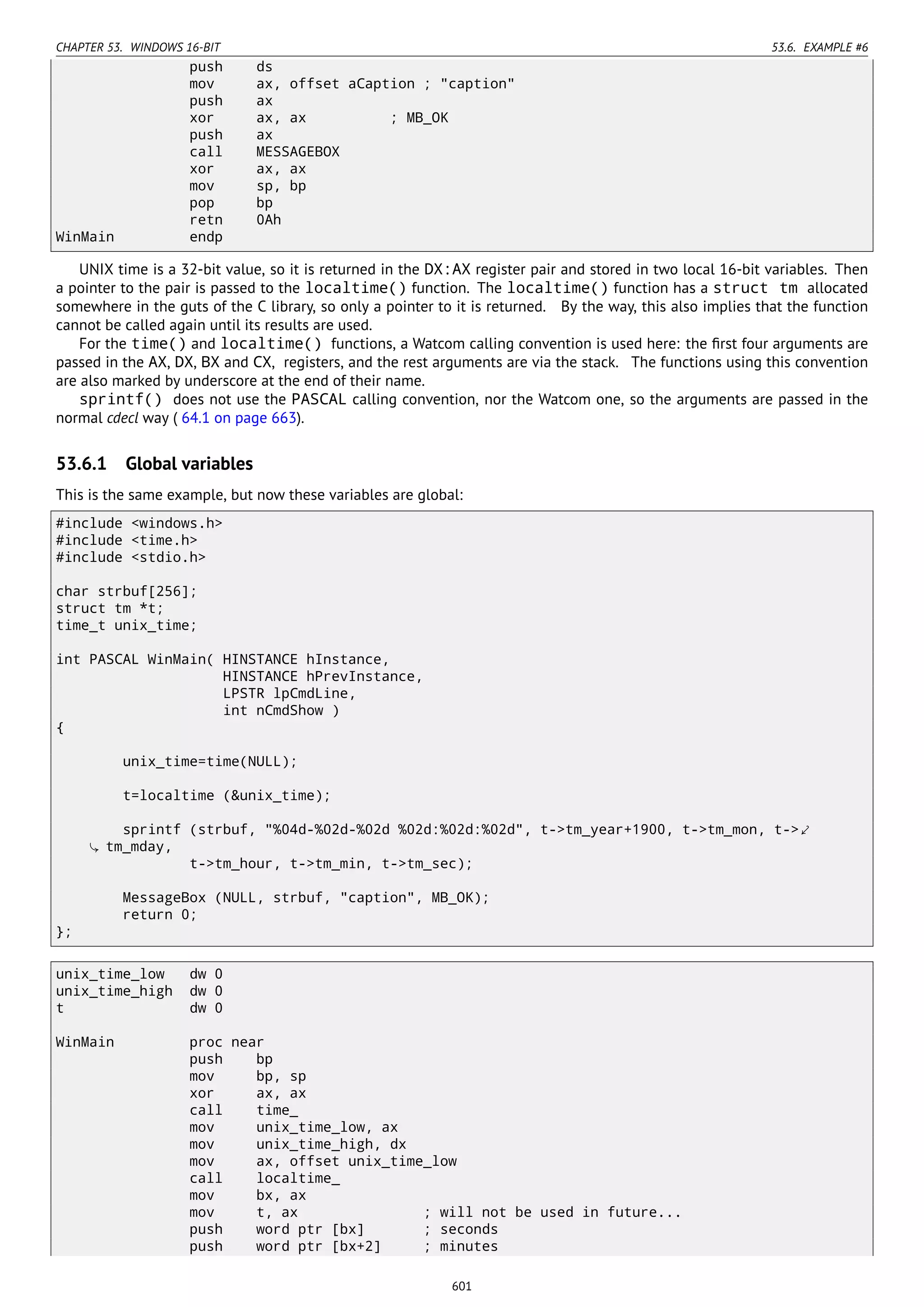 CHAPTER 53. WINDOWS 16-BIT 53.6. EXAMPLE #6
push ds
mov ax, offset aCaption ; "caption"
push ax
xor ax, ax ; MB_OK
push ax
call MESSAGEBOX
xor ax, ax
mov sp, bp
pop bp
retn 0Ah
WinMain endp
UNIX time is a 32-bit value, so it is returned in the DX:AX register pair and stored in two local 16-bit variables. Then
a pointer to the pair is passed to the localtime() function. The localtime() function has a struct tm allocated
somewhere in the guts of the C library, so only a pointer to it is returned. By the way, this also implies that the function
cannot be called again until its results are used.
For the time() and localtime() functions, a Watcom calling convention is used here: the ﬁrst four arguments are
passed in the AX, DX, BX and CX, registers, and the rest arguments are via the stack. The functions using this convention
are also marked by underscore at the end of their name.
sprintf() does not use the PASCAL calling convention, nor the Watcom one, so the arguments are passed in the
normal cdecl way ( 64.1 on page 663).
53.6.1 Global variables
This is the same example, but now these variables are global:
#include <windows.h>
#include <time.h>
#include <stdio.h>
char strbuf[256];
struct tm *t;
time_t unix_time;
int PASCAL WinMain( HINSTANCE hInstance,
HINSTANCE hPrevInstance,
LPSTR lpCmdLine,
int nCmdShow )
{
unix_time=time(NULL);
t=localtime (&unix_time);
sprintf (strbuf, "%04d-%02d-%02d %02d:%02d:%02d", t->tm_year+1900, t->tm_mon, t->⤦
tm_mday,
t->tm_hour, t->tm_min, t->tm_sec);
MessageBox (NULL, strbuf, "caption", MB_OK);
return 0;
};
unix_time_low dw 0
unix_time_high dw 0
t dw 0
WinMain proc near
push bp
mov bp, sp
xor ax, ax
call time_
mov unix_time_low, ax
mov unix_time_high, dx
mov ax, offset unix_time_low
call localtime_
mov bx, ax
mov t, ax ; will not be used in future...
push word ptr [bx] ; seconds
push word ptr [bx+2] ; minutes
601
 