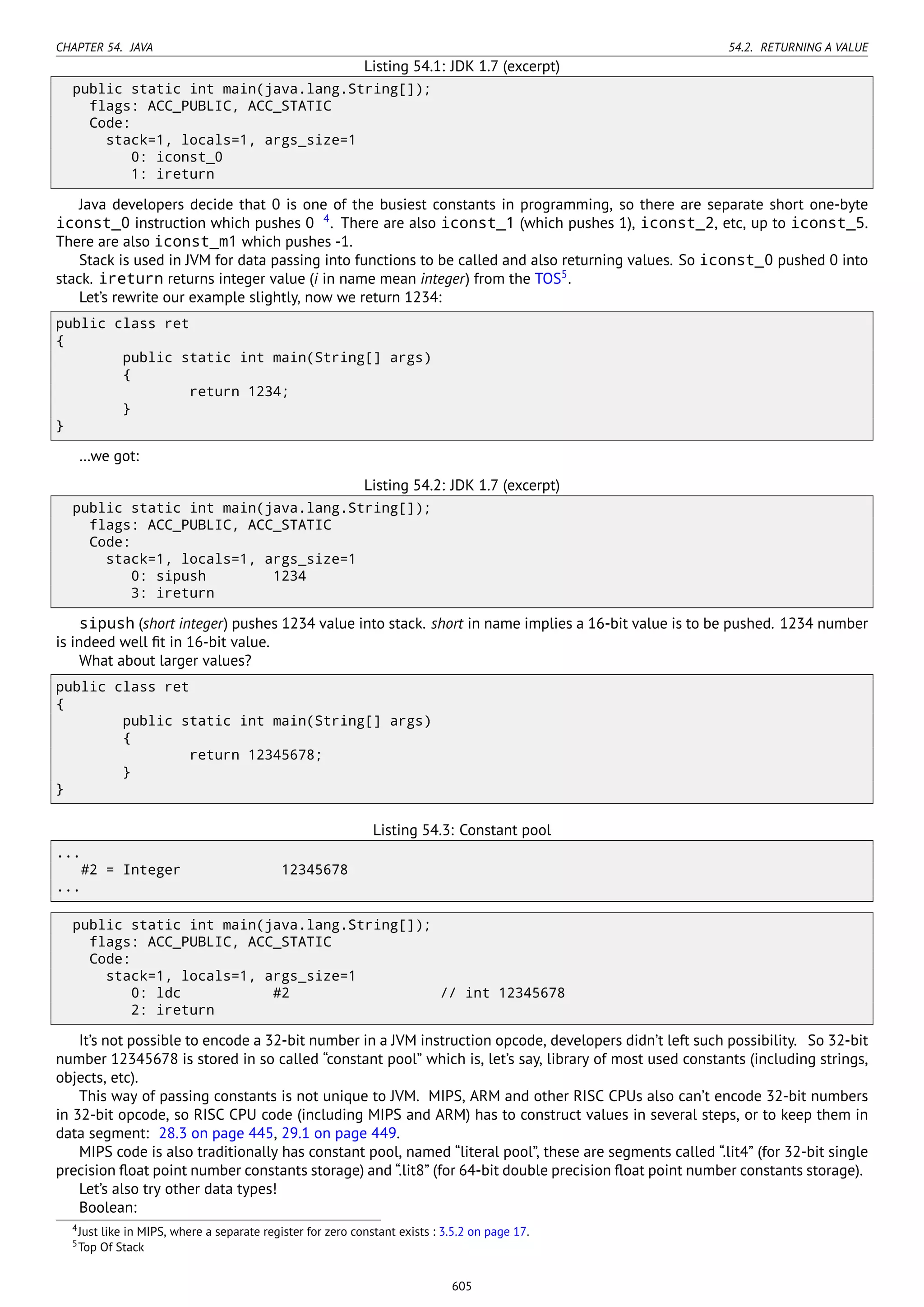CHAPTER 54. JAVA 54.2. RETURNING A VALUE
Listing 54.1: JDK 1.7 (excerpt)
public static int main(java.lang.String[]);
flags: ACC_PUBLIC, ACC_STATIC
Code:
stack=1, locals=1, args_size=1
0: iconst_0
1: ireturn
Java developers decide that 0 is one of the busiest constants in programming, so there are separate short one-byte
iconst_0 instruction which pushes 0 4
. There are also iconst_1 (which pushes 1), iconst_2, etc, up to iconst_5.
There are also iconst_m1 which pushes -1.
Stack is used in JVM for data passing into functions to be called and also returning values. So iconst_0 pushed 0 into
stack. ireturn returns integer value (i in name mean integer) from the TOS5
.
Let’s rewrite our example slightly, now we return 1234:
public class ret
{
public static int main(String[] args)
{
return 1234;
}
}
…we got:
Listing 54.2: JDK 1.7 (excerpt)
public static int main(java.lang.String[]);
flags: ACC_PUBLIC, ACC_STATIC
Code:
stack=1, locals=1, args_size=1
0: sipush 1234
3: ireturn
sipush (short integer) pushes 1234 value into stack. short in name implies a 16-bit value is to be pushed. 1234 number
is indeed well ﬁt in 16-bit value.
What about larger values?
public class ret
{
public static int main(String[] args)
{
return 12345678;
}
}
Listing 54.3: Constant pool
...
#2 = Integer 12345678
...
public static int main(java.lang.String[]);
flags: ACC_PUBLIC, ACC_STATIC
Code:
stack=1, locals=1, args_size=1
0: ldc #2 // int 12345678
2: ireturn
It’s not possible to encode a 32-bit number in a JVM instruction opcode, developers didn’t left such possibility. So 32-bit
number 12345678 is stored in so called “constant pool” which is, let’s say, library of most used constants (including strings,
objects, etc).
This way of passing constants is not unique to JVM. MIPS, ARM and other RISC CPUs also can’t encode 32-bit numbers
in 32-bit opcode, so RISC CPU code (including MIPS and ARM) has to construct values in several steps, or to keep them in
data segment: 28.3 on page 445, 29.1 on page 449.
MIPS code is also traditionally has constant pool, named “literal pool”, these are segments called “.lit4” (for 32-bit single
precision ﬂoat point number constants storage) and “.lit8” (for 64-bit double precision ﬂoat point number constants storage).
Let’s also try other data types!
Boolean:
4Just like in MIPS, where a separate register for zero constant exists : 3.5.2 on page 17.
5Top Of Stack
605
 