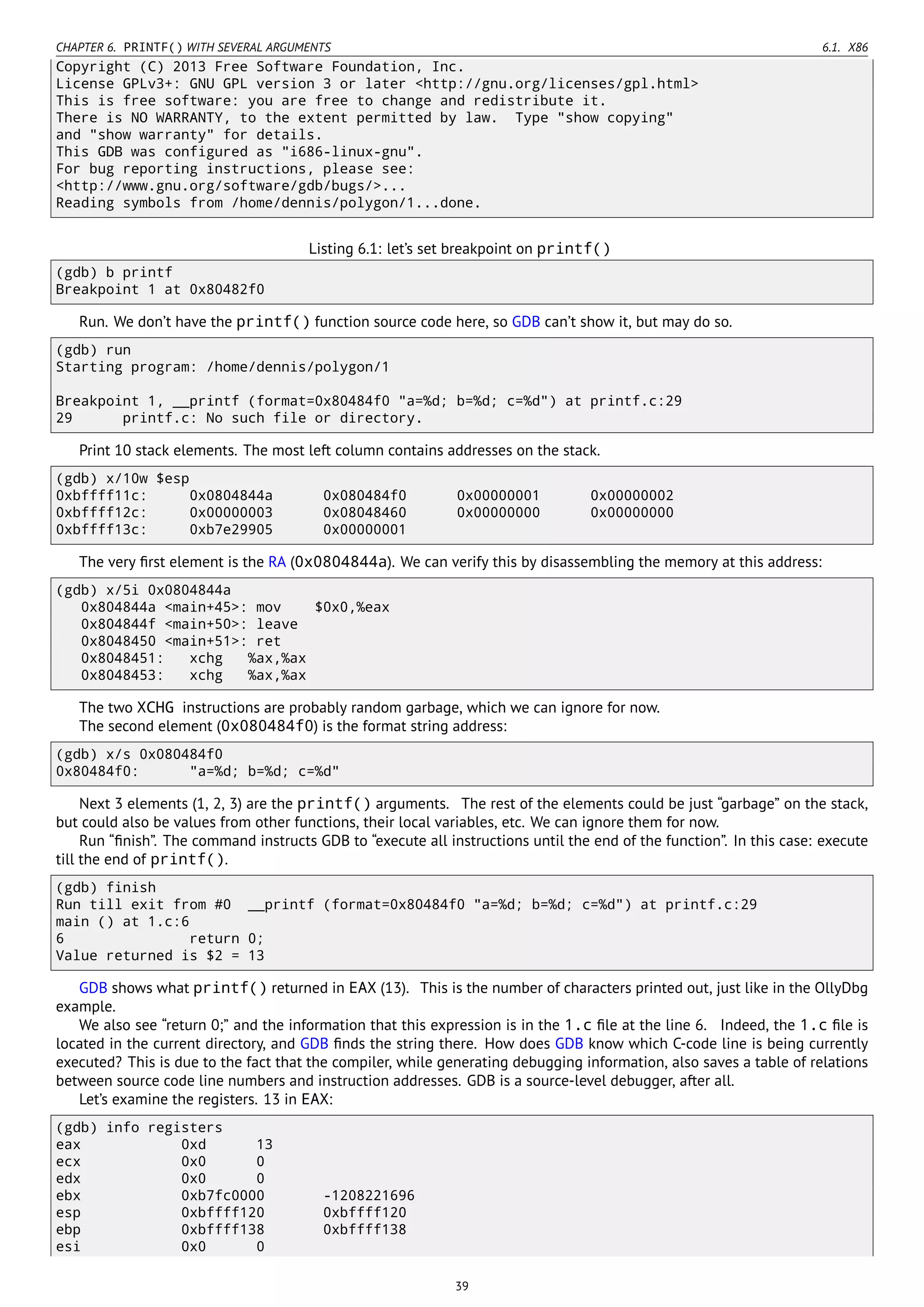 CHAPTER 6. PRINTF() WITH SEVERAL ARGUMENTS 6.1. X86
Copyright (C) 2013 Free Software Foundation, Inc.
License GPLv3+: GNU GPL version 3 or later <http://gnu.org/licenses/gpl.html>
This is free software: you are free to change and redistribute it.
There is NO WARRANTY, to the extent permitted by law. Type "show copying"
and "show warranty" for details.
This GDB was configured as "i686-linux-gnu".
For bug reporting instructions, please see:
<http://www.gnu.org/software/gdb/bugs/>...
Reading symbols from /home/dennis/polygon/1...done.
Listing 6.1: let’s set breakpoint on printf()
(gdb) b printf
Breakpoint 1 at 0x80482f0
Run. We don’t have the printf() function source code here, so GDB can’t show it, but may do so.
(gdb) run
Starting program: /home/dennis/polygon/1
Breakpoint 1, __printf (format=0x80484f0 "a=%d; b=%d; c=%d") at printf.c:29
29 printf.c: No such file or directory.
Print 10 stack elements. The most left column contains addresses on the stack.
(gdb) x/10w $esp
0xbffff11c: 0x0804844a 0x080484f0 0x00000001 0x00000002
0xbffff12c: 0x00000003 0x08048460 0x00000000 0x00000000
0xbffff13c: 0xb7e29905 0x00000001
The very ﬁrst element is the RA (0x0804844a). We can verify this by disassembling the memory at this address:
(gdb) x/5i 0x0804844a
0x804844a <main+45>: mov $0x0,%eax
0x804844f <main+50>: leave
0x8048450 <main+51>: ret
0x8048451: xchg %ax,%ax
0x8048453: xchg %ax,%ax
The two XCHG instructions are probably random garbage, which we can ignore for now.
The second element (0x080484f0) is the format string address:
(gdb) x/s 0x080484f0
0x80484f0: "a=%d; b=%d; c=%d"
Next 3 elements (1, 2, 3) are the printf() arguments. The rest of the elements could be just “garbage” on the stack,
but could also be values from other functions, their local variables, etc. We can ignore them for now.
Run “ﬁnish”. The command instructs GDB to “execute all instructions until the end of the function”. In this case: execute
till the end of printf().
(gdb) finish
Run till exit from #0 __printf (format=0x80484f0 "a=%d; b=%d; c=%d") at printf.c:29
main () at 1.c:6
6 return 0;
Value returned is $2 = 13
GDB shows what printf() returned in EAX (13). This is the number of characters printed out, just like in the OllyDbg
example.
We also see “return 0;” and the information that this expression is in the 1.c ﬁle at the line 6. Indeed, the 1.c ﬁle is
located in the current directory, and GDB ﬁnds the string there. How does GDB know which C-code line is being currently
executed? This is due to the fact that the compiler, while generating debugging information, also saves a table of relations
between source code line numbers and instruction addresses. GDB is a source-level debugger, after all.
Let’s examine the registers. 13 in EAX:
(gdb) info registers
eax 0xd 13
ecx 0x0 0
edx 0x0 0
ebx 0xb7fc0000 -1208221696
esp 0xbffff120 0xbffff120
ebp 0xbffff138 0xbffff138
esi 0x0 0
39
 