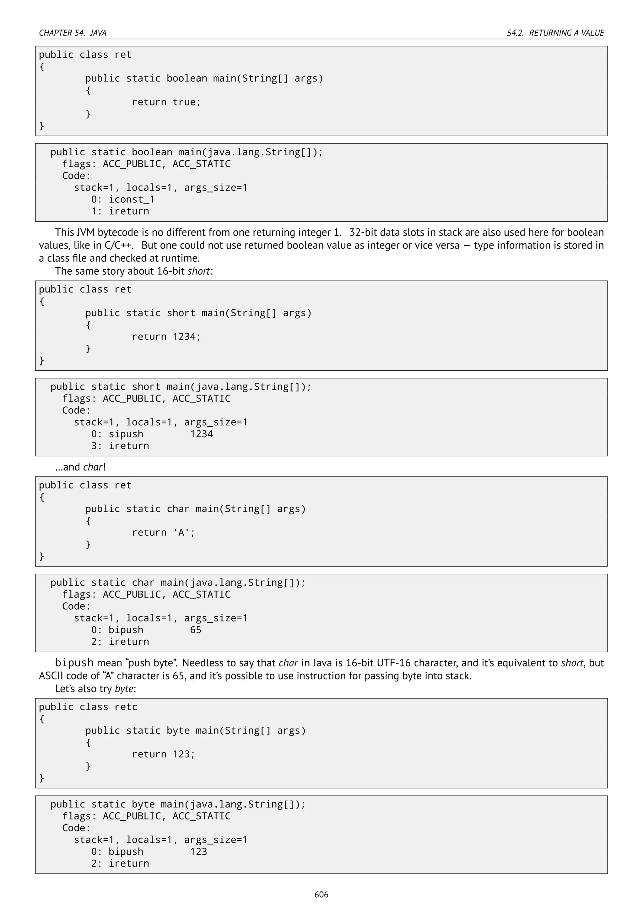CHAPTER 54. JAVA 54.2. RETURNING A VALUE
public class ret
{
public static boolean main(String[] args)
{
return true;
}
}
public static boolean main(java.lang.String[]);
flags: ACC_PUBLIC, ACC_STATIC
Code:
stack=1, locals=1, args_size=1
0: iconst_1
1: ireturn
This JVM bytecode is no different from one returning integer 1. 32-bit data slots in stack are also used here for boolean
values, like in C/C++. But one could not use returned boolean value as integer or vice versa — type information is stored in
a class ﬁle and checked at runtime.
The same story about 16-bit short:
public class ret
{
public static short main(String[] args)
{
return 1234;
}
}
public static short main(java.lang.String[]);
flags: ACC_PUBLIC, ACC_STATIC
Code:
stack=1, locals=1, args_size=1
0: sipush 1234
3: ireturn
…and char!
public class ret
{
public static char main(String[] args)
{
return 'A';
}
}
public static char main(java.lang.String[]);
flags: ACC_PUBLIC, ACC_STATIC
Code:
stack=1, locals=1, args_size=1
0: bipush 65
2: ireturn
bipush mean “push byte”. Needless to say that char in Java is 16-bit UTF-16 character, and it’s equivalent to short, but
ASCII code of “A” character is 65, and it’s possible to use instruction for passing byte into stack.
Let’s also try byte:
public class retc
{
public static byte main(String[] args)
{
return 123;
}
}
public static byte main(java.lang.String[]);
flags: ACC_PUBLIC, ACC_STATIC
Code:
stack=1, locals=1, args_size=1
0: bipush 123
2: ireturn
606
 