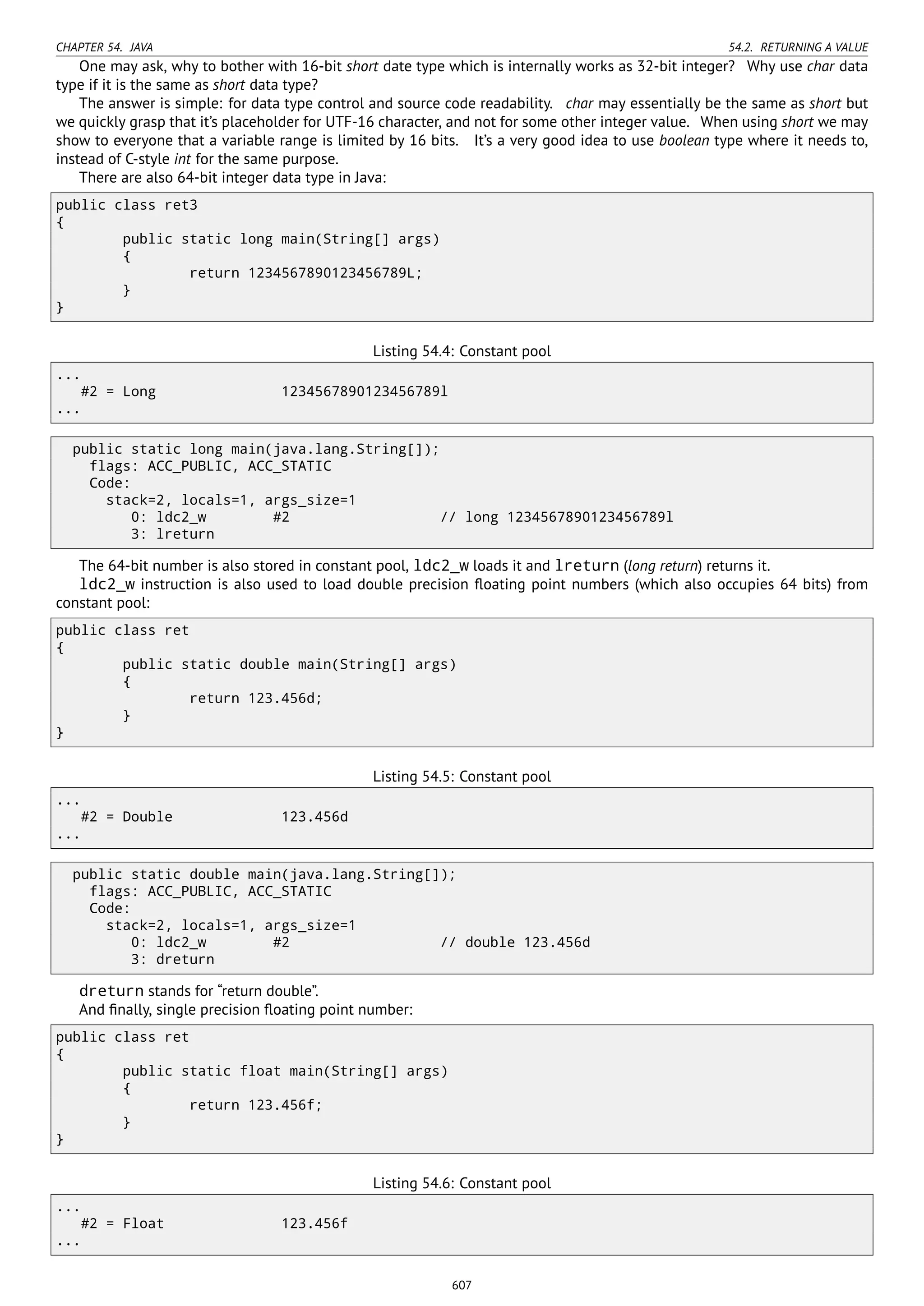 CHAPTER 54. JAVA 54.2. RETURNING A VALUE
One may ask, why to bother with 16-bit short date type which is internally works as 32-bit integer? Why use char data
type if it is the same as short data type?
The answer is simple: for data type control and source code readability. char may essentially be the same as short but
we quickly grasp that it’s placeholder for UTF-16 character, and not for some other integer value. When using short we may
show to everyone that a variable range is limited by 16 bits. It’s a very good idea to use boolean type where it needs to,
instead of C-style int for the same purpose.
There are also 64-bit integer data type in Java:
public class ret3
{
public static long main(String[] args)
{
return 1234567890123456789L;
}
}
Listing 54.4: Constant pool
...
#2 = Long 1234567890123456789l
...
public static long main(java.lang.String[]);
flags: ACC_PUBLIC, ACC_STATIC
Code:
stack=2, locals=1, args_size=1
0: ldc2_w #2 // long 1234567890123456789l
3: lreturn
The 64-bit number is also stored in constant pool, ldc2_w loads it and lreturn (long return) returns it.
ldc2_w instruction is also used to load double precision ﬂoating point numbers (which also occupies 64 bits) from
constant pool:
public class ret
{
public static double main(String[] args)
{
return 123.456d;
}
}
Listing 54.5: Constant pool
...
#2 = Double 123.456d
...
public static double main(java.lang.String[]);
flags: ACC_PUBLIC, ACC_STATIC
Code:
stack=2, locals=1, args_size=1
0: ldc2_w #2 // double 123.456d
3: dreturn
dreturn stands for “return double”.
And ﬁnally, single precision ﬂoating point number:
public class ret
{
public static float main(String[] args)
{
return 123.456f;
}
}
Listing 54.6: Constant pool
...
#2 = Float 123.456f
...
607
 