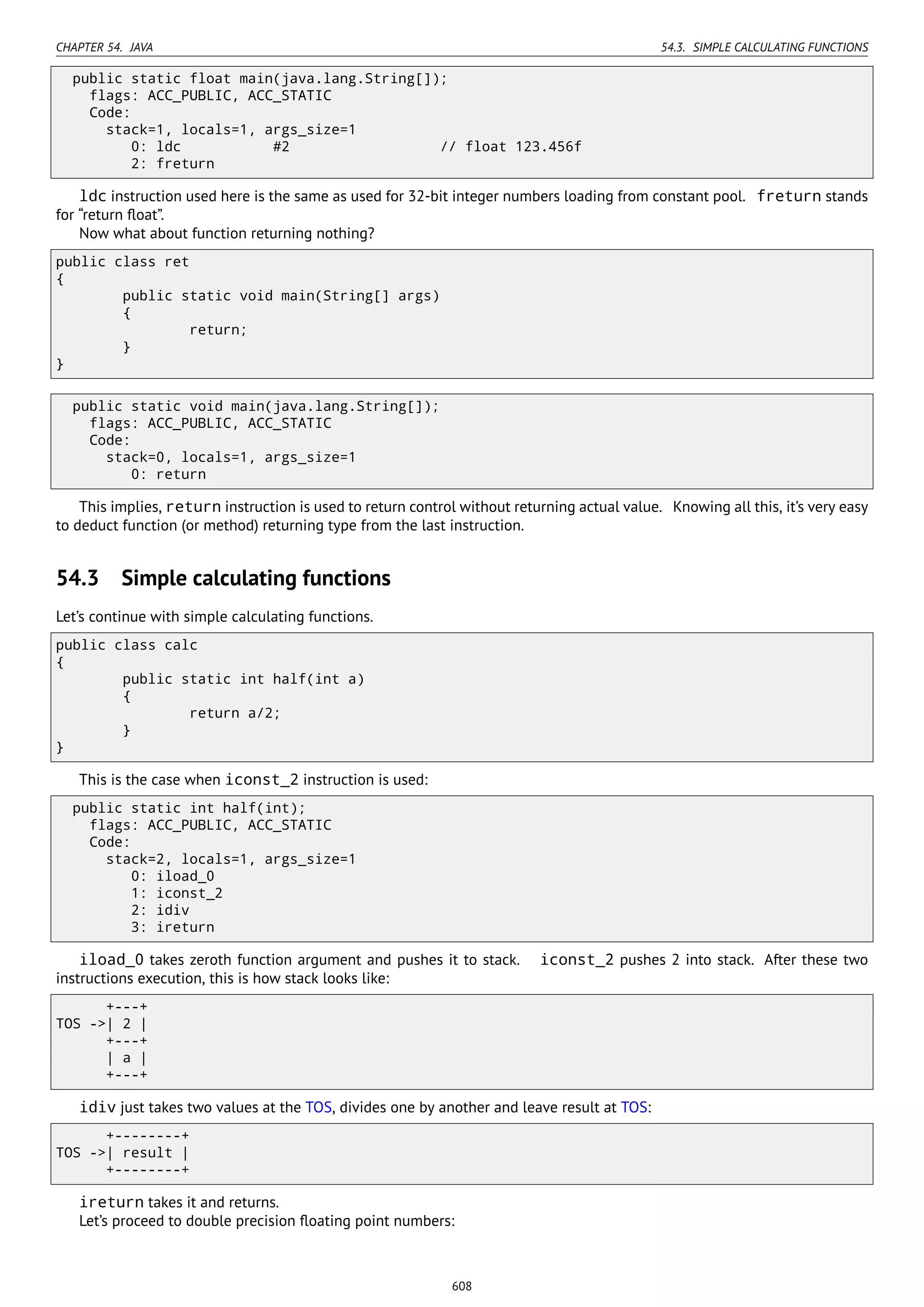 CHAPTER 54. JAVA 54.3. SIMPLE CALCULATING FUNCTIONS
public static float main(java.lang.String[]);
flags: ACC_PUBLIC, ACC_STATIC
Code:
stack=1, locals=1, args_size=1
0: ldc #2 // float 123.456f
2: freturn
ldc instruction used here is the same as used for 32-bit integer numbers loading from constant pool. freturn stands
for “return ﬂoat”.
Now what about function returning nothing?
public class ret
{
public static void main(String[] args)
{
return;
}
}
public static void main(java.lang.String[]);
flags: ACC_PUBLIC, ACC_STATIC
Code:
stack=0, locals=1, args_size=1
0: return
This implies, return instruction is used to return control without returning actual value. Knowing all this, it’s very easy
to deduct function (or method) returning type from the last instruction.
54.3 Simple calculating functions
Let’s continue with simple calculating functions.
public class calc
{
public static int half(int a)
{
return a/2;
}
}
This is the case when iconst_2 instruction is used:
public static int half(int);
flags: ACC_PUBLIC, ACC_STATIC
Code:
stack=2, locals=1, args_size=1
0: iload_0
1: iconst_2
2: idiv
3: ireturn
iload_0 takes zeroth function argument and pushes it to stack. iconst_2 pushes 2 into stack. After these two
instructions execution, this is how stack looks like:
+---+
TOS ->| 2 |
+---+
| a |
+---+
idiv just takes two values at the TOS, divides one by another and leave result at TOS:
+--------+
TOS ->| result |
+--------+
ireturn takes it and returns.
Let’s proceed to double precision ﬂoating point numbers:
608
 