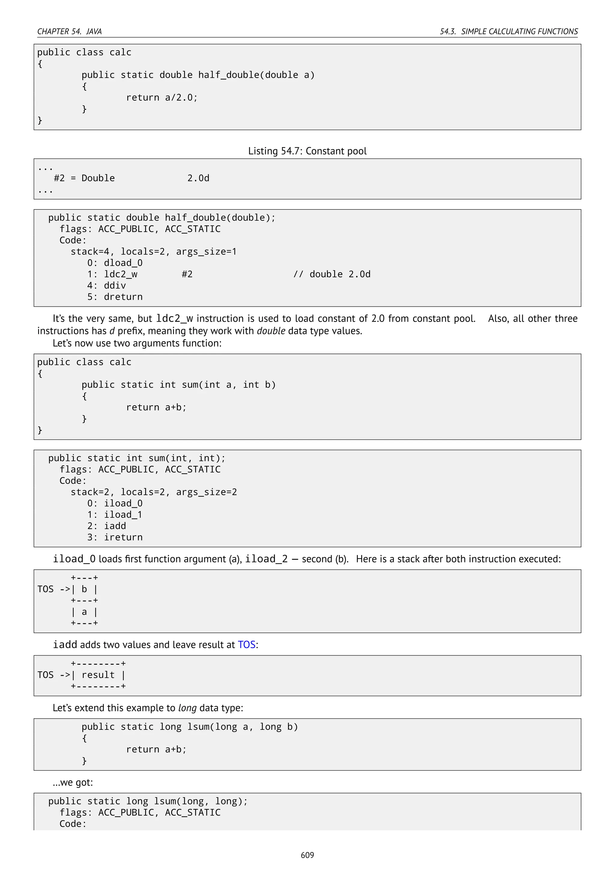 CHAPTER 54. JAVA 54.3. SIMPLE CALCULATING FUNCTIONS
public class calc
{
public static double half_double(double a)
{
return a/2.0;
}
}
Listing 54.7: Constant pool
...
#2 = Double 2.0d
...
public static double half_double(double);
flags: ACC_PUBLIC, ACC_STATIC
Code:
stack=4, locals=2, args_size=1
0: dload_0
1: ldc2_w #2 // double 2.0d
4: ddiv
5: dreturn
It’s the very same, but ldc2_w instruction is used to load constant of 2.0 from constant pool. Also, all other three
instructions has d preﬁx, meaning they work with double data type values.
Let’s now use two arguments function:
public class calc
{
public static int sum(int a, int b)
{
return a+b;
}
}
public static int sum(int, int);
flags: ACC_PUBLIC, ACC_STATIC
Code:
stack=2, locals=2, args_size=2
0: iload_0
1: iload_1
2: iadd
3: ireturn
iload_0 loads ﬁrst function argument (a), iload_2 — second (b). Here is a stack after both instruction executed:
+---+
TOS ->| b |
+---+
| a |
+---+
iadd adds two values and leave result at TOS:
+--------+
TOS ->| result |
+--------+
Let’s extend this example to long data type:
public static long lsum(long a, long b)
{
return a+b;
}
…we got:
public static long lsum(long, long);
flags: ACC_PUBLIC, ACC_STATIC
Code:
609
 