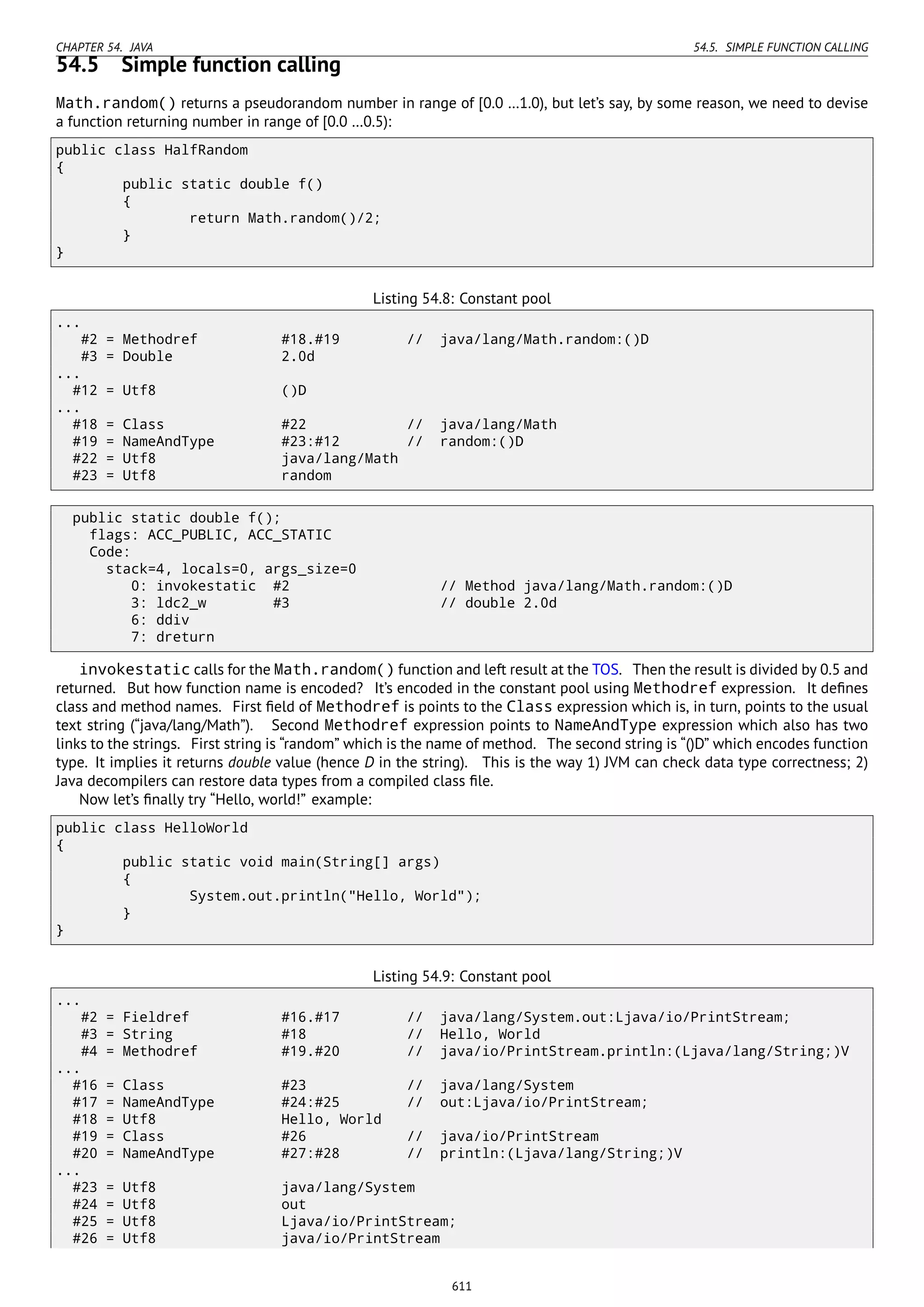 CHAPTER 54. JAVA 54.5. SIMPLE FUNCTION CALLING
54.5 Simple function calling
Math.random() returns a pseudorandom number in range of [0.0 …1.0), but let’s say, by some reason, we need to devise
a function returning number in range of [0.0 …0.5):
public class HalfRandom
{
public static double f()
{
return Math.random()/2;
}
}
Listing 54.8: Constant pool
...
#2 = Methodref #18.#19 // java/lang/Math.random:()D
#3 = Double 2.0d
...
#12 = Utf8 ()D
...
#18 = Class #22 // java/lang/Math
#19 = NameAndType #23:#12 // random:()D
#22 = Utf8 java/lang/Math
#23 = Utf8 random
public static double f();
flags: ACC_PUBLIC, ACC_STATIC
Code:
stack=4, locals=0, args_size=0
0: invokestatic #2 // Method java/lang/Math.random:()D
3: ldc2_w #3 // double 2.0d
6: ddiv
7: dreturn
invokestatic calls for th