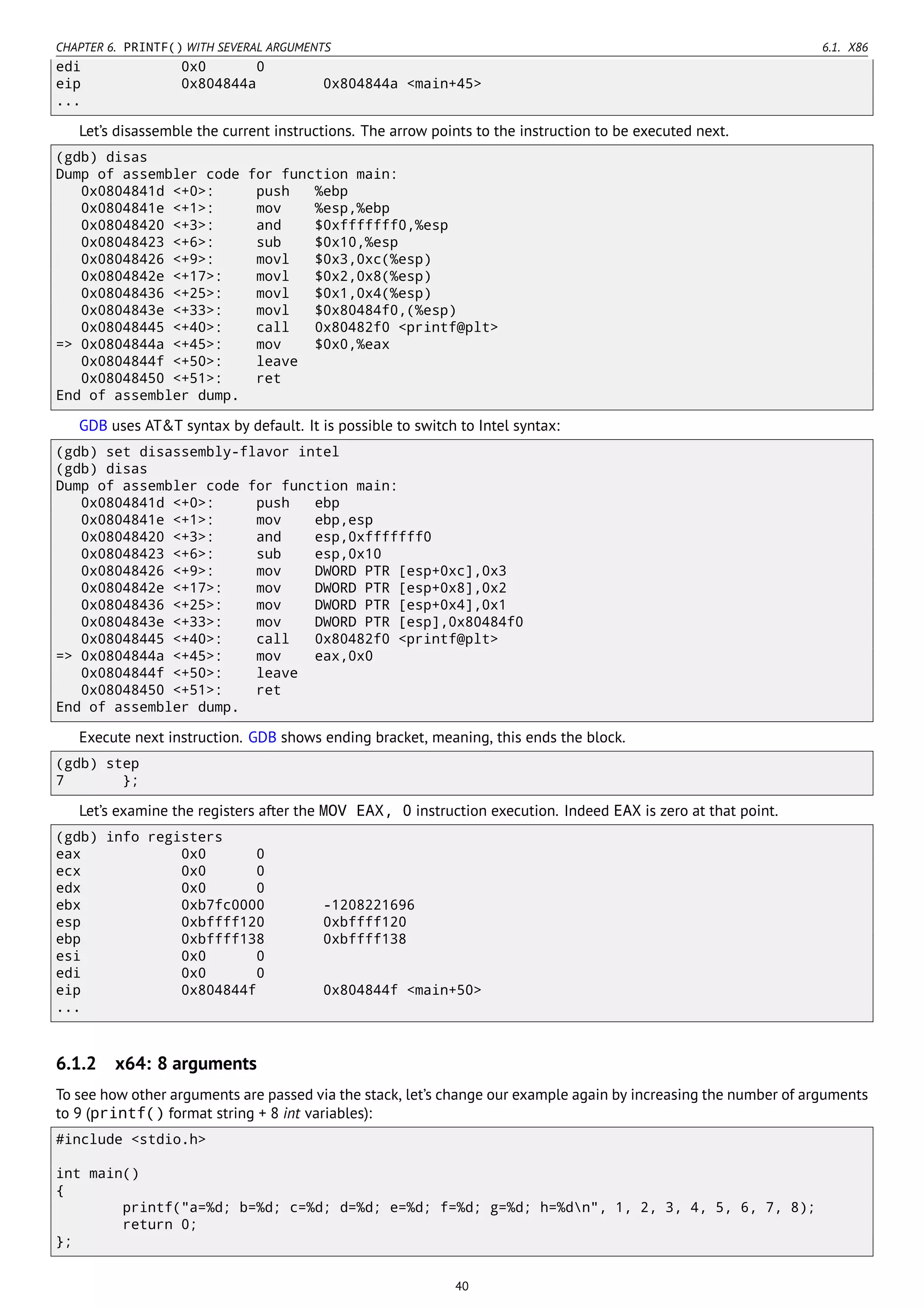 CHAPTER 6. PRINTF() WITH SEVERAL ARGUMENTS 6.1. X86
edi 0x0 0
eip 0x804844a 0x804844a <main+45>
...
Let’s disassemble the current instructions. The arrow points to the instruction to be executed next.
(gdb) disas
Dump of assembler code for function main:
0x0804841d <+0>: push %ebp
0x0804841e <+1>: mov %esp,%ebp
0x08048420 <+3>: and $0xfffffff0,%esp
0x08048423 <+6>: sub $0x10,%esp
0x08048426 <+9>: movl $0x3,0xc(%esp)
0x0804842e <+17>: movl $0x2,0x8(%esp)
0x08048436 <+25>: movl $0x1,0x4(%esp)
0x0804843e <+33>: movl $0x80484f0,(%esp)
0x08048445 <+40>: call 0x80482f0 <printf@plt>
=> 0x0804844a <+45>: mov $0x0,%eax
0x0804844f <+50>: leave
0x08048450 <+51>: ret
End of assembler dump.
GDB uses AT&T syntax by default. It is possible to switch to Intel syntax:
(gdb) set disassembly-flavor intel
(gdb) disas
Dump of assembler code for function main:
0x0804841d <+0>: push ebp
0x0804841e <+1>: mov ebp,esp
0x08048420 <+3>: and esp,0xfffffff0
0x08048423 <+6>: sub esp,0x10
0x08048426 <+9>: mov DWORD PTR [esp+0xc],0x3
0x0804842e <+17>: mov DWORD PTR [esp+0x8],0x2
0x08048436 <+25>: mov DWORD PTR [esp+0x4],0x1
0x0804843e <+33>: mov DWORD PTR [esp],0x80484f0
0x08048445 <+40>: call 0x80482f0 <printf@plt>
=> 0x0804844a <+45>: mov eax,0x0
0x0804844f <+50>: leave
0x08048450 <+51>: ret
End of assembler dump.
Execute next instruction. GDB shows ending bracket, meaning, this ends the block.
(gdb) step
7 };
Let’s examine the registers after the MOV EAX, 0 instruction execution. Indeed EAX is zero at that point.
(gdb) info registers
eax 0x0 0
ecx 0x0 0
edx 0x0 0
ebx 0xb7fc0000 -1208221696
esp 0xbffff120 0xbffff120
ebp 0xbffff138 0xbffff138
esi 0x0 0
edi 0x0 0
eip 0x804844f 0x804844f <main+50>
...
6.1.2 x64: 8 arguments
To see how other arguments are passed via the stack, let’s change our example again by increasing the number of arguments
to 9 (printf() format string + 8 int variables):
#include <stdio.h>
int main()
{
printf("a=%d; b=%d; c=%d; d=%d; e=%d; f=%d; g=%d; h=%dn", 1, 2, 3, 4, 5, 6, 7, 8);
return 0;
};
40
 
