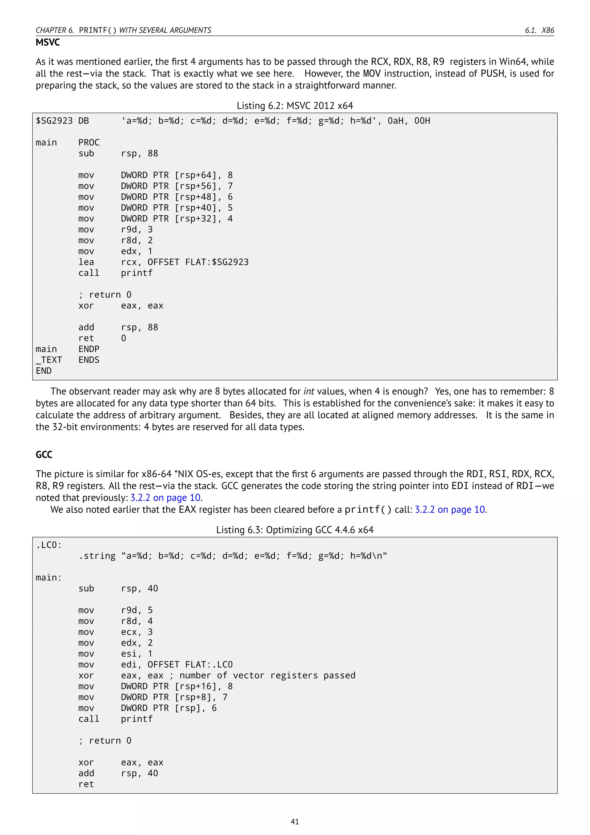 CHAPTER 6. PRINTF() WITH SEVERAL ARGUMENTS 6.1. X86
MSVC
As it was mentioned earlier, the ﬁrst 4 arguments has to be passed through the RCX, RDX, R8, R9 registers in Win64, while
all the rest—via the stack. That is exactly what we see here. However, the MOV instruction, instead of PUSH, is used for
preparing the stack, so the values are stored to the stack in a straightforward manner.
Listing 6.2: MSVC 2012 x64
$SG2923 DB 'a=%d; b=%d; c=%d; d=%d; e=%d; f=%d; g=%d; h=%d', 0aH, 00H
main PROC
sub rsp, 88
mov DWORD PTR [rsp+64], 8
mov DWORD PTR [rsp+56], 7
mov DWORD PTR [rsp+48], 6
mov DWORD PTR [rsp+40], 5
mov DWORD PTR [rsp+32], 4
mov r9d, 3
mov r8d, 2
mov edx, 1
lea rcx, OFFSET FLAT:$SG2923
call printf
; return 0
xor eax, eax
add rsp, 88
ret 0
main ENDP
_TEXT ENDS
END
The observant reader may ask why are 8 bytes allocated for int values, when 4 is enough? Yes, one has to remember: 8
bytes are allocated for any data type shorter than 64 bits. This is established for the convenience’s sake: it makes it easy to
calculate the address of arbitrary argument. Besides, they are all located at aligned memory addresses. It is the same in
the 32-bit environments: 4 bytes are reserved for all data types.
GCC
The picture is similar for x86-64 *NIX OS-es, except that the ﬁrst 6 arguments are passed through the RDI, RSI, RDX, RCX,
R8, R9 registers. All the rest—via the stack. GCC generates the code storing the string pointer into EDI instead of RDI—we
noted that previously: 3.2.2 on page 10.
We also noted earlier that the EAX register has been cleared before a printf() call: 3.2.2 on page 10.
Listing 6.3: Optimizing GCC 4.4.6 x64
.LC0:
.string "a=%d; b=%d; c=%d; d=%d; e=%d; f=%d; g=%d; h=%dn"
main:
sub rsp, 40
mov r9d, 5
mov r8d, 4
mov ecx, 3
mov edx, 2
mov esi, 1
mov edi, OFFSET FLAT:.LC0
xor eax, eax ; number of vector registers passed
mov DWORD PTR [rsp+16], 8
mov DWORD PTR [rsp+8], 7
mov DWORD PTR [rsp], 6
call printf
; return 0
xor eax, eax
add rsp, 40
ret
41
 