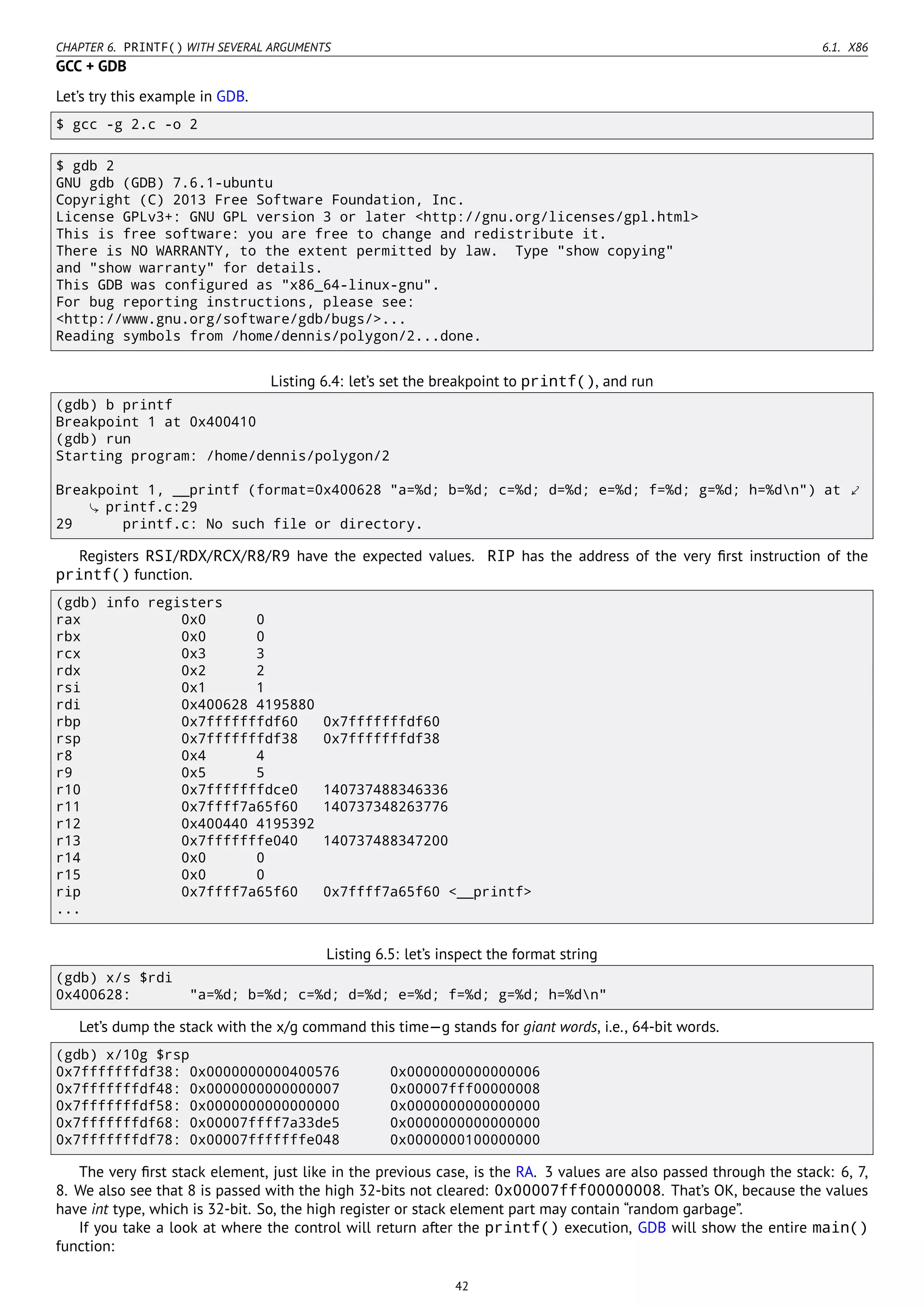 CHAPTER 6. PRINTF() WITH SEVERAL ARGUMENTS 6.1. X86
GCC + GDB
Let’s try this example in GDB.
$ gcc -g 2.c -o 2
$ gdb 2
GNU gdb (GDB) 7.6.1-ubuntu
Copyright (C) 2013 Free Software Foundation, Inc.
License GPLv3+: GNU GPL version 3 or later <http://gnu.org/licenses/gpl.html>
This is free software: you are free to change and redistribute it.
There is NO WARRANTY, to the extent permitted by law. Type "show copying"
and "show warranty" for details.
This GDB was configured as "x86_64-linux-gnu".
For bug reporting instructions, please see:
<http://www.gnu.org/software/gdb/bugs/>...
Reading symbols from /home/dennis/polygon/2...done.
Listing 6.4: let’s set the breakpoint to printf(), and run
(gdb) b printf
Breakpoint 1 at 0x400410
(gdb) run
Starting program: /home/dennis/polygon/2
Breakpoint 1, __printf (format=0x400628 "a=%d; b=%d; c=%d; d=%d; e=%d; f=%d; g=%d; h=%dn") at ⤦
printf.c:29
29 printf.c: No such file or directory.
Registers RSI/RDX/RCX/R8/R9 have the expected values. RIP has the address of the very ﬁrst instruction of the
printf() function.
(gdb) info registers
rax 0x0 0
rbx 0x0 0
rcx 0x3 3
rdx 0x2 2
rsi 0x1 1
rdi 0x400628 4195880
rbp 0x7fffffffdf60 0x7fffffffdf60
rsp 0x7fffffffdf38 0x7fffffffdf38
r8 0x4 4
r9 0x5 5
r10 0x7fffffffdce0 140737488346336
r11 0x7ffff7a65f60 140737348263776
r12 0x400440 4195392
r13 0x7fffffffe040 140737488347200
r14 0x0 0
r15 0x0 0
rip 0x7ffff7a65f60 0x7ffff7a65f60 <__printf>
...
Listing 6.5: let’s inspect the format string
(gdb) x/s $rdi
0x400628: "a=%d; b=%d; c=%d; d=%d; e=%d; f=%d; g=%d; h=%dn"
Let’s dump the stack with the x/g command this time—g stands for giant words, i.e., 64-bit words.
(gdb) x/10g $rsp
0x7fffffffdf38: 0x0000000000400576 0x0000000000000006
0x7fffffffdf48: 0x0000000000000007 0x00007fff00000008
0x7fffffffdf58: 0x0000000000000000 0x0000000000000000
0x7fffffffdf68: 0x00007ffff7a33de5 0x0000000000000000
0x7fffffffdf78: 0x00007fffffffe048 0x0000000100000000
The very ﬁrst stack element, just like in the previous case, is the RA. 3 values are also passed through the stack: 6, 7,
8. We also see that 8 is passed with the high 32-bits not cleared: 0x00007fff00000008. That’s OK, because the values
have int type, which is 32-bit. So, the high register or stack element part may contain “random garbage”.
If you take a look at where the control will return after the printf() execution, GDB will show the entire main()
function:
42
 