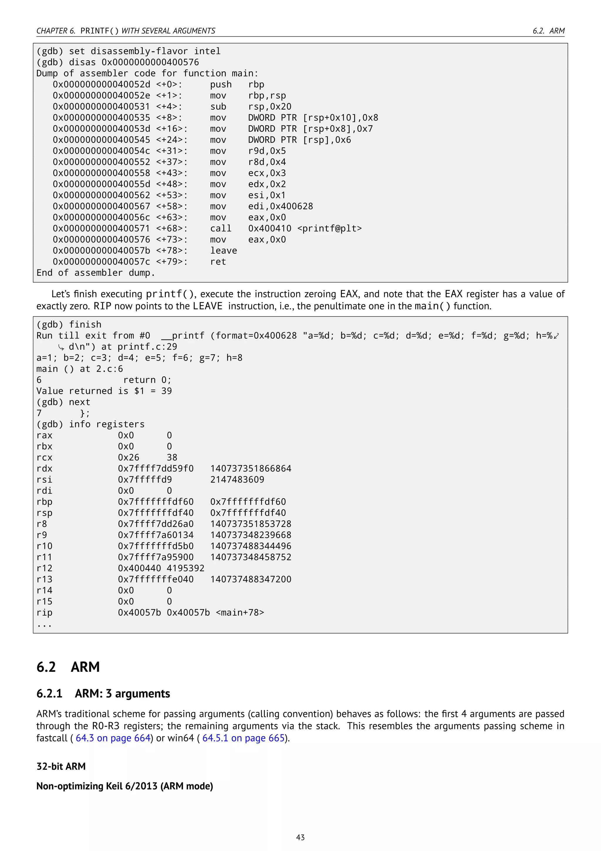 CHAPTER 6. PRINTF() WITH SEVERAL ARGUMENTS 6.2. ARM
(gdb) set disassembly-flavor intel
(gdb) disas 0x0000000000400576
Dump of assembler code for function main:
0x000000000040052d <+0>: push rbp
0x000000000040052e <+1>: mov rbp,rsp
0x0000000000400531 <+4>: sub rsp,0x20
0x0000000000400535 <+8>: mov DWORD PTR [rsp+0x10],0x8
0x000000000040053d <+16>: mov DWORD PTR [rsp+0x8],0x7
0x0000000000400545 <+24>: mov DWORD PTR [rsp],0x6
0x000000000040054c <+31>: mov r9d,0x5
0x0000000000400552 <+37>: mov r8d,0x4
0x0000000000400558 <+43>: mov ecx,0x3
0x000000000040055d <+48>: mov edx,0x2
0x0000000000400562 <+53>: mov esi,0x1
0x0000000000400567 <+58>: mov edi,0x400628
0x000000000040056c <+63>: mov eax,0x0
0x0000000000400571 <+68>: call 0x400410 <printf@plt>
0x0000000000400576 <+73>: mov eax,0x0
0x000000000040057b <+78>: leave
0x000000000040057c <+79>: ret
End of assembler dump.
Let’s ﬁnish executing printf(), execute the instruction zeroing EAX, and note that the EAX register has a value of
exactly zero. RIP now points to the LEAVE instruction, i.e., the penultimate one in the main() function.
(gdb) finish
Run till exit from #0 __printf (format=0x400628 "a=%d; b=%d; c=%d; d=%d; e=%d; f=%d; g=%d; h=%⤦
dn") at printf.c:29
a=1; b=2; c=3; d=4; e=5; f=6; g=7; h=8
main () at 2.c:6
6 return 0;
Value returned is $1 = 39
(gdb) next
7 };
(gdb) info registers
rax 0x0 0
rbx 0x0 0
rcx 0x26 38
rdx 0x7ffff7dd59f0 140737351866864
rsi 0x7fffffd9 2147483609
rdi 0x0 0
rbp 0x7fffffffdf60 0x7fffffffdf60
rsp 0x7fffffffdf40 0x7fffffffdf40
r8 0x7ffff7dd26a0 140737351853728
r9 0x7ffff7a60134 140737348239668
r10 0x7fffffffd5b0 140737488344496
r11 0x7ffff7a95900 140737348458752
r12 0x400440 4195392
r13 0x7fffffffe040 140737488347200
r14 0x0 0
r15 0x0 0
rip 0x40057b 0x40057b <main+78>
...
6.2 ARM
6.2.1 ARM: 3 arguments
ARM’s traditional scheme for passing arguments (calling convention) behaves as follows: the ﬁrst 4 arguments are passed
through the R0-R3 registers; the remaining arguments via the stack. This resembles the arguments passing scheme in
fastcall ( 64.3 on page 664) or win64 ( 64.5.1 on page 665).
32-bit ARM
Non-optimizing Keil 6/2013 (ARM mode)
43
 