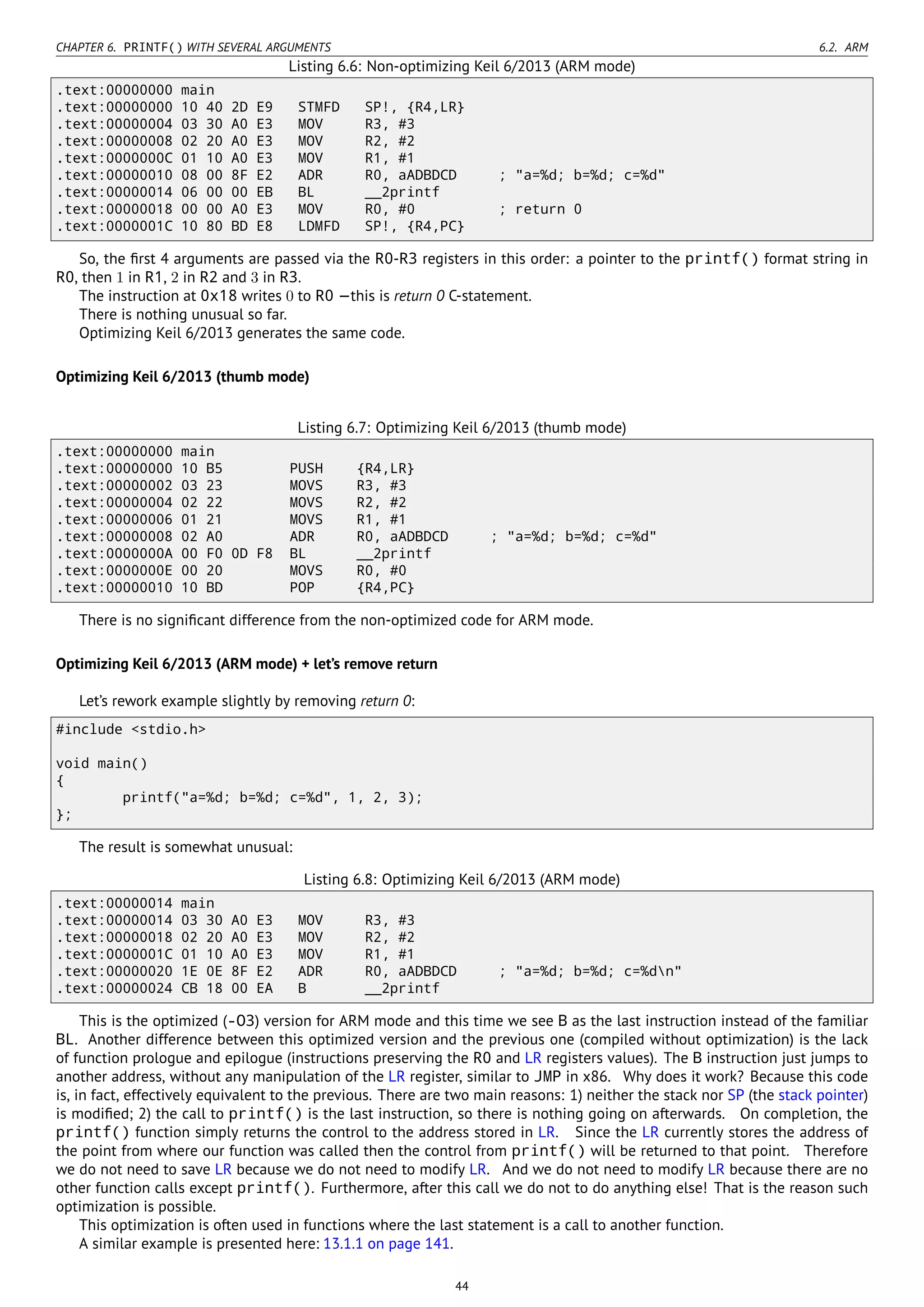 CHAPTER 6. PRINTF() WITH SEVERAL ARGUMENTS 6.2. ARM
Listing 6.6: Non-optimizing Keil 6/2013 (ARM mode)
.text:00000000 main
.text:00000000 10 40 2D E9 STMFD SP!, {R4,LR}
.text:00000004 03 30 A0 E3 MOV R3, #3
.text:00000008 02 20 A0 E3 MOV R2, #2
.text:0000000C 01 10 A0 E3 MOV R1, #1
.text:00000010 08 00 8F E2 ADR R0, aADBDCD ; "a=%d; b=%d; c=%d"
.text:00000014 06 00 00 EB BL __2printf
.text:00000018 00 00 A0 E3 MOV R0, #0 ; return 0
.text:0000001C 10 80 BD E8 LDMFD SP!, {R4,PC}
So, the ﬁrst 4 arguments are passed via the R0-R3 registers in this order: a pointer to the printf() format string in
R0, then 1 in R1, 2 in R2 and 3 in R3.
The instruction at 0x18 writes 0 to R0 —this is return 0 C-statement.
There is nothing unusual so far.
Optimizing Keil 6/2013 generates the same code.
Optimizing Keil 6/2013 (thumb mode)
Listing 6.7: Optimizing Keil 6/2013 (thumb mode)
.text:00000000 main
.text:00000000 10 B5 PUSH {R4,LR}
.text:00000002 03 23 MOVS R3, #3
.text:00000004 02 22 MOVS R2, #2
.text:00000006 01 21 MOVS R1, #1
.text:00000008 02 A0 ADR R0, aADBDCD ; "a=%d; b=%d; c=%d"
.text:0000000A 00 F0 0D F8 BL __2printf
.text:0000000E 00 20 MOVS R0, #0
.text:00000010 10 BD POP {R4,PC}
There is no signiﬁcant difference from the non-optimized code for ARM mode.
Optimizing Keil 6/2013 (ARM mode) + let’s remove return
Let’s rework example slightly by removing return 0:
#include <stdio.h>
void main()
{
printf("a=%d; b=%d; c=%d", 1, 2, 3);
};
The result is somewhat unusual:
Listing 6.8: Optimizing Keil 6/2013 (ARM mode)
.text:00000014 main
.text:00000014 03 30 A0 E3 MOV R3, #3
.text:00000018 02 20 A0 E3 MOV R2, #2
.text:0000001C 01 10 A0 E3 MOV R1, #1
.text:00000020 1E 0E 8F E2 ADR R0, aADBDCD ; "a=%d; b=%d; c=%dn"
.text:00000024 CB 18 00 EA B __2printf
This is the optimized (-O3) version for ARM mode and this time we see B as the last instruction instead of the familiar
BL. Another difference between this optimized version and the previous one (compiled without optimization) is the lack
of function prologue and epilogue (instructions preserving the R0 and LR registers values). The B instruction just jumps to
another address, without any manipulation of the LR register, similar to JMP in x86. Why does it work? Because this code
is, in fact, effectively equivalent to the previous. There are two main reasons: 1) neither the stack nor SP (the stack pointer)
is modiﬁed; 2) the call to printf() is the last instruction, so there is nothing going on afterwards. On completion, the
printf() function simply returns the control to the address stored in LR. Since the LR currently stores the address of
the point from where our function was called then the control from printf() will be returned to that point. Therefore
we do not need to save LR because we do not need to modify LR. And we do not need to modify LR because there are no
other function calls except printf(). Furthermore, after this call we do not to do anything else! That is the reason such
optimization is possible.
This optimization is often used in functions where the last statement is a call to another function.
A similar example is presented here: 13.1.1 on page 141.
44
 
