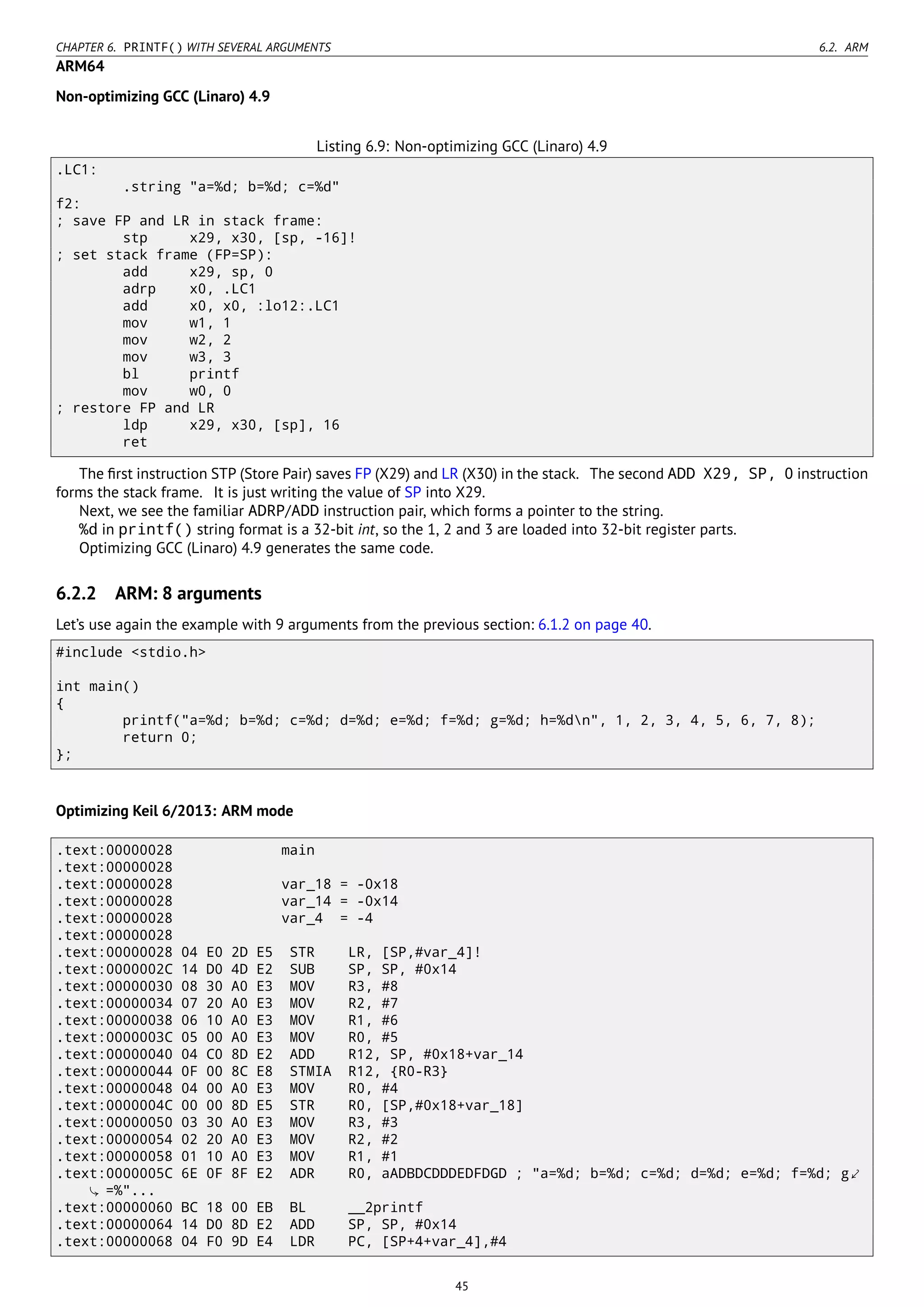 CHAPTER 6. PRINTF() WITH SEVERAL ARGUMENTS 6.2. ARM
ARM64
Non-optimizing GCC (Linaro) 4.9
Listing 6.9: Non-optimizing GCC (Linaro) 4.9
.LC1:
.string "a=%d; b=%d; c=%d"
f2:
; save FP and LR in stack frame:
stp x29, x30, [sp, -16]!
; set stack frame (FP=SP):
add x29, sp, 0
adrp x0, .LC1
add x0, x0, :lo12:.LC1
mov w1, 1
mov w2, 2
mov w3, 3
bl printf
mov w0, 0
; restore FP and LR
ldp x29, x30, [sp], 16
ret
The ﬁrst instruction STP (Store Pair) saves FP (X29) and LR (X30) in the stack. The second ADD X29, SP, 0 instruction
forms the stack frame. It is just writing the value of SP into X29.
Next, we see the familiar ADRP/ADD instruction pair, which forms a pointer to the string.
%d in printf() string format is a 32-bit int, so the 1, 2 and 3 are loaded into 32-bit register parts.
Optimizing GCC (Linaro) 4.9 generates the same code.
6.2.2 ARM: 8 arguments
Let’s use again the example with 9 arguments from the previous section: 6.1.2 on page 40.
#include <stdio.h>
int main()
{
printf("a=%d; b=%d; c=%d; d=%d; e=%d; f=%d; g=%d; h=%dn", 1, 2, 3, 4, 5, 6, 7, 8);
return 0;
};
Optimizing Keil 6/2013: ARM mode
.text:00000028 main
.text:00000028
.text:00000028 var_18 = -0x18
.text:00000028 var_14 = -0x14
.text:00000028 var_4 = -4
.text:00000028
.text:00000028 04 E0 2D E5 STR LR, [SP,#var_4]!
.text:0000002C 14 D0 4D E2 SUB SP, SP, #0x14
.text:00000030 08 30 A0 E3 MOV R3, #8
.text:00000034 07 20 A0 E3 MOV R2, #7
.text:00000038 06 10 A0 E3 MOV R1, #6
.text:0000003C 05 00 A0 E3 MOV R0, #5
.text:00000040 04 C0 8D E2 ADD R12, SP, #0x18+var_14
.text:00000044 0F 00 8C E8 STMIA R12, {R0-R3}
.text:00000048 04 00 A0 E3 MOV R0, #4
.text:0000004C 00 00 8D E5 STR R0, [SP,#0x18+var_18]
.text:00000050 03 30 A0 E3 MOV R3, #3
.text:00000054 02 20 A0 E3 MOV R2, #2
.text:00000058 01 10 A0 E3 MOV R1, #1
.text:0000005C 6E 0F 8F E2 ADR R0, aADBDCDDDEDFDGD ; "a=%d; b=%d; c=%d; d=%d; e=%d; f=%d; g⤦
=%"...
.text:00000060 BC 18 00 EB BL __2printf
.text:00000064 14 D0 8D E2 ADD SP, SP, #0x14
.text:00000068 04 F0 9D E4 LDR PC, [SP+4+var_4],#4
45
 