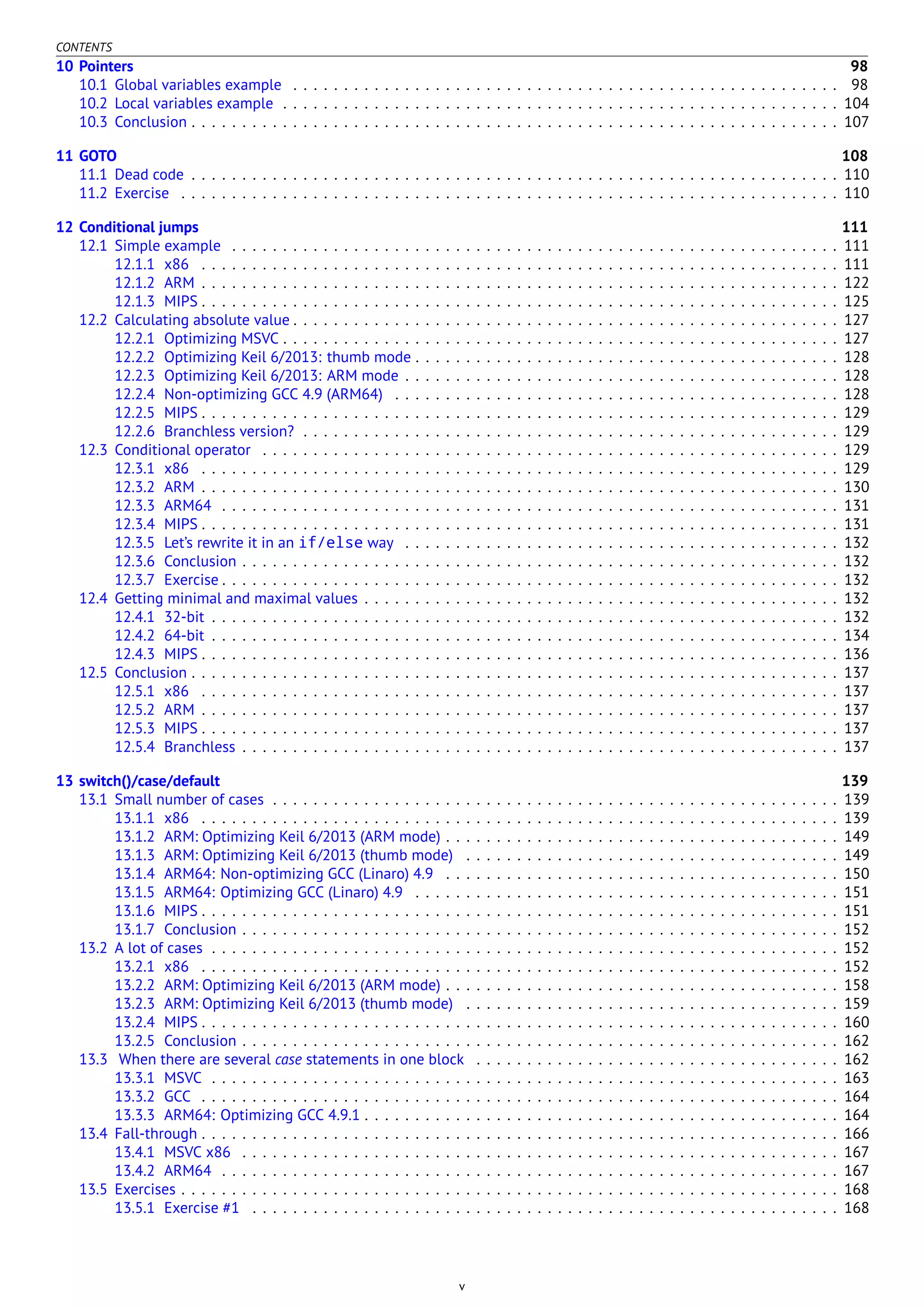 CONTENTS
10 Pointers 98
10.1 Global variables example . . . . . . . . . . . . . . . . . . . . . . . . . . . . . . . . . . . . . . . . . . . . . . . . . . . . . . 98
10.2 Local variables example . . . . . . . . . . . . . . . . . . . . . . . . . . . . . . . . . . . . . . . . . . . . . . . . . . . . . . . 104
10.3 Conclusion . . . . . . . . . . . . . . . . . . . . . . . . . . . . . . . . . . . . . . . . . . . . . . . . . . . . . . . . . . . . . . . . 107
11 GOTO 108
11.1 Dead code . . . . . . . . . . . . . . . . . . . . . . . . . . . . . . . . . . . . . . . . . . . . . . . . . . . . . . . . . . . . . . . . 110
11.2 Exercise . . . . . . . . . . . . . . . . . . . . . . . . . . . . . . . . . . . . . . . . . . . . . . . . . . . . . . . . . . . . . . . . . 110
12 Conditional jumps 111
12.1 Simple example . . . . . . . . . . . . . . . . . . . . . . . . . . . . . . . . . . . . . . . . . . . . . . . . . . . . . . . . . . . . 111
12.1.1 x86 . . . . . . . . . . . . . . . . . . . . . . . . . . . . . . . . . . . . . . . . . . . . . . . . . . . . . . . . . . . . . . . 111
12.1.2 ARM . . . . . . . . . . . . . . . . . . . . . . . . . . . . . . . . . . . . . . . . . . . . . . . . . . . . . . . . . . . . . . . 122
12.1.3 MIPS . . . . . . . . . . . . . . . . . . . . . . . . . . . . . . . . . . . . . . . . . . . . . . . . . . . . . . . . . . . . . . . 125
12.2 Calculating absolute value . . . . . . . . . . . . . . . . . . . . . . . . . . . . . . . . . . . . . . . . . . . . . . . . . . . . . . 127
12.2.1 Optimizing MSVC . . . . . . . . . . . . . . . . . . . . . . . . . . . . . . . . . . . . . . . . . . . . . . . . . . . . . . . 127
12.2.2 Optimizing Keil 6/2013: thumb mode . . . . . . . . . . . . . . . . . . . . . . . . . . . . . . . . . . . . . . . . . . 128
12.2.3 Optimizing Keil 6/2013: ARM mode . . . . . . . . . . . . . . . . . . . . . . . . . . . . . . . . . . . . . . . . . . . 128
12.2.4 Non-optimizing GCC 4.9 (ARM64) . . . . . . . . . . . . . . . . . . . . . . . . . . . . . . . . . . . . . . . . . . . . 128
12.2.5 MIPS . . . . . . . . . . . . . . . . . . . . . . . . . . . . . . . . . . . . . . . . . . . . . . . . . . . . . . . . . . . . . . . 129
12.2.6 Branchless version? . . . . . . . . . . . . . . . . . . . . . . . . . . . . . . . . . . . . . . . . . . . . . . . . . . . . . 129
12.3 Conditional operator . . . . . . . . . . . . . . . . . . . . . . . . . . . . . . . . . . . . . . . . . . . . . . . . . . . . . . . . . 129
12.3.1 x86 . . . . . . . . . . . . . . . . . . . . . . . . . . . . . . . . . . . . . . . . . . . . . . . . . . . . . . . . . . . . . . . 129
12.3.2 ARM . . . . . . . . . . . . . . . . . . . . . . . . . . . . . . . . . . . . . . . . . . . . . . . . . . . . . . . . . . . . . . . 130
12.3.3 ARM64 . . . . . . . . . . . . . . . . . . . . . . . . . . . . . . . . . . . . . . . . . . . . . . . . . . . . . . . . . . . . . 131
12.3.4 MIPS . . . . . . . . . . . . . . . . . . . . . . . . . . . . . . . . . . . . . . . . . . . . . . . . . . . . . . . . . . . . . . . 131
12.3.5 Let’s rewrite it in an if/else way . . . . . . . . . . . . . . . . . . . . . . . . . . . . . . . . . . . . . . . . . . . 132
12.3.6 Conclusion . . . . . . . . . . . . . . . . . . . . . . . . . . . . . . . . . . . . . . . . . . . . . . . . . . . . . . . . . . . 132
12.3.7 Exercise . . . . . . . . . . . . . . . . . . . . . . . . . . . . . . . . . . . . . . . . . . . . . . . . . . . . . . . . . . . . . 132
12.4 Getting minimal and maximal values . . . . . . . . . . . . . . . . . . . . . . . . . . . . . . . . . . . . . . . . . . . . . . . 132
12.4.1 32-bit . . . . . . . . . . . . . . . . . . . . . . . . . . . . . . . . . . . . . . . . . . . . . . . . . . . . . . . . . . . . . . 132
12.4.2 64-bit . . . . . . . . . . . . . . . . . . . . . . . . . . . . . . . . . . . . . . . . . . . . . . . . . . . . . . . . . . . . . . 134
12.4.3 MIPS . . . . . . . . . . . . . . . . . . . . . . . . . . . . . . . . . . . . . . . . . . . . . . . . . . . . . . . . . . . . . . . 136
12.5 Conclusion . . . . . . . . . . . . . . . . . . . . . . . . . . . . . . . . . . . . . . . . . . . . . . . . . . . . . . . . . . . . . . . . 137
12.5.1 x86 . . . . . . . . . . . . . . . . . . . . . . . . . . . . . . . . . . . . . . . . . . . . . . . . . . . . . . . . . . . . . . . 137
12.5.2 ARM . . . . . . . . . . . . . . . . . . . . . . . . . . . . . . . . . . . . . . . . . . . . . . . . . . . . . . . . . . . . . . . 137
12.5.3 MIPS . . . . . . . . . . . . . . . . . . . . . . . . . . . . . . . . . . . . . . . . . . . . . . . . . . . . . . . . . . . . . . . 137
12.5.4 Branchless . . . . . . . . . . . . . . . . . . . . . . . . . . . . . . . . . . . . . . . . . . . . . . . . . . . . . . . . . . . 137
13 switch()/case/default 139
13.1 Small number of cases . . . . . . . . . . . . . . . . . . . . . . . . . . . . . . . . . . . . . . . . . . . . . . . . . . . . . . . . 139
13.1.1 x86 . . . . . . . . . . . . . . . . . . . . . . . . . . . . . . . . . . . . . . . . . . . . . . . . . . . . . . . . . . . . . . . 139
13.1.2 ARM: Optimizing Keil 6/2013 (ARM mode) . . . . . . . . . . . . . . . . . . . . . . . . . . . . . . . . . . . . . . . 149
13.1.3 ARM: Optimizing Keil 6/2013 (thumb mode) . . . . . . . . . . . . . . . . . . . . . . . . . . . . . . . . . . . . . 149
13.1.4 ARM64: Non-optimizing GCC (Linaro) 4.9 . . . . . . . . . . . . . . . . . . . . . . . . . . . . . . . . . . . . . . . 150
13.1.5 ARM64: Optimizing GCC (Linaro) 4.9 . . . . . . . . . . . . . . . . . . . . . . . . . . . . . . . . . . . . . . . . . . 151
13.1.6 MIPS . . . . . . . . . . . . . . . . . . . . . . . . . . . . . . . . . . . . . . . . . . . . . . . . . . . . . . . . . . . . . . . 151
13.1.7 Conclusion . . . . . . . . . . . . . . . . . . . . . . . . . . . . . . . . . . . . . . . . . . . . . . . . . . . . . . . . . . . 152
13.2 A lot of cases . . . . . . . . . . . . . . . . . . . . . . . . . . . . . . . . . . . . . . . . . . . . . . . . . . . . . . . . . . . . . . 152
13.2.1 x86 . . . . . . . . . . . . . . . . . . . . . . . . . . . . . . . . . . . . . . . . . . . . . . . . . . . . . . . . . . . . . . . 152
13.2.2 ARM: Optimizing Keil 6/2013 (ARM mode) . . . . . . . . . . . . . . . . . . . . . . . . . . . . . . . . . . . . . . . 158
13.2.3 ARM: Optimizing Keil 6/2013 (thumb mode) . . . . . . . . . . . . . . . . . . . . . . . . . . . . . . . . . . . . . 159
13.2.4 MIPS . . . . . . . . . . . . . . . . . . . . . . . . . . . . . . . . . . . . . . . . . . . . . . . . . . . . . . . . . . . . . . . 160
13.2.5 Conclusion . . . . . . . . . . . . . . . . . . . . . . . . . . . . . . . . . . . . . . . . . . . . . . . . . . . . . . . . . . . 162
13.3 When there are several case statements in one block . . . . . . . . . . . . . . . . . . . . . . . . . . . . . . . . . . . . 162
13.3.1 MSVC . . . . . . . . . . . . . . . . . . . . . . . . . . . . . . . . . . . . . . . . . . . . . . . . . . . . . . . . . . . . . . 163
13.3.2 GCC . . . . . . . . . . . . . . . . . . . . . . . . . . . . . . . . . . . . . . . . . . . . . . . . . . . . . . . . . . . . . . . 164
13.3.3 ARM64: Optimizing GCC 4.9.1 . . . . . . . . . . . . . . . . . . . . . . . . . . . . . . . . . . . . . . . . . . . . . . . 164
13.4 Fall-through . . . . . . . . . . . . . . . . . . . . . . . . . . . . . . . . . . . . . . . . . . . . . . . . . . . . . . . . . . . . . . . 166
13.4.1 MSVC x86 . . . . . . . . . . . . . . . . . . . . . . . . . . . . . . . . . . . . . . . . . . . . . . . . . . . . . . . . . . . 167
13.4.2 ARM64 . . . . . . . . . . . . . . . . . . . . . . . . . . . . . . . . . . . . . . . . . . . . . . . . . . . . . . . . . . . . . 167
13.5 Exercises . . . . . . . . . . . . . . . . . . . . . . . . . . . . . . . . . . . . . . . . . . . . . . . . . . . . . . . . . . . . . . . . . 168
13.5.1 Exercise #1 . . . . . . . . . . . . . . . . . . . . . . . . . . . . . . . . . . . . . . . . . . . . . . . . . . . . . . . . . . 168
v
 
