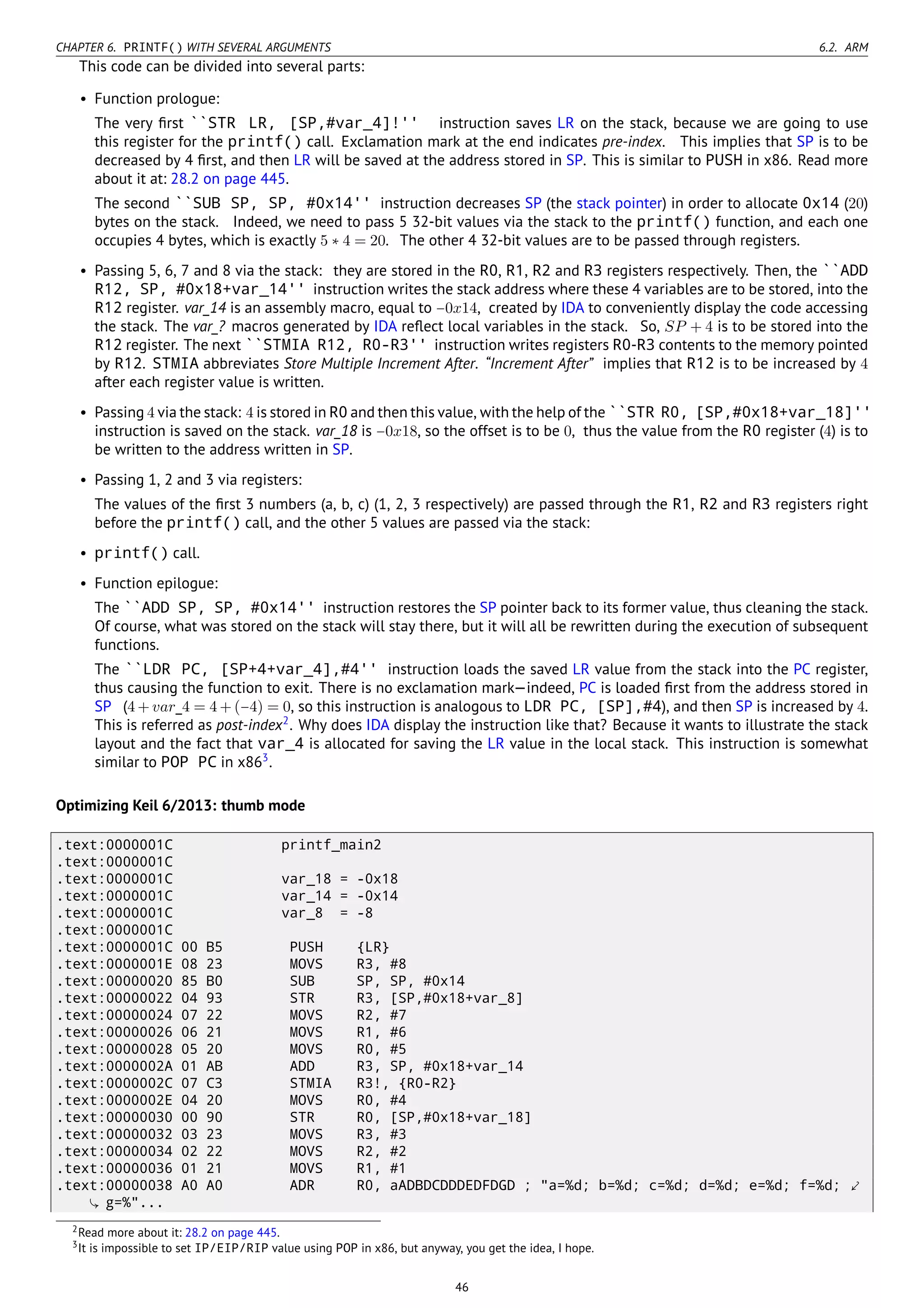 CHAPTER 6. PRINTF() WITH SEVERAL ARGUMENTS 6.2. ARM
This code can be divided into several parts:
• Function prologue:
The very ﬁrst ``STR LR, [SP,#var_4]!'' instruction saves LR on the stack, because we are going to use
this register for the printf() call. Exclamation mark at the end indicates pre-index. This implies that SP is to be
decreased by 4 ﬁrst, and then LR will be saved at the address stored in SP. This is similar to PUSH in x86. Read more
about it at: 28.2 on page 445.
The second ``SUB SP, SP, #0x14'' instruction decreases SP (the stack pointer) in order to allocate 0x14 (20)
bytes on the stack. Indeed, we need to pass 5 32-bit values via the stack to the printf() function, and each one
occupies 4 bytes, which is exactly 5 ∗ 4 = 20. The other 4 32-bit values are to be passed through registers.
• Passing 5, 6, 7 and 8 via the stack: they are stored in the R0, R1, R2 and R3 registers respectively. Then, the ``ADD
R12, SP, #0x18+var_14'' instruction writes the stack address where these 4 variables are to be stored, into the
R12 register. var_14 is an assembly macro, equal to −0x14, created by IDA to conveniently display the code accessing
the stack. The var_? macros generated by IDA reﬂect local variables in the stack. So, SP + 4 is to be stored into the
R12 register. The next ``STMIA R12, R0-R3'' instruction writes registers R0-R3 contents to the memory pointed
by R12. STMIA abbreviates Store Multiple Increment After. “Increment After” implies that R12 is to be increased by 4
after each register value is written.
• Passing 4 via the stack: 4 is stored in R0 and then this value, with the help of the ``STR R0, [SP,#0x18+var_18]''
instruction is saved on the stack. var_18 is −0x18, so the offset is to be 0, thus the value from the R0 register (4) is to
be written to the address written in SP.
• Passing 1, 2 and 3 via registers:
The values of the ﬁrst 3 numbers (a, b, c) (1, 2, 3 respectively) are passed through the R1, R2 and R3 registers right
before the printf() call, and the other 5 values are passed via the stack:
• printf() call.
• Function epilogue:
The ``ADD SP, SP, #0x14'' instruction restores the SP pointer back to its former value, thus cleaning the stack.
Of course, what was stored on the stack will stay there, but it will all be rewritten during the execution of subsequent
functions.
The ``LDR PC, [SP+4+var_4],#4'' instruction loads the saved LR value from the stack into the PC register,
thus causing the function to exit. There is no exclamation mark—indeed, PC is loaded ﬁrst from the address stored in
SP (4 + var_4 = 4 + (−4) = 0, so this instruction is analogous to LDR PC, [SP],#4), and then SP is increased by 4.
This is referred as post-index2
. Why does IDA display the instruction like that? Because it wants to illustrate the stack
layout and the fact that var_4 is allocated for saving the LR value in the local stack. This instruction is somewhat
similar to POP PC in x863
.
Optimizing Keil 6/2013: thumb mode
.text:0000001C printf_main2
.text:0000001C
.text:0000001C var_18 = -0x18
.text:0000001C var_14 = -0x14
.text:0000001C var_8 = -8
.text:0000001C
.text:0000001C 00 B5 PUSH {LR}
.text:0000001E 08 23 MOVS R3, #8
.text:00000020 85 B0 SUB SP, SP, #0x14
.text:00000022 04 93 STR R3, [SP,#0x18+var_8]
.text:00000024 07 22 MOVS R2, #7
.text:00000026 06 21 MOVS R1, #6
.text:00000028 05 20 MOVS R0, #5
.text:0000002A 01 AB ADD R3, SP, #0x18+var_14
.text:0000002C 07 C3 STMIA R3!, {R0-R2}
.text:0000002E 04 20 MOVS R0, #4
.text:00000030 00 90 STR R0, [SP,#0x18+var_18]
.text:00000032 03 23 MOVS R3, #3
.text:00000034 02 22 MOVS R2, #2
.text:00000036 01 21 MOVS R1, #1
.text:00000038 A0 A0 ADR R0, aADBDCDDDEDFDGD ; "a=%d; b=%d; c=%d; d=%d; e=%d; f=%d; ⤦
g=%"...
2Read more about it: 28.2 on page 445.
3It is impossible to set IP/EIP/RIP value using POP in x86, but anyway, you get the idea, I hope.
46
 