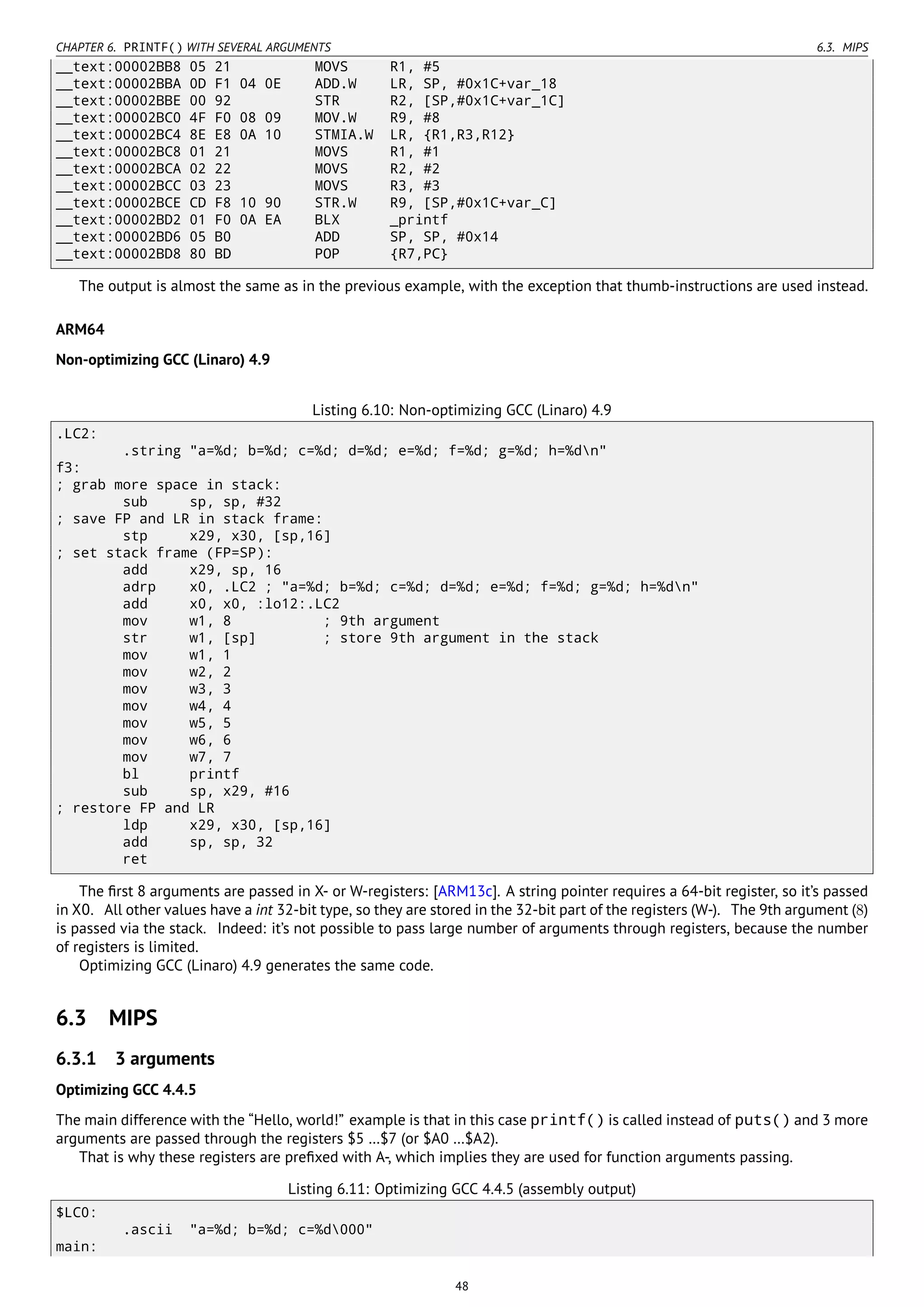 CHAPTER 6. PRINTF() WITH SEVERAL ARGUMENTS 6.3. MIPS
__text:00002BB8 05 21 MOVS R1, #5
__text:00002BBA 0D F1 04 0E ADD.W LR, SP, #0x1C+var_18
__text:00002BBE 00 92 STR R2, [SP,#0x1C+var_1C]
__text:00002BC0 4F F0 08 09 MOV.W R9, #8
__text:00002BC4 8E E8 0A 10 STMIA.W LR, {R1,R3,R12}
__text:00002BC8 01 21 MOVS R1, #1
__text:00002BCA 02 22 MOVS R2, #2
__text:00002BCC 03 23 MOVS R3, #3
__text:00002BCE CD F8 10 90 STR.W R9, [SP,#0x1C+var_C]
__text:00002BD2 01 F0 0A EA BLX _printf
__text:00002BD6 05 B0 ADD SP, SP, #0x14
__text:00002BD8 80 BD POP {R7,PC}
The output is almost the same as in the previous example, with the exception that thumb-instructions are used instead.
ARM64
Non-optimizing GCC (Linaro) 4.9
Listing 6.10: Non-optimizing GCC (Linaro) 4.9
.LC2:
.string "a=%d; b=%d; c=%d; d=%d; e=%d; f=%d; g=%d; h=%dn"
f3:
; grab more space in stack:
sub sp, sp, #32
; save FP and LR in stack frame:
stp x29, x30, [sp,16]
; set stack frame (FP=SP):
add x29, sp, 16
adrp x0, .LC2 ; "a=%d; b=%d; c=%d; d=%d; e=%d; f=%d; g=%d; h=%dn"
add x0, x0, :lo12:.LC2
mov w1, 8 ; 9th argument
str w1, [sp] ; store 9th argument in the stack
mov w1, 1
mov w2, 2
mov w3, 3
mov w4, 4
mov w5, 5
mov w6, 6
mov w7, 7
bl printf
sub sp, x29, #16
; restore FP and LR
ldp x29, x30, [sp,16]
add sp, sp, 32
ret
The ﬁrst 8 arguments are passed in X- or W-registers: [ARM13c]. A string pointer requires a 64-bit register, so it’s passed
in X0. All other values have a int 32-bit type, so they are stored in the 32-bit part of the registers (W-). The 9th argument (8)
is passed via the stack. Indeed: it’s not possible to pass large number of arguments through registers, because the number
of registers is limited.
Optimizing GCC (Linaro) 4.9 generates the same code.
6.3 MIPS
6.3.1 3 arguments
Optimizing GCC 4.4.5
The main difference with the “Hello, world!” example is that in this case printf() is called instead of puts() and 3 more
arguments are passed through the registers $5 …$7 (or $A0 …$A2).
That is why these registers are preﬁxed with A-, which implies they are used for function arguments passing.
Listing 6.11: Optimizing GCC 4.4.5 (assembly output)
$LC0:
.ascii "a=%d; b=%d; c=%d000"
main:
48
 
