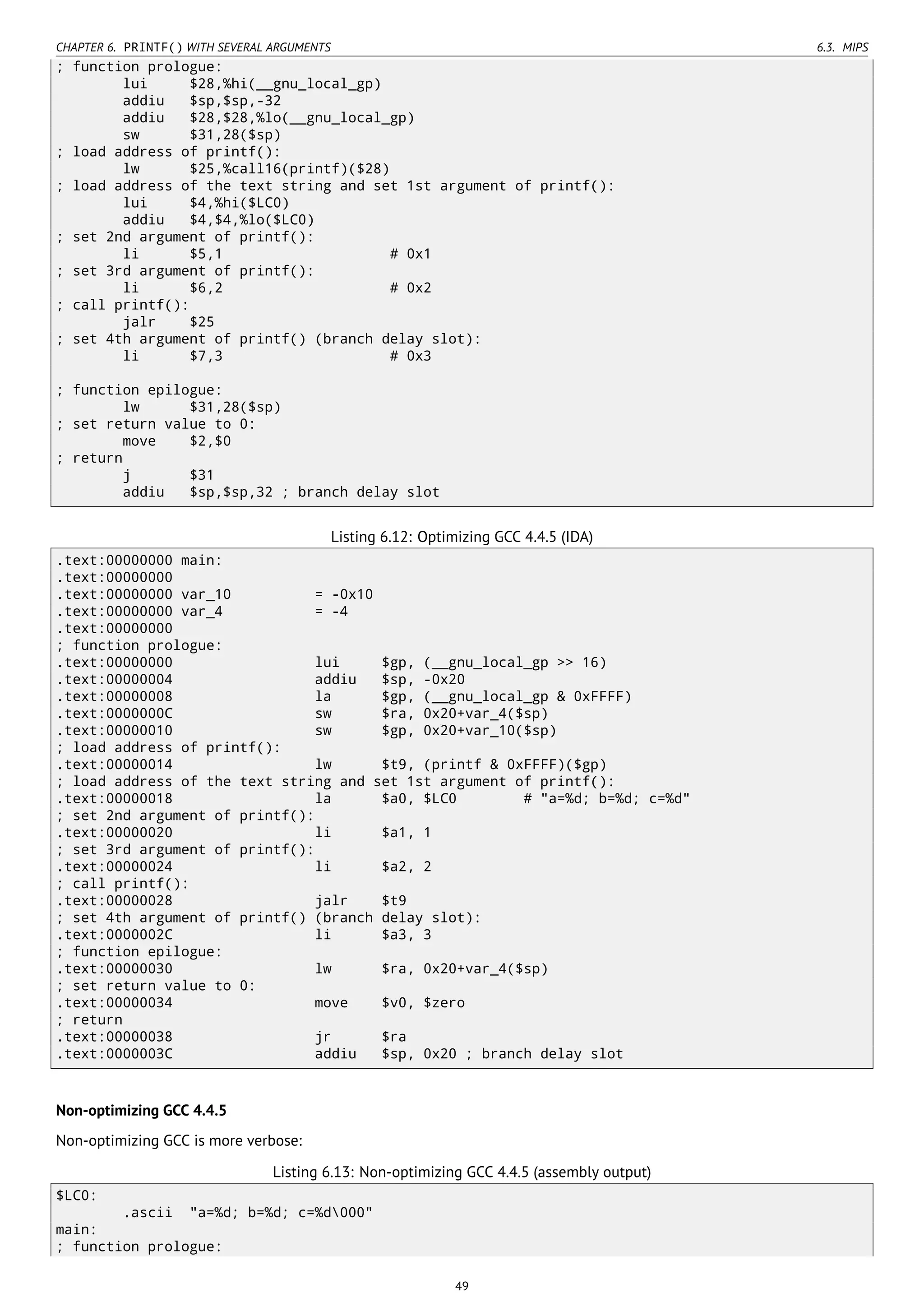 CHAPTER 6. PRINTF() WITH SEVERAL ARGUMENTS 6.3. MIPS
; function prologue:
lui $28,%hi(__gnu_local_gp)
addiu $sp,$sp,-32
addiu $28,$28,%lo(__gnu_local_gp)
sw $31,28($sp)
; load address of printf():
lw $25,%call16(printf)($28)
; load address of the text string and set 1st argument of printf():
lui $4,%hi($LC0)
addiu $4,$4,%lo($LC0)
; set 2nd argument of printf():
li $5,1 # 0x1
; set 3rd argument of printf():
li $6,2 # 0x2
; call printf():
jalr $25
; set 4th argument of printf() (branch delay slot):
li $7,3 # 0x3
; function epilogue:
lw $31,28($sp)
; set return value to 0:
move $2,$0
; return
j $31
addiu $sp,$sp,32 ; branch delay slot
Listing 6.12: Optimizing GCC 4.4.5 (IDA)
.text:00000000 main:
.text:00000000
.text:00000000 var_10 = -0x10
.text:00000000 var_4 = -4
.text:00000000
; function prologue:
.text:00000000 lui $gp, (__gnu_local_gp >> 16)
.text:00000004 addiu $sp, -0x20
.text:00000008 la $gp, (__gnu_local_gp & 0xFFFF)
.text:0000000C sw $ra, 0x20+var_4($sp)
.text:00000010 sw $gp, 0x20+var_10($sp)
; load address of printf():
.text:00000014 lw $t9, (printf & 0xFFFF)($gp)
; load address of the text string and set 1st argument of printf():
.text:00000018 la $a0, $LC0 # "a=%d; b=%d; c=%d"
; set 2nd argument of printf():
.text:00000020 li $a1, 1
; set 3rd argument of printf():
.text:00000024 li $a2, 2
; call printf():
.text:00000028 jalr $t9
; set 4th argument of printf() (branch delay slot):
.text:0000002C li $a3, 3
; function epilogue:
.text:00000030 lw $ra, 0x20+var_4($sp)
; set return value to 0:
.text:00000034 move $v0, $zero
; return
.text:00000038 jr $ra
.text:0000003C addiu $sp, 0x20 ; branch delay slot
Non-optimizing GCC 4.4.5
Non-optimizing GCC is more verbose:
Listing 6.13: Non-optimizing GCC 4.4.5 (assembly output)
$LC0:
.ascii "a=%d; b=%d; c=%d000"
main:
; function prologue:
49
 