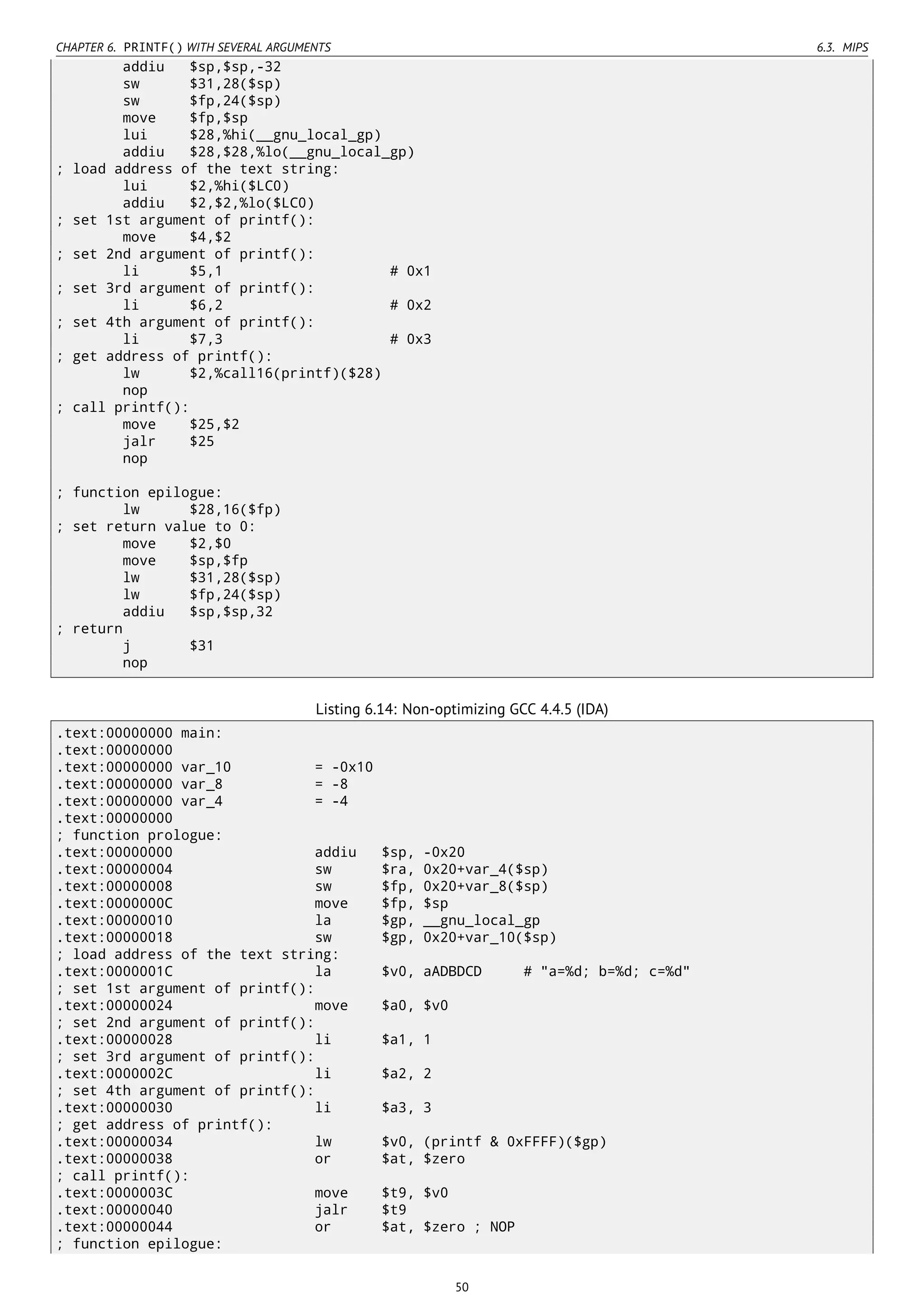 CHAPTER 6. PRINTF() WITH SEVERAL ARGUMENTS 6.3. MIPS
addiu $sp,$sp,-32
sw $31,28($sp)
sw $fp,24($sp)
move $fp,$sp
lui $28,%hi(__gnu_local_gp)
addiu $28,$28,%lo(__gnu_local_gp)
; load address of the text string:
lui $2,%hi($LC0)
addiu $2,$2,%lo($LC0)
; set 1st argument of printf():
move $4,$2
; set 2nd argument of printf():
li $5,1 # 0x1
; set 3rd argument of printf():
li $6,2 # 0x2
; set 4th argument of printf():
li $7,3 # 0x3
; get address of printf():
lw $2,%call16(printf)($28)
nop
; call printf():
move $25,$2
jalr $25
nop
; function epilogue:
lw $28,16($fp)
; set return value to 0:
move $2,$0
move $sp,$fp
lw $31,28($sp)
lw $fp,24($sp)
addiu $sp,$sp,32
; return
j $31
nop
Listing 6.14: Non-optimizing GCC 4.4.5 (IDA)
.text:00000000 main:
.text:00000000
.text:00000000 var_10 = -0x10
.text:00000000 var_8 = -8
.text:00000000 var_4 = -4
.text:00000000
; function prologue:
.text:00000000 addiu $sp, -0x20
.text:00000004 sw $ra, 0x20+var_4($sp)
.text:00000008 sw $fp, 0x20+var_8($sp)
.text:0000000C move $fp, $sp
.text:00000010 la $gp, __gnu_local_gp
.text:00000018 sw $gp, 0x20+var_10($sp)
; load address of the text string:
.text:0000001C la $v0, aADBDCD # "a=%d; b=%d; c=%d"
; set 1st argument of printf():
.text:00000024 move $a0, $v0
; set 2nd argument of printf():
.text:00000028 li $a1, 1
; set 3rd argument of printf():
.text:0000002C li $a2, 2
; set 4th argument of printf():
.text:00000030 li $a3, 3
; get address of printf():
.text:00000034 lw $v0, (printf & 0xFFFF)($gp)
.text:00000038 or $at, $zero
; call printf():
.text:0000003C move $t9, $v0
.text:00000040 jalr $t9
.text:00000044 or $at, $zero ; NOP
; function epilogue:
50
 