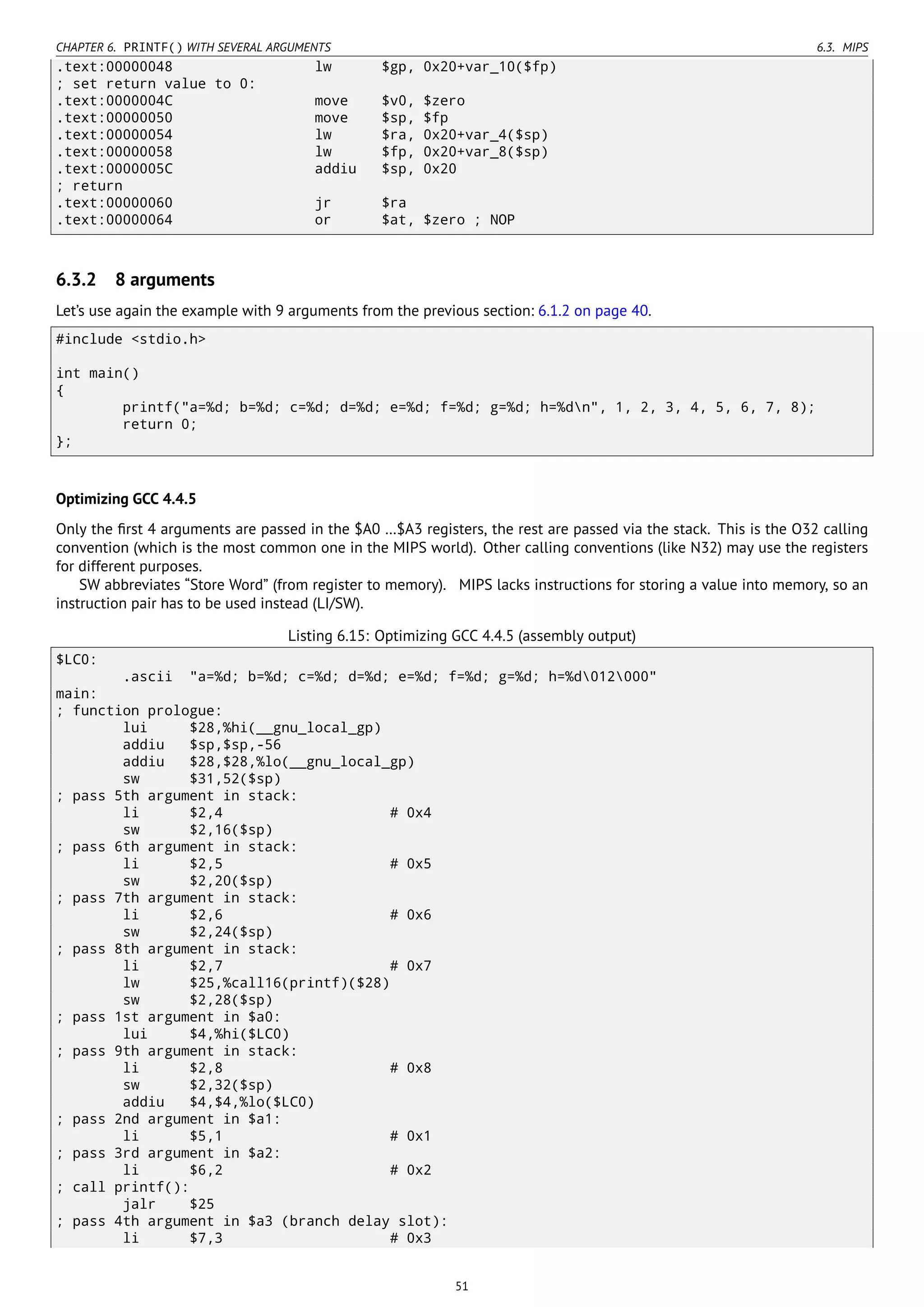 CHAPTER 6. PRINTF() WITH SEVERAL ARGUMENTS 6.3. MIPS
.text:00000048 lw $gp, 0x20+var_10($fp)
; set return value to 0:
.text:0000004C move $v0, $zero
.text:00000050 move $sp, $fp
.text:00000054 lw $ra, 0x20+var_4($sp)
.text:00000058 lw $fp, 0x20+var_8($sp)
.text:0000005C addiu $sp, 0x20
; return
.text:00000060 jr $ra
.text:00000064 or $at, $zero ; NOP
6.3.2 8 arguments
Let’s use again the example with 9 arguments from the previous section: 6.1.2 on page 40.
#include <stdio.h>
int main()
{
printf("a=%d; b=%d; c=%d; d=%d; e=%d; f=%d; g=%d; h=%dn", 1, 2, 3, 4, 5, 6, 7, 8);
return 0;
};
Optimizing GCC 4.4.5
Only the ﬁrst 4 arguments are passed in the $A0 …$A3 registers, the rest are passed via the stack. This is the O32 calling
convention (which is the most common one in the MIPS world). Other calling conventions (like N32) may use the registers
for different purposes.
SW abbreviates “Store Word” (from register to memory). MIPS lacks instructions for storing a value into memory, so an
instruction pair has to be used instead (LI/SW).
Listing 6.15: Optimizing GCC 4.4.5 (assembly output)
$LC0:
.ascii "a=%d; b=%d; c=%d; d=%d; e=%d; f=%d; g=%d; h=%d012000"
main:
; function prologue:
lui $28,%hi(__gnu_local_gp)
addiu $sp,$sp,-56
addiu $28,$28,%lo(__gnu_local_gp)
sw $31,52($sp)
; pass 5th argument in stack:
li $2,4 # 0x4
sw $2,16($sp)
; pass 6th argument in stack:
li $2,5 # 0x5
sw $2,20($sp)
; pass 7th argument in stack:
li $2,6 # 0x6
sw $2,24($sp)
; pass 8th argument in stack:
li $2,7 # 0x7
lw $25,%call16(printf)($28)
sw $2,28($sp)
; pass 1st argument in $a0:
lui $4,%hi($LC0)
; pass 9th argument in stack:
li $2,8 # 0x8
sw $2,32($sp)
addiu $4,$4,%lo($LC0)
; pass 2nd argument in $a1:
li $5,1 # 0x1
; pass 3rd argument in $a2:
li $6,2 # 0x2
; call printf():
jalr $25
; pass 4th argument in $a3 (branch delay slot):
li $7,3 # 0x3
51
 