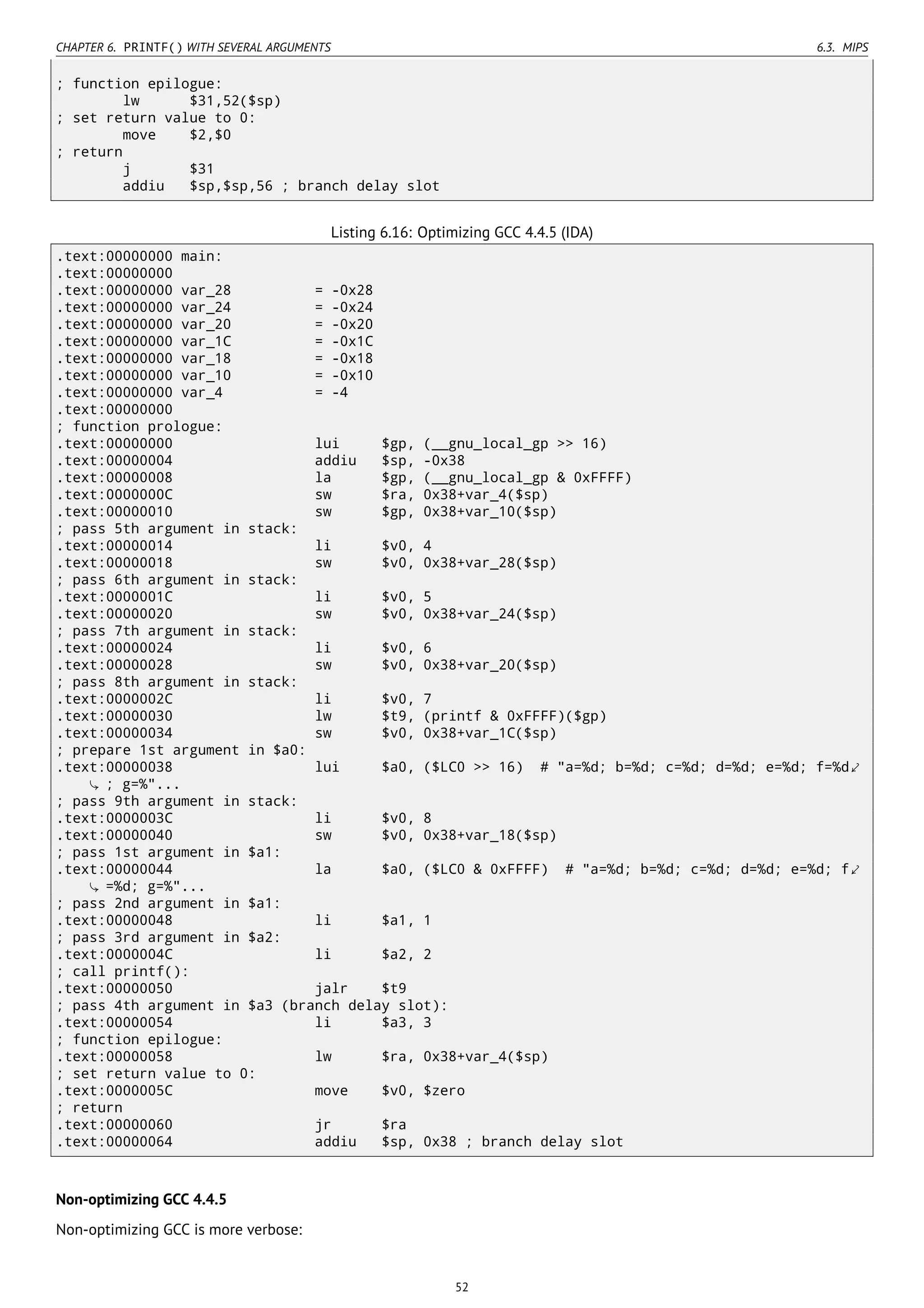 CHAPTER 6. PRINTF() WITH SEVERAL ARGUMENTS 6.3. MIPS
; function epilogue:
lw $31,52($sp)
; set return value to 0:
move $2,$0
; return
j $31
addiu $sp,$sp,56 ; branch delay slot
Listing 6.16: Optimizing GCC 4.4.5 (IDA)
.text:00000000 main:
.text:00000000
.text:00000000 var_28 = -0x28
.text:00000000 var_24 = -0x24
.text:00000000 var_20 = -0x20
.text:00000000 var_1C = -0x1C
.text:00000000 var_18 = -0x18
.text:00000000 var_10 = -0x10
.text:00000000 var_4 = -4
.text:00000000
; function prologue:
.text:00000000 lui $gp, (__gnu_local_gp >> 16)
.text:00000004 addiu $sp, -0x38
.text:00000008 la $gp, (__gnu_local_gp & 0xFFFF)
.text:0000000C sw $ra, 0x38+var_4($sp)
.text:00000010 sw $gp, 0x38+var_10($sp)
; pass 5th argument in stack:
.text:00000014 li $v0, 4
.text:00000018 sw $v0, 0x38+var_28($sp)
; pass 6th argument in stack:
.text:0000001C li $v0, 5
.text:00000020 sw $v0, 0x38+var_24($sp)
; pass 7th argument in stack:
.text:00000024 li $v0, 6
.text:00000028 sw $v0, 0x38+var_20($sp)
; pass 8th argument in stack:
.text:0000002C li $v0, 7
.text:00000030 lw $t9, (printf & 0xFFFF)($gp)
.text:00000034 sw $v0, 0x38+var_1C($sp)
; prepare 1st argument in $a0:
.text:00000038 lui $a0, ($LC0 >> 16) # "a=%d; b=%d; c=%d; d=%d; e=%d; f=%d⤦
; g=%"...
; pass 9th argument in stack:
.text:0000003C li $v0, 8
.text:00000040 sw $v0, 0x38+var_18($sp)
; pass 1st argument in $a1:
.text:00000044 la $a0, ($LC0 & 0xFFFF) # "a=%d; b=%d; c=%d; d=%d; e=%d; f⤦
=%d; g=%"...
; pass 2nd argument in $a1:
.text:00000048 li $a1, 1
; pass 3rd argument in $a2:
.text:0000004C li $a2, 2
; call printf():
.text:00000050 jalr $t9
; pass 4th argument in $a3 (branch delay slot):
.text:00000054 li $a3, 3
; function epilogue:
.text:00000058 lw $ra, 0x38+var_4($sp)
; set return value to 0:
.text:0000005C move $v0, $zero
; return
.text:00000060 jr $ra
.text:00000064 addiu $sp, 0x38 ; branch delay slot
Non-optimizing GCC 4.4.5
Non-optimizing GCC is more verbose:
52
 