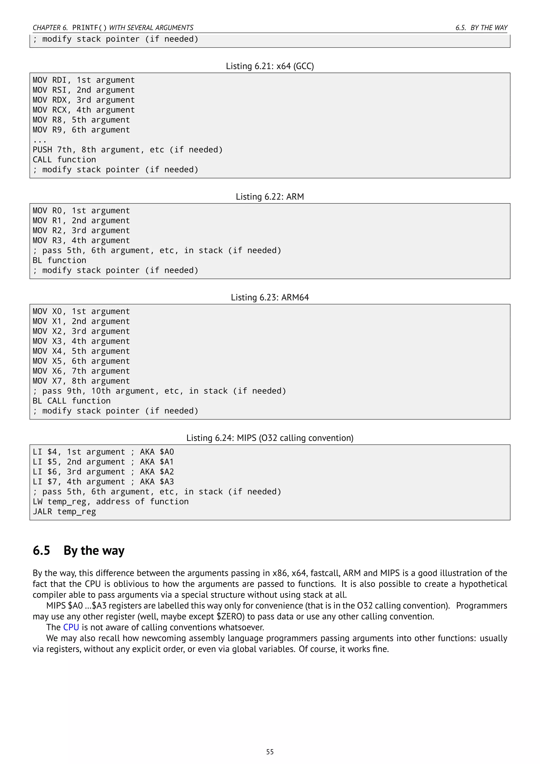 CHAPTER 6. PRINTF() WITH SEVERAL ARGUMENTS 6.5. BY THE WAY
; modify stack pointer (if needed)
Listing 6.21: x64 (GCC)
MOV RDI, 1st argument
MOV RSI, 2nd argument
MOV RDX, 3rd argument
MOV RCX, 4th argument
MOV R8, 5th argument
MOV R9, 6th argument
...
PUSH 7th, 8th argument, etc (if needed)
CALL function
; modify stack pointer (if needed)
Listing 6.22: ARM
MOV R0, 1st argument
MOV R1, 2nd argument
MOV R2, 3rd argument
MOV R3, 4th argument
; pass 5th, 6th argument, etc, in stack (if needed)
BL function
; modify stack pointer (if needed)
Listing 6.23: ARM64
MOV X0, 1st argument
MOV X1, 2nd argument
MOV X2, 3rd argument
MOV X3, 4th argument
MOV X4, 5th argument
MOV X5, 6th argument
MOV X6, 7th argument
MOV X7, 8th argument
; pass 9th, 10th argument, etc, in stack (if needed)
BL CALL function
; modify stack pointer (if needed)
Listing 6.24: MIPS (O32 calling convention)
LI $4, 1st argument ; AKA $A0
LI $5, 2nd argument ; AKA $A1
LI $6, 3rd argument ; AKA $A2
LI $7, 4th argument ; AKA $A3
; pass 5th, 6th argument, etc, in stack (if needed)
LW temp_reg, address of function
JALR temp_reg
6.5 By the way
By the way, this difference between the arguments passing in x86, x64, fastcall, ARM and MIPS is a good illustration of the
fact that the CPU is oblivious to how the arguments are passed to functions. It is also possible to create a hypothetical
compiler able to pass arguments via a special structure without using stack at all.
MIPS $A0 …$A3 registers are labelled this way only for convenience (that is in the O32 calling convention). Programmers
may use any other register (well, maybe except $ZERO) to pass data or use any other calling convention.
The CPU is not aware of calling conventions whatsoever.
We may also recall how newcoming assembly language programmers passing arguments into other functions: usually
via registers, without any explicit order, or even via global variables. Of course, it works ﬁne.
55
 