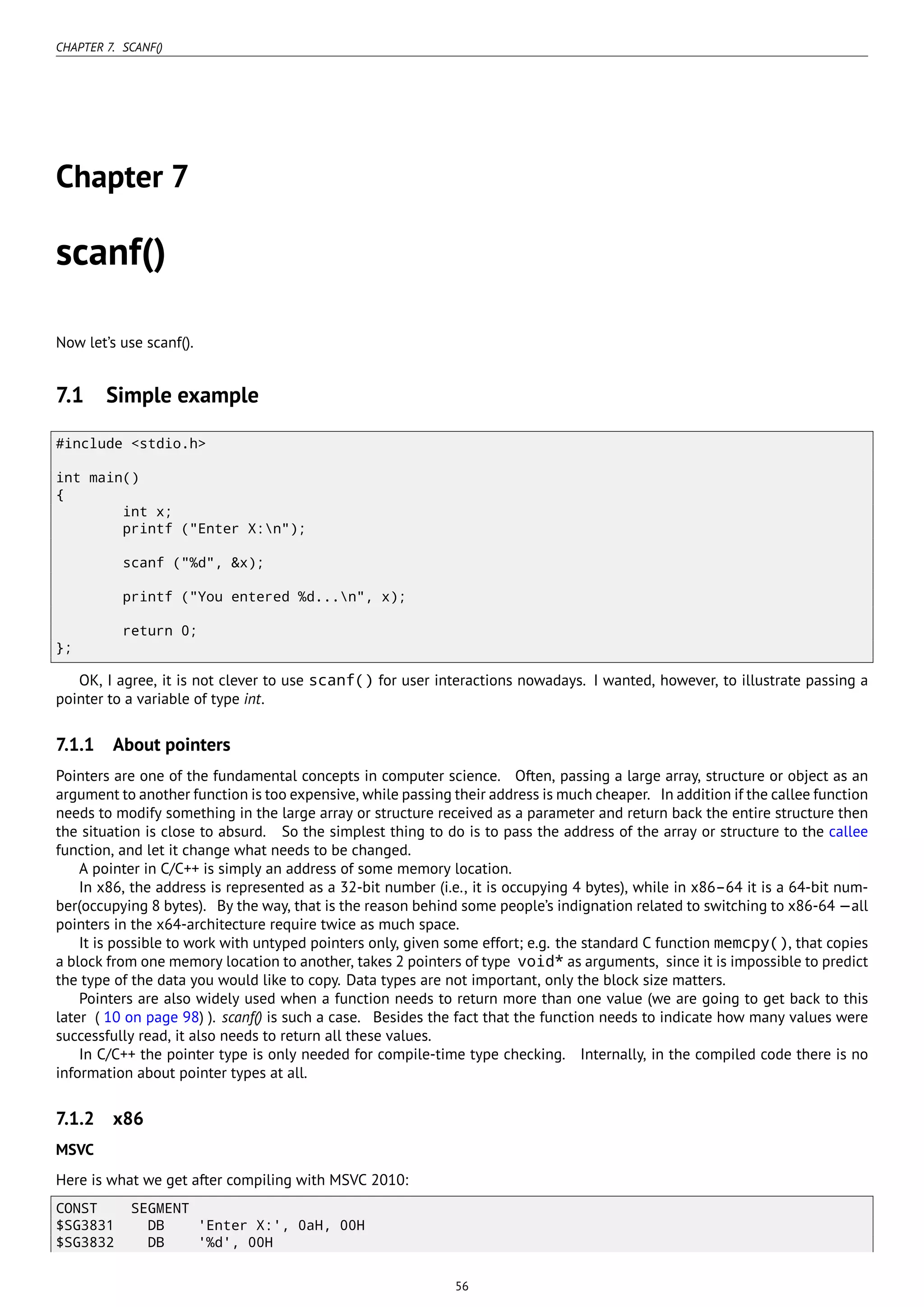 CHAPTER 7. SCANF()
Chapter 7
scanf()
Now let’s use scanf().
7.1 Simple example
#include <stdio.h>
int main()
{
int x;
printf ("Enter X:n");
scanf ("%d", &x);
printf ("You entered %d...n", x);
return 0;
};
OK, I agree, it is not clever to use scanf() for user interactions nowadays. I wanted, however, to illustrate passing a
pointer to a variable of type int.
7.1.1 About pointers
Pointers are one of the fundamental concepts in computer science. Often, passing a large array, structure or object as an
argument to another function is too expensive, while passing their address is much cheaper. In addition if the callee function
needs to modify something in the large array or structure received as a parameter and return back the entire structure then
the situation is close to absurd. So the simplest thing to do is to pass the address of the array or structure to the callee
function, and let it change what needs to be changed.
A pointer in C/C++ is simply an address of some memory location.
In x86, the address is represented as a 32-bit number (i.e., it is occupying 4 bytes), while in x86–64 it is a 64-bit num-
ber(occupying 8 bytes). By the way, that is the reason behind some people’s indignation related to switching to x86-64 —all
pointers in the x64-architecture require twice as much space.
It is possible to work with untyped pointers only, given some effort; e.g. the standard C function memcpy(), that copies
a block from one memory location to another, takes 2 pointers of type void* as arguments, since it is impossible to predict
the type of the data you would like to copy. Data types are not important, only the block size matters.
Pointers are also widely used when a function needs to return more than one value (we are going to get back to this
later ( 10 on page 98) ). scanf() is such a case. Besides the fact that the function needs to indicate how many values were
successfully read, it also needs to return all these values.
In C/C++ the pointer type is only needed for compile-time type checking. Internally, in the compiled code there is no
information about pointer types at all.
7.1.2 x86
MSVC
Here is what we get after compiling with MSVC 2010:
CONST SEGMENT
$SG3831 DB 'Enter X:', 0aH, 00H
$SG3832 DB '%d', 00H
56
 