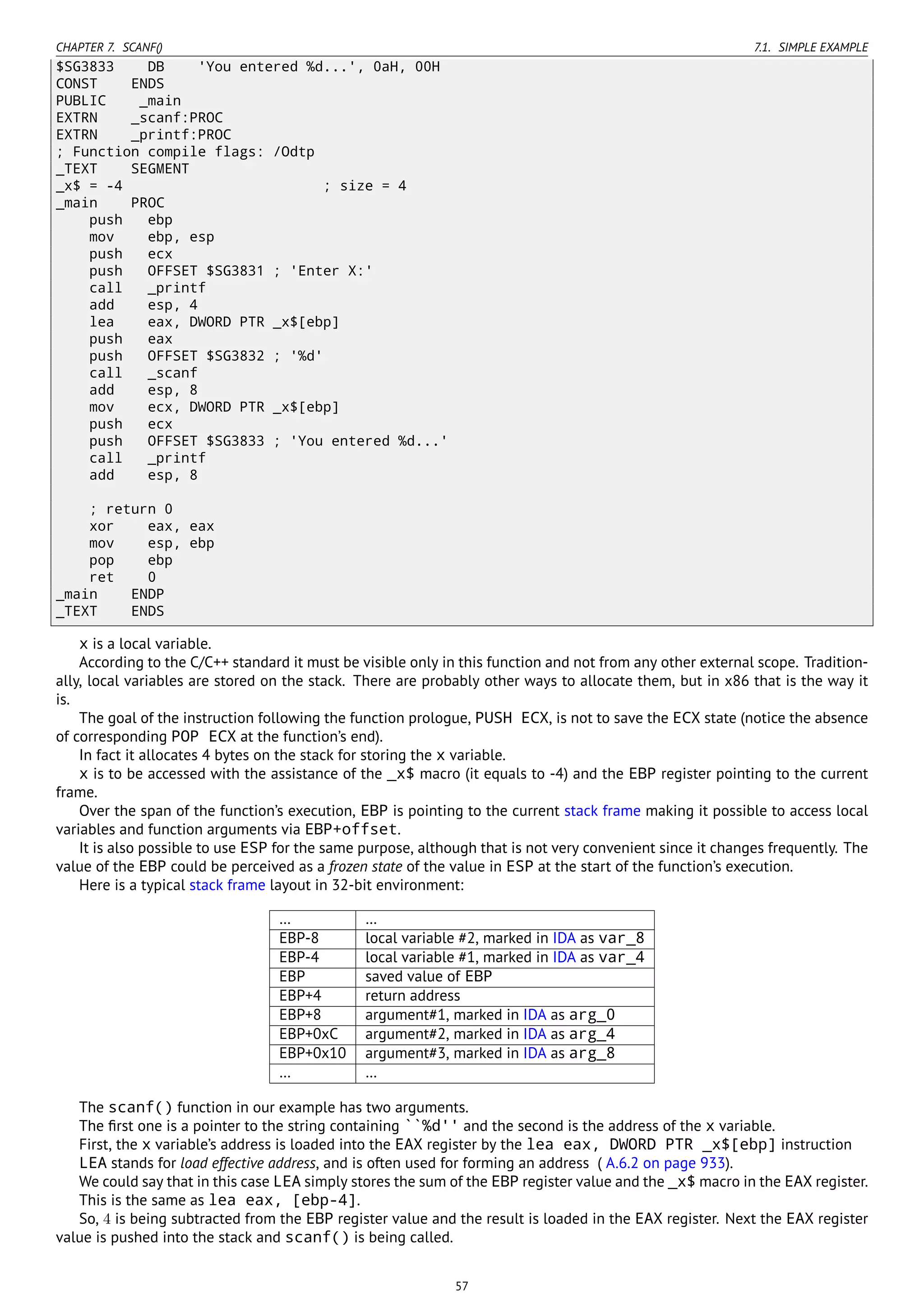 CHAPTER 7. SCANF() 7.1. SIMPLE EXAMPLE
$SG3833 DB 'You entered %d...', 0aH, 00H
CONST ENDS
PUBLIC _main
EXTRN _scanf:PROC
EXTRN _printf:PROC
; Function compile flags: /Odtp
_TEXT SEGMENT
_x$ = -4 ; size = 4
_main PROC
push ebp
mov ebp, esp
push ecx
push OFFSET $SG3831 ; 'Enter X:'
call _printf
add esp, 4
lea eax, DWORD PTR _x$[ebp]
push eax
push OFFSET $SG3832 ; '%d'
call _scanf
add esp, 8
mov ecx, DWORD PTR _x$[ebp]
push ecx
push OFFSET $SG3833 ; 'You entered %d...'
call _printf
add esp, 8
; return 0
xor eax, eax
mov esp, ebp
pop ebp
ret 0
_main ENDP
_TEXT ENDS
x is a local variable.
According to the C/C++ standard it must be visible only in this function and not from any other external scope. Tradition-
ally, local variables are stored on the stack. There are probably other ways to allocate them, but in x86 that is the way it
is.
The goal of the instruction following the function prologue, PUSH ECX, is not to save the ECX state (notice the absence
of corresponding POP ECX at the function’s end).
In fact it allocates 4 bytes on the stack for storing the x variable.
x is to be accessed with the assistance of the _x$ macro (it equals to -4) and the EBP register pointing to the current
frame.
Over the span of the function’s execution, EBP is pointing to the current stack frame making it possible to access local
variables and function arguments via EBP+offset.
It is also possible to use ESP for the same purpose, although that is not very convenient since it changes frequently. The
value of the EBP could be perceived as a frozen state of the value in ESP at the start of the function’s execution.
Here is a typical stack frame layout in 32-bit environment:
… …
EBP-8 local variable #2, marked in IDA as var_8
EBP-4 local variable #1, marked in IDA as var_4
EBP saved value of EBP
EBP+4 return address
EBP+8 argument#1, marked in IDA as arg_0
EBP+0xC argument#2, marked in IDA as arg_4
EBP+0x10 argument#3, marked in IDA as arg_8
… …
The scanf() function in our example has two arguments.
The ﬁrst one is a pointer to the string containing ``%d'' and the second is the address of the x variable.
First, the x variable’s address is loaded into the EAX register by the lea eax, DWORD PTR _x$[ebp] instruction
LEA stands for load effective address, and is often used for forming an address ( A.6.2 on page 933).
We could say that in this case LEA simply stores the sum of the EBP register value and the _x$ macro in the EAX register.
This is the same as lea eax, [ebp-4].
So, 4 is being subtracted from the EBP register value and the result is loaded in the EAX register. Next the EAX register
value is pushed into the stack and scanf() is being called.
57
 