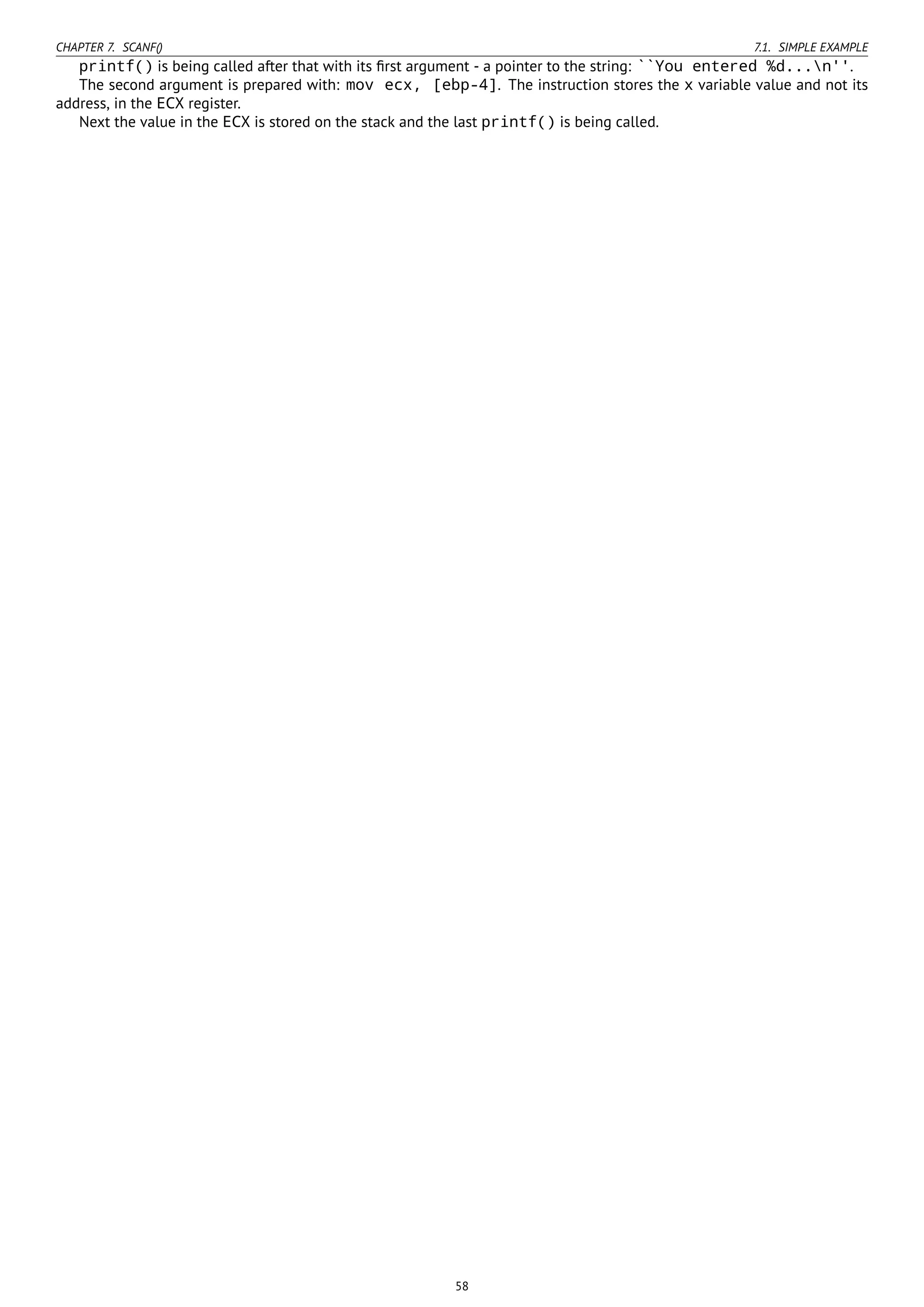 CHAPTER 7. SCANF() 7.1. SIMPLE EXAMPLE
printf() is being called after that with its ﬁrst argument - a pointer to the string: ``You entered %d...n''.
The second argument is prepared with: mov ecx, [ebp-4]. The instruction stores the x variable value and not its
address, in the ECX register.
Next the value in the ECX is stored on the stack and the last printf() is being called.
58
 