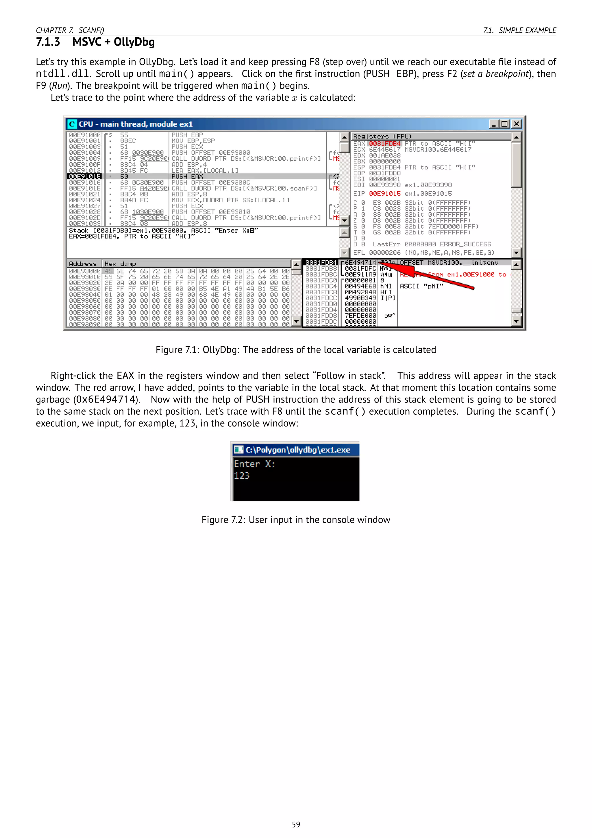 CHAPTER 7. SCANF() 7.1. SIMPLE EXAMPLE
7.1.3 MSVC + OllyDbg
Let’s try this example in OllyDbg. Let’s load it and keep pressing F8 (step over) until we reach our executable ﬁle instead of
ntdll.dll. Scroll up until main() appears. Click on the ﬁrst instruction (PUSH EBP), press F2 (set a breakpoint), then
F9 (Run). The breakpoint will be triggered when main() begins.
Let’s trace to the point where the address of the variable x is calculated:
Figure 7.1: OllyDbg: The address of the local variable is calculated
Right-click the EAX in the registers window and then select “Follow in stack”. This address will appear in the stack
window. The red arrow, I have added, points to the variable in the local stack. At that moment this location contains some
garbage (0x6E494714). Now with the help of PUSH instruction the address of this stack element is going to be stored
to the same stack on the next position. Let’s trace with F8 until the scanf() execution completes. During the scanf()
execution, we input, for example, 123, in the console window:
Figure 7.2: User input in the console window
59
 