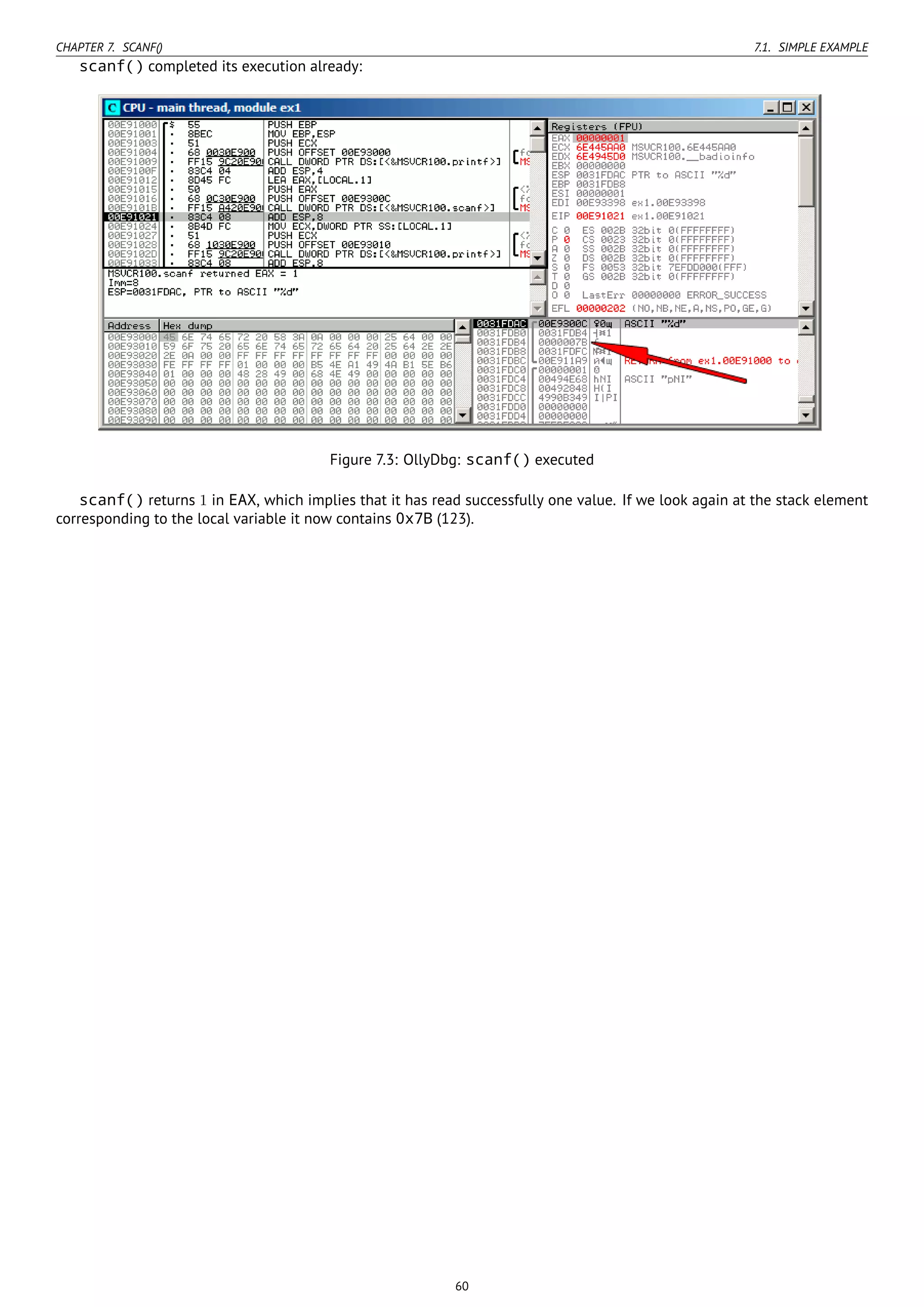 CHAPTER 7. SCANF() 7.1. SIMPLE EXAMPLE
scanf() completed its execution already:
Figure 7.3: OllyDbg: scanf() executed
scanf() returns 1 in EAX, which implies that it has read successfully one value. If we look again at the stack element
corresponding to the local variable it now contains 0x7B (123).
60
 