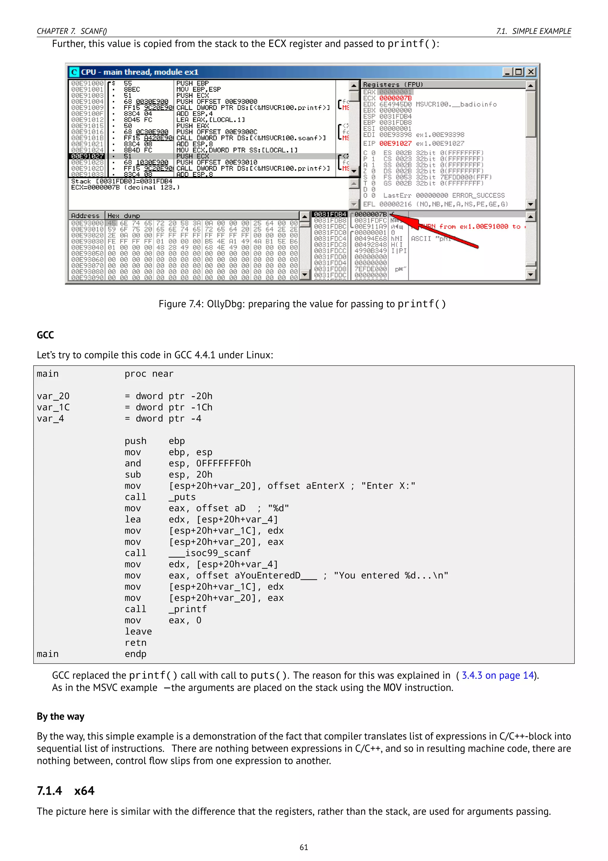 CHAPTER 7. SCANF() 7.1. SIMPLE EXAMPLE
Further, this value is copied from the stack to the ECX register and passed to printf():
Figure 7.4: OllyDbg: preparing the value for passing to printf()
GCC
Let’s try to compile this code in GCC 4.4.1 under Linux:
main proc near
var_20 = dword ptr -20h
var_1C = dword ptr -1Ch
var_4 = dword ptr -4
push ebp
mov ebp, esp
and esp, 0FFFFFFF0h
sub esp, 20h
mov [esp+20h+var_20], offset aEnterX ; "Enter X:"
call _puts
mov eax, offset aD ; "%d"
lea edx, [esp+20h+var_4]
mov [esp+20h+var_1C], edx
mov [esp+20h+var_20], eax
call ___isoc99_scanf
mov edx, [esp+20h+var_4]
mov eax, offset aYouEnteredD___ ; "You entered %d...n"
mov [esp+20h+var_1C], edx
mov [esp+20h+var_20], eax
call _printf
mov eax, 0
leave
retn
main endp
GCC replaced the printf() call with call to puts(). The reason for this was explained in ( 3.4.3 on page 14).
As in the MSVC example —the arguments are placed on the stack using the MOV instruction.
By the way
By the way, this simple example is a demonstration of the fact that compiler translates list of expressions in C/C++-block into
sequential list of instructions. There are nothing between expressions in C/C++, and so in resulting machine code, there are
nothing between, control ﬂow slips from one expression to another.
7.1.4 x64
The picture here is similar with the difference that the registers, rather than the stack, are used for arguments passing.
61
 