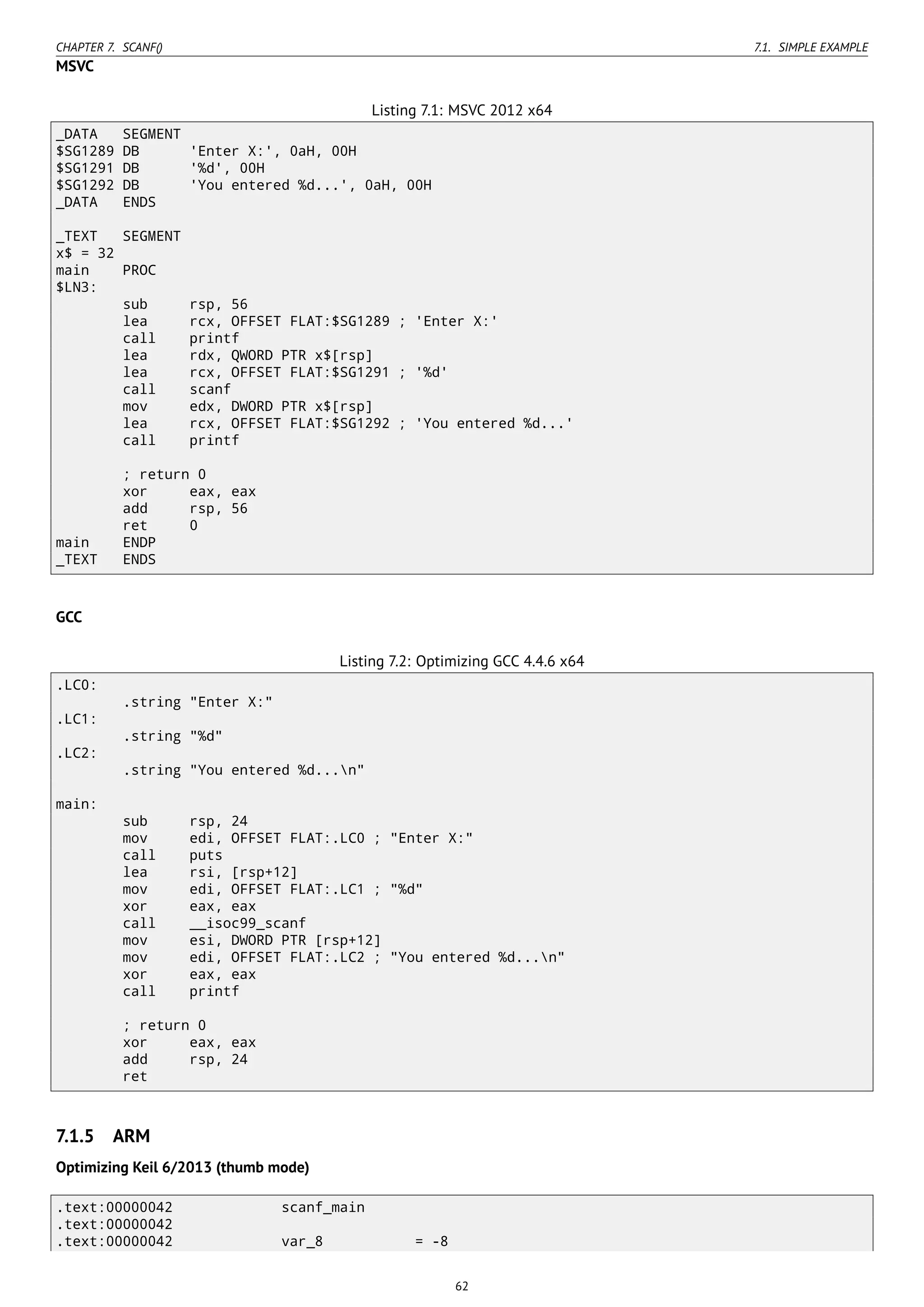 CHAPTER 7. SCANF() 7.1. SIMPLE EXAMPLE
MSVC
Listing 7.1: MSVC 2012 x64
_DATA SEGMENT
$SG1289 DB 'Enter X:', 0aH, 00H
$SG1291 DB '%d', 00H
$SG1292 DB 'You entered %d...', 0aH, 00H
_DATA ENDS
_TEXT SEGMENT
x$ = 32
main PROC
$LN3:
sub rsp, 56
lea rcx, OFFSET FLAT:$SG1289 ; 'Enter X:'
call printf
lea rdx, QWORD PTR x$[rsp]
lea rcx, OFFSET FLAT:$SG1291 ; '%d'
call scanf
mov edx, DWORD PTR x$[rsp]
lea rcx, OFFSET FLAT:$SG1292 ; 'You entered %d...'
call printf
; return 0
xor eax, eax
add rsp, 56
ret 0
main ENDP
_TEXT ENDS
GCC
Listing 7.2: Optimizing GCC 4.4.6 x64
.LC0:
.string "Enter X:"
.LC1:
.string "%d"
.LC2:
.string "You entered %d...n"
main:
sub rsp, 24
mov edi, OFFSET FLAT:.LC0 ; "Enter X:"
call puts
lea rsi, [rsp+12]
mov edi, OFFSET FLAT:.LC1 ; "%d"
xor eax, eax
call __isoc99_scanf
mov esi, DWORD PTR [rsp+12]
mov edi, OFFSET FLAT:.LC2 ; "You entered %d...n"
xor eax, eax
call printf
; return 0
xor eax, eax
add rsp, 24
ret
7.1.5 ARM
Optimizing Keil 6/2013 (thumb mode)
.text:00000042 scanf_main
.text:00000042
.text:00000042 var_8 = -8
62
 