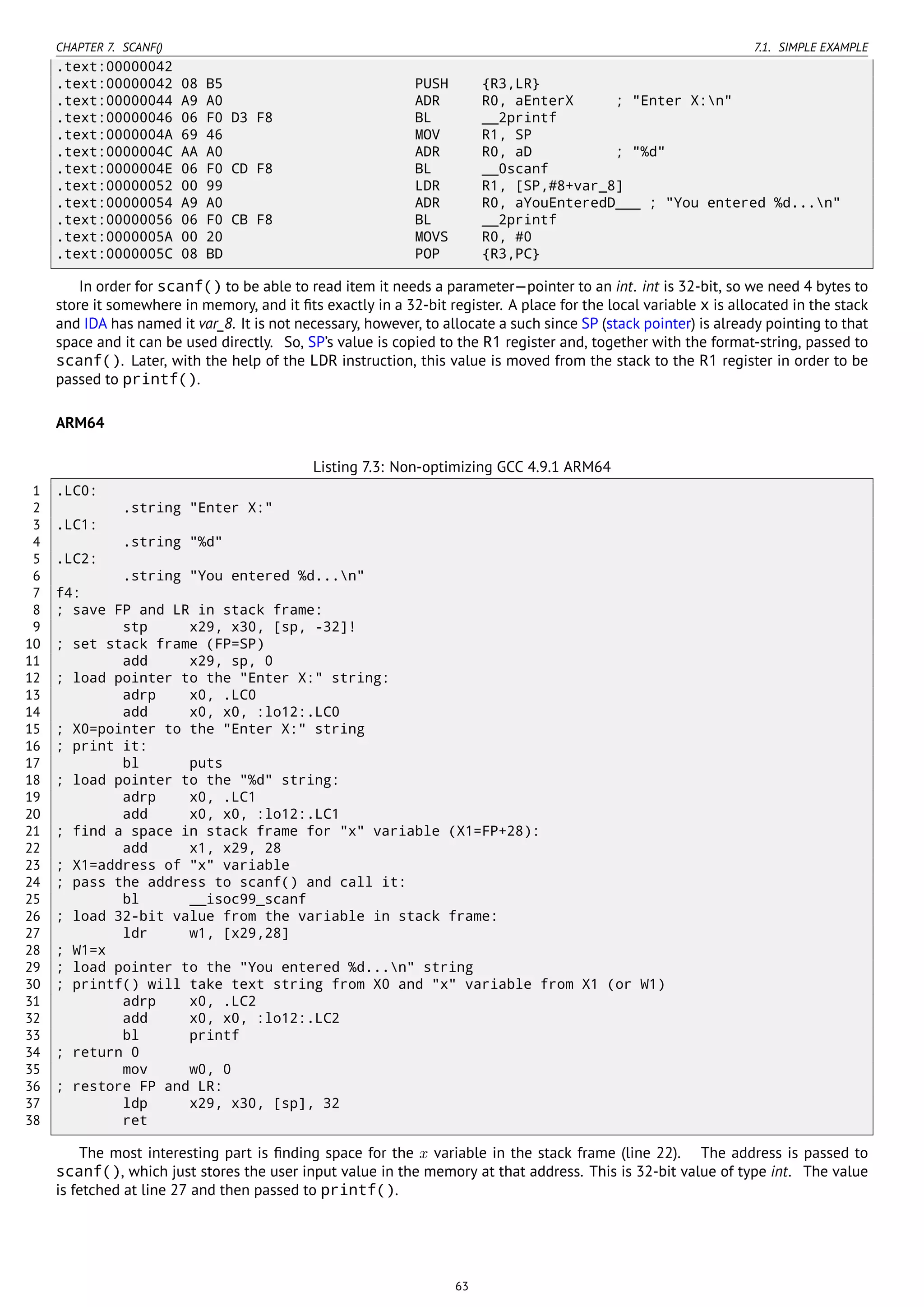 CHAPTER 7. SCANF() 7.1. SIMPLE EXAMPLE
.text:00000042
.text:00000042 08 B5 PUSH {R3,LR}
.text:00000044 A9 A0 ADR R0, aEnterX ; "Enter X:n"
.text:00000046 06 F0 D3 F8 BL __2printf
.text:0000004A 69 46 MOV R1, SP
.text:0000004C AA A0 ADR R0, aD ; "%d"
.text:0000004E 06 F0 CD F8 BL __0scanf
.text:00000052 00 99 LDR R1, [SP,#8+var_8]
.text:00000054 A9 A0 ADR R0, aYouEnteredD___ ; "You entered %d...n"
.text:00000056 06 F0 CB F8 BL __2printf
.text:0000005A 00 20 MOVS R0, #0
.text:0000005C 08 BD POP {R3,PC}
In order for scanf() to be able to read item it needs a parameter—pointer to an int. int is 32-bit, so we need 4 bytes to
store it somewhere in memory, and it ﬁts exactly in a 32-bit register. A place for the local variable x is allocated in the stack
and IDA has named it var_8. It is not necessary, however, to allocate a such since SP (stack pointer) is already pointing to that
space and it can be used directly. So, SP’s value is copied to the R1 register and, together with the format-string, passed to
scanf(). Later, with the help of the LDR instruction, this value is moved from the stack to the R1 register in order to be
passed to printf().
ARM64
Listing 7.3: Non-optimizing GCC 4.9.1 ARM64
1 .LC0:
2 .string "Enter X:"
3 .LC1:
4 .string "%d"
5 .LC2:
6 .string "You entered %d...n"
7 f4:
8 ; save FP and LR in stack frame:
9 stp x29, x30, [sp, -32]!
10 ; set stack frame (FP=SP)
11 add x29, sp, 0
12 ; load pointer to the "Enter X:" string:
13 adrp x0, .LC0
14 add x0, x0, :lo12:.LC0
15 ; X0=pointer to the "Enter X:" string
16 ; print it:
17 bl puts
18 ; load pointer to the "%d" string:
19 adrp x0, .LC1
20 add x0, x0, :lo12:.LC1
21 ; find a space in stack frame for "x" variable (X1=FP+28):
22 add x1, x29, 28
23 ; X1=address of "x" variable
24 ; pass the address to scanf() and call it:
25 bl __isoc99_scanf
26 ; load 32-bit value from the variable in stack frame:
27 ldr w1, [x29,28]
28 ; W1=x
29 ; load pointer to the "You entered %d...n" string
30 ; printf() will take text string from X0 and "x" variable from X1 (or W1)
31 adrp x0, .LC2
32 add x0, x0, :lo12:.LC2
33 bl printf
34 ; return 0
35 mov w0, 0
36 ; restore FP and LR:
37 ldp x29, x30, [sp], 32
38 ret
The most interesting part is ﬁnding space for the x variable in the stack frame (line 22). The address is passed to
scanf(), which just stores the user input value in the memory at that address. This is 32-bit value of type int. The value
is fetched at line 27 and then passed to printf().
63
 