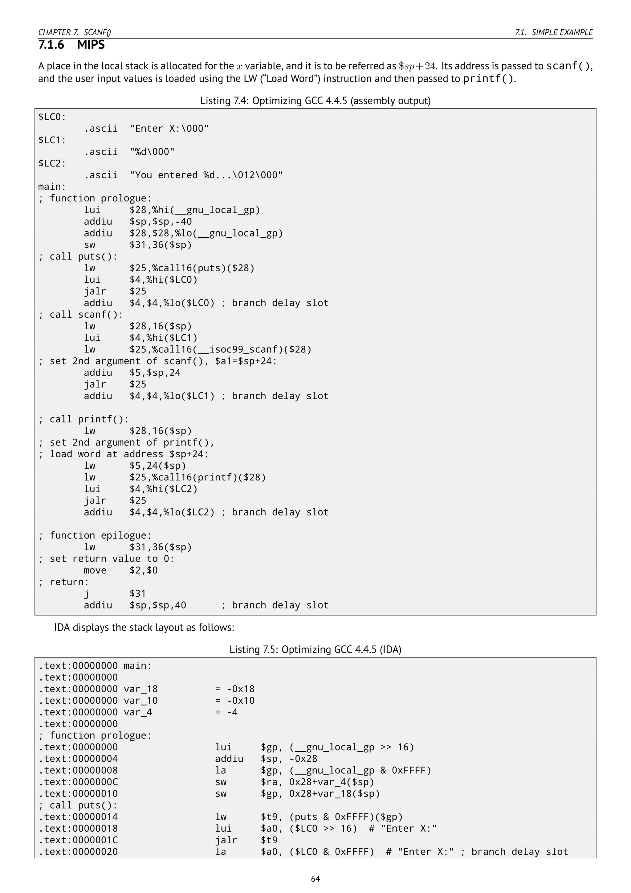 CHAPTER 7. SCANF() 7.1. SIMPLE EXAMPLE
7.1.6 MIPS
A place in the local stack is allocated for the x variable, and it is to be referred as $sp+24. Its address is passed to scanf(),
and the user input values is loaded using the LW (“Load Word”) instruction and then passed to printf().
Listing 7.4: Optimizing GCC 4.4.5 (assembly output)
$LC0:
.ascii "Enter X:000"
$LC1:
.ascii "%d000"
$LC2:
.ascii "You entered %d...012000"
main:
; function prologue:
lui $28,%hi(__gnu_local_gp)
addiu $sp,$sp,-40
addiu $28,$28,%lo(__gnu_local_gp)
sw $31,36($sp)
; call puts():
lw $25,%call16(puts)($28)
lui $4,%hi($LC0)
jalr $25
addiu $4,$4,%lo($LC0) ; branch delay slot
; call scanf():
lw $28,16($sp)
lui $4,%hi($LC1)
lw $25,%call16(__isoc99_scanf)($28)
; set 2nd argument of scanf(), $a1=$sp+24:
addiu $5,$sp,24
jalr $25
addiu $4,$4,%lo($LC1) ; branch delay slot
; call printf():
lw $28,16($sp)
; set 2nd argument of printf(),
; load word at address $sp+24:
lw $5,24($sp)
lw $25,%call16(printf)($28)
lui $4,%hi($LC2)
jalr $25
addiu $4,$4,%lo($LC2) ; branch delay slot
; function epilogue:
lw $31,36($sp)
; set return value to 0:
move $2,$0
; return:
j $31
addiu $sp,$sp,40 ; branch delay slot
IDA displays the stack layout as follows:
Listing 7.5: Optimizing GCC 4.4.5 (IDA)
.text:00000000 main:
.text:00000000
.text:00000000 var_18 = -0x18
.text:00000000 var_10 = -0x10
.text:00000000 var_4 = -4
.text:00000000
; function prologue:
.text:00000000 lui $gp, (__gnu_local_gp >> 16)
.text:00000004 addiu $sp, -0x28
.text:00000008 la $gp, (__gnu_local_gp & 0xFFFF)
.text:0000000C sw $ra, 0x28+var_4($sp)
.text:00000010 sw $gp, 0x28+var_18($sp)
; call puts():
.text:00000014 lw $t9, (puts & 0xFFFF)($gp)
.text:00000018 lui $a0, ($LC0 >> 16) # "Enter X:"
.text:0000001C jalr $t9
.text:00000020 la $a0, ($LC0 & 0xFFFF) # "Enter X:" ; branch delay slot
64
 