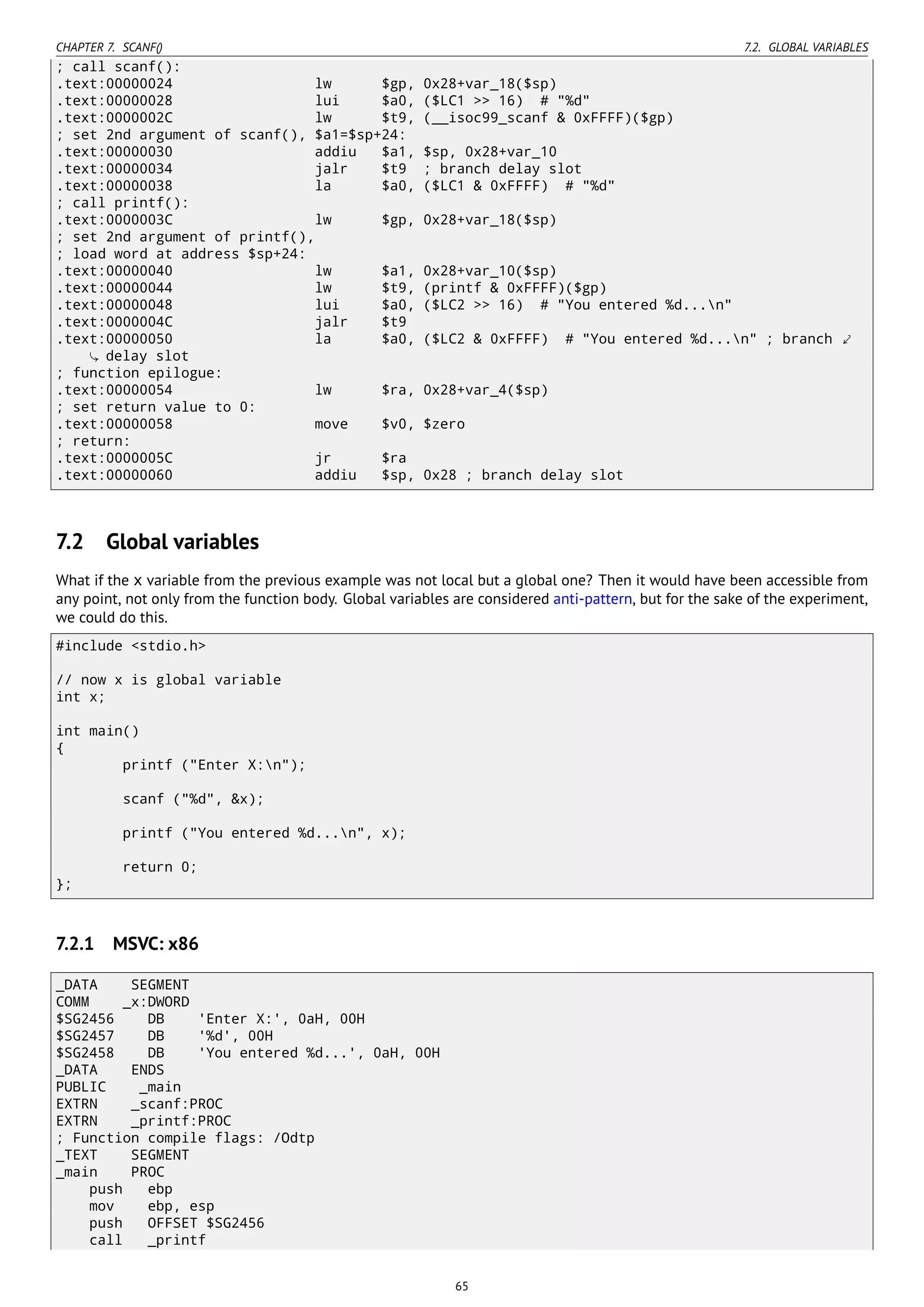 CHAPTER 7. SCANF() 7.2. GLOBAL VARIABLES
; call scanf():
.text:00000024 lw $gp, 0x28+var_18($sp)
.text:00000028 lui $a0, ($LC1 >> 16) # "%d"
.text:0000002C lw $t9, (__isoc99_scanf & 0xFFFF)($gp)
; set 2nd argument of scanf(), $a1=$sp+24:
.text:00000030 addiu $a1, $sp, 0x28+var_10
.text:00000034 jalr $t9 ; branch delay slot
.text:00000038 la $a0, ($LC1 & 0xFFFF) # "%d"
; call printf():
.text:0000003C lw $gp, 0x28+var_18($sp)
; set 2nd argument of printf(),
; load word at address $sp+24:
.text:00000040 lw $a1, 0x28+var_10($sp)
.text:00000044 lw $t9, (printf & 0xFFFF)($gp)
.text:00000048 lui $a0, ($LC2 >> 16) # "You entered %d...n"
.text:0000004C jalr $t9
.text:00000050 la $a0, ($LC2 & 0xFFFF) # "You entered %d...n" ; branch ⤦
delay slot
; function epilogue:
.text:00000054 lw $ra, 0x28+var_4($sp)
; set return value to 0:
.text:00000058 move $v0, $zero
; return:
.text:0000005C jr $ra
.text:00000060 addiu $sp, 0x28 ; branch delay slot
7.2 Global variables
What if the x variable from the previous example was not local but a global one? Then it would have been accessible from
any point, not only from the function body. Global variables are considered anti-pattern, but for the sake of the experiment,
we could do this.
#include <stdio.h>
// now x is global variable
int x;
int main()
{
printf ("Enter X:n");
scanf ("%d", &x);
printf ("You entered %d...n", x);
return 0;
};
7.2.1 MSVC: x86
_DATA SEGMENT
COMM _x:DWORD
$SG2456 DB 'Enter X:', 0aH, 00H
$SG2457 DB '%d', 00H
$SG2458 DB 'You entered %d...', 0aH, 00H
_DATA ENDS
PUBLIC _main
EXTRN _scanf:PROC
EXTRN _printf:PROC
; Function compile flags: /Odtp
_TEXT SEGMENT
_main PROC
push ebp
mov ebp, esp
push OFFSET $SG2456
call _printf
65
 