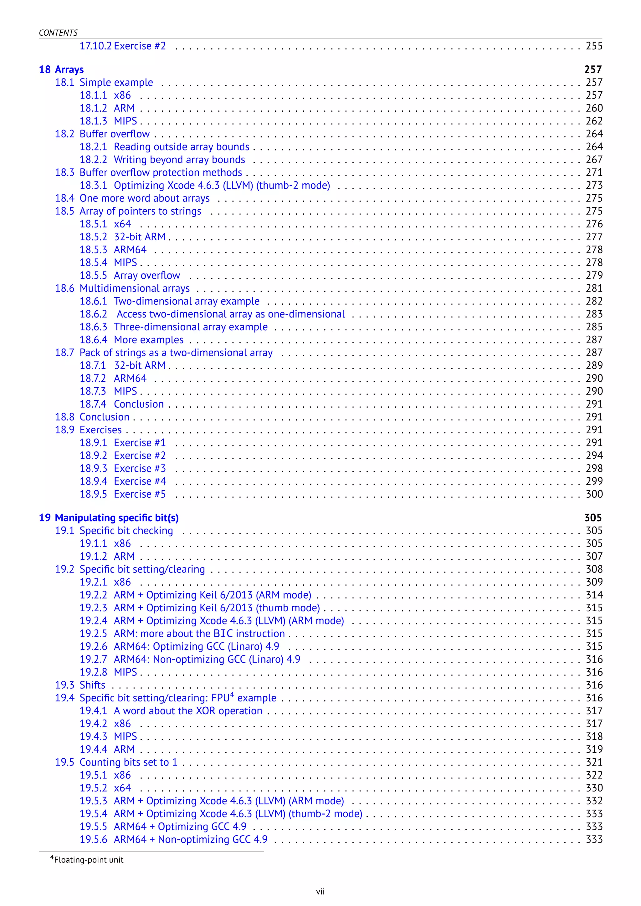 CONTENTS
17.10.2 Exercise #2 . . . . . . . . . . . . . . . . . . . . . . . . . . . . . . . . . . . . . . . . . . . . . . . . . . . . . . . . . . 255
18 Arrays 257
18.1 Simple example . . . . . . . . . . . . . . . . . . . . . . . . . . . . . . . . . . . . . . . . . . . . . . . . . . . . . . . . . . . . 257
18.1.1 x86 . . . . . . . . . . . . . . . . . . . . . . . . . . . . . . . . . . . . . . . . . . . . . . . . . . . . . . . . . . . . . . . 257
18.1.2 ARM . . . . . . . . . . . . . . . . . . . . . . . . . . . . . . . . . . . . . . . . . . . . . . . . . . . . . . . . . . . . . . . 260
18.1.3 MIPS . . . . . . . . . . . . . . . . . . . . . . . . . . . . . . . . . . . . . . . . . . . . . . . . . . . . . . . . . . . . . . . 262
18.2 Buffer overﬂow . . . . . . . . . . . . . . . . . . . . . . . . . . . . . . . . . . . . . . . . . . . . . . . . . . . . . . . . . . . . . 264
18.2.1 Reading outside array bounds . . . . . . . . . . . . . . . . . . . . . . . . . . . . . . . . . . . . . . . . . . . . . . . 264
18.2.2 Writing beyond array bounds . . . . . . . . . . . . . . . . . . . . . . . . . . . . . . . . . . . . . . . . . . . . . . . 267
18.3 Buffer overﬂow protection methods . . . . . . . . . . . . . . . . . . . . . . . . . . . . . . . . . . . . . . . . . . . . . . . . 271
18.3.1 Optimizing Xcode 4.6.3 (LLVM) (thumb-2 mode) . . . . . . . . . . . . . . . . . . . . . . . . . . . . . . . . . . . 273
18.4 One more word about arrays . . . . . . . . . . . . . . . . . . . . . . . . . . . . . . . . . . . . . . . . . . . . . . . . . . . . 275
18.5 Array of pointers to strings . . . . . . . . . . . . . . . . . . . . . . . . . . . . . . . . . . . . . . . . . . . . . . . . . . . . . 275
18.5.1 x64 . . . . . . . . . . . . . . . . . . . . . . . . . . . . . . . . . . . . . . . . . . . . . . . . . . . . . . . . . . . . . . . 276
18.5.2 32-bit ARM . . . . . . . . . . . . . . . . . . . . . . . . . . . . . . . . . . . . . . . . . . . . . . . . . . . . . . . . . . . 277
18.5.3 ARM64 . . . . . . . . . . . . . . . . . . . . . . . . . . . . . . . . . . . . . . . . . . . . . . . . . . . . . . . . . . . . . 278
18.5.4 MIPS . . . . . . . . . . . . . . . . . . . . . . . . . . . . . . . . . . . . . . . . . . . . . . . . . . . . . . . . . . . . . . . 278
18.5.5 Array overﬂow . . . . . . . . . . . . . . . . . . . . . . . . . . . . . . . . . . . . . . . . . . . . . . . . . . . . . . . . 279
18.6 Multidimensional arrays . . . . . . . . . . . . . . . . . . . . . . . . . . . . . . . . . . . . . . . . . . . . . . . . . . . . . . . 281
18.6.1 Two-dimensional array example . . . . . . . . . . . . . . . . . . . . . . . . . . . . . . . . . . . . . . . . . . . . . 282
18.6.2 Access two-dimensional array as one-dimensional . . . . . . . . . . . . . . . . . . . . . . . . . . . . . . . . . 283
18.6.3 Three-dimensional array example . . . . . . . . . . . . . . . . . . . . . . . . . . . . . . . . . . . . . . . . . . . . 285
18.6.4 More examples . . . . . . . . . . . . . . . . . . . . . . . . . . . . . . . . . . . . . . . . . . . . . . . . . . . . . . . . 287
18.7 Pack of strings as a two-dimensional array . . . . . . . . . . . . . . . . . . . . . . . . . . . . . . . . . . . . . . . . . . . 287
18.7.1 32-bit ARM . . . . . . . . . . . . . . . . . . . . . . . . . . . . . . . . . . . . . . . . . . . . . . . . . . . . . . . . . . . 289
18.7.2 ARM64 . . . . . . . . . . . . . . . . . . . . . . . . . . . . . . . . . . . . . . . . . . . . . . . . . . . . . . . . . . . . . 290
18.7.3 MIPS . . . . . . . . . . . . . . . . . . . . . . . . . . . . . . . . . . . . . . . . . . . . . . . . . . . . . . . . . . . . . . . 290
18.7.4 Conclusion . . . . . . . . . . . . . . . . . . . . . . . . . . . . . . . . . . . . . . . . . . . . . . . . . . . . . . . . . . . 291
18.8 Conclusion . . . . . . . . . . . . . . . . . . . . . . . . . . . . . . . . . . . . . . . . . . . . . . . . . . . . . . . . . . . . . . . . 291
18.9 Exercises . . . . . . . . . . . . . . . . . . . . . . . . . . . . . . . . . . . . . . . . . . . . . . . . . . . . . . . . . . . . . . . . . 291
18.9.1 Exercise #1 . . . . . . . . . . . . . . . . . . . . . . . . . . . . . . . . . . . . . . . . . . . . . . . . . . . . . . . . . . 291
18.9.2 Exercise #2 . . . . . . . . . . . . . . . . . . . . . . . . . . . . . . . . . . . . . . . . . . . . . . . . . . . . . . . . . . 294
18.9.3 Exercise #3 . . . . . . . . . . . . . . . . . . . . . . . . . . . . . . . . . . . . . . . . . . . . . . . . . . . . . . . . . . 298
18.9.4 Exercise #4 . . . . . . . . . . . . . . . . . . . . . . . . . . . . . . . . . . . . . . . . . . . . . . . . . . . . . . . . . . 299
18.9.5 Exercise #5 . . . . . . . . . . . . . . . . . . . . . . . . . . . . . . . . . . . . . . . . . . . . . . . . . . . . . . . . . . 300
19 Manipulating speciﬁc bit(s) 305
19.1 Speciﬁc bit checking . . . . . . . . . . . . . . . . . . . . . . . . . . . . . . . . . . . . . . . . . . . . . . . . . . . . . . . . . 305
19.1.1 x86 . . . . . . . . . . . . . . . . . . . . . . . . . . . . . . . . . . . . . . . . . . . . . . . . . . . . . . . . . . . . . . . 305
19.1.2 ARM . . . . . . . . . . . . . . . . . . . . . . . . . . . . . . . . . . . . . . . . . . . . . . . . . . . . . . . . . . . . . . . 307
19.2 Speciﬁc bit setting/clearing . . . . . . . . . . . . . . . . . . . . . . . . . . . . . . . . . . . . . . . . . . . . . . . . . . . . . 308
19.2.1 x86 . . . . . . . . . . . . . . . . . . . . . . . . . . . . . . . . . . . . . . . . . . . . . . . . . . . . . . . . . . . . . . . 309
19.2.2 ARM + Optimizing Keil 6/2013 (ARM mode) . . . . . . . . . . . . . . . . . . . . . . . . . . . . . . . . . . . . . . 314
19.2.3 ARM + Optimizing Keil 6/2013 (thumb mode) . . . . . . . . . . . . . . . . . . . . . . . . . . . . . . . . . . . . . 315
19.2.4 ARM + Optimizing Xcode 4.6.3 (LLVM) (ARM mode) . . . . . . . . . . . . . . . . . . . . . . . . . . . . . . . . . 315
19.2.5 ARM: more about the BIC instruction . . . . . . . . . . . . . . . . . . . . . . . . . . . . . . . . . . . . . . . . . . 315
19.2.6 ARM64: Optimizing GCC (Linaro) 4.9 . . . . . . . . . . . . . . . . . . . . . . . . . . . . . . . . . . . . . . . . . . 315
19.2.7 ARM64: Non-optimizing GCC (Linaro) 4.9 . . . . . . . . . . . . . . . . . . . . . . . . . . . . . . . . . . . . . . . 316
19.2.8 MIPS . . . . . . . . . . . . . . . . . . . . . . . . . . . . . . . . . . . . . . . . . . . . . . . . . . . . . . . . . . . . . . . 316
19.3 Shifts . . . . . . . . . . . . . . . . . . . . . . . . . . . . . . . . . . . . . . . . . . . . . . . . . . . . . . . . . . . . . . . . . . . 316
19.4 Speciﬁc bit setting/clearing: FPU4
example . . . . . . . . . . . . . . . . . . . . . . . . . . . . . . . . . . . . . . . . . . . 316
19.4.1 A word about the XOR operation . . . . . . . . . . . . . . . . . . . . . . . . . . . . . . . . . . . . . . . . . . . . . 317
19.4.2 x86 . . . . . . . . . . . . . . . . . . . . . . . . . . . . . . . . . . . . . . . . . . . . . . . . . . . . . . . . . . . . . . . 317
19.4.3 MIPS . . . . . . . . . . . . . . . . . . . . . . . . . . . . . . . . . . . . . . . . . . . . . . . . . . . . . . . . . . . . . . . 318
19.4.4 ARM . . . . . . . . . . . . . . . . . . . . . . . . . . . . . . . . . . . . . . . . . . . . . . . . . . . . . . . . . . . . . . . 319
19.5 Counting bits set to 1 . . . . . . . . . . . . . . . . . . . . . . . . . . . . . . . . . . . . . . . . . . . . . . . . . . . . . . . . . 321
19.5.1 x86 . . . . . . . . . . . . . . . . . . . . . . . . . . . . . . . . . . . . . . . . . . . . . . . . . . . . . . . . . . . . . . . 322
19.5.2 x64 . . . . . . . . . . . . . . . . . . . . . . . . . . . . . . . . . . . . . . . . . . . . . . . . . . . . . . . . . . . . . . . 330
19.5.3 ARM + Optimizing Xcode 4.6.3 (LLVM) (ARM mode) . . . . . . . . . . . . . . . . . . . . . . . . . . . . . . . . . 332
19.5.4 ARM + Optimizing Xcode 4.6.3 (LLVM) (thumb-2 mode) . . . . . . . . . . . . . . . . . . . . . . . . . . . . . . . 333
19.5.5 ARM64 + Optimizing GCC 4.9 . . . . . . . . . . . . . . . . . . . . . . . . . . . . . . . . . . . . . . . . . . . . . . . 333
19.5.6 ARM64 + Non-optimizing GCC 4.9 . . . . . . . . . . . . . . . . . . . . . . . . . . . . . . . . . . . . . . . . . . . . 333
4Floating-point unit
vii
 
