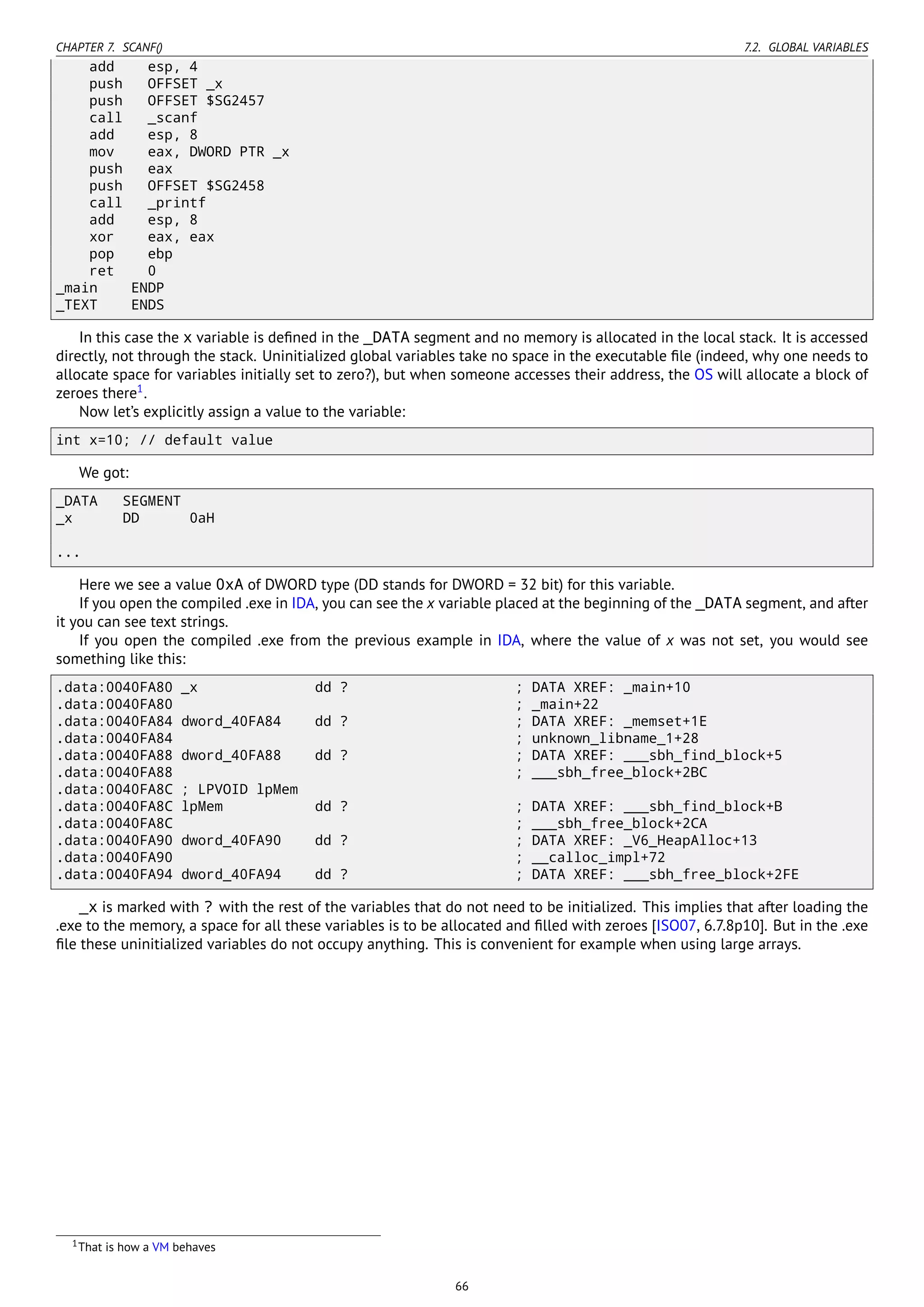 CHAPTER 7. SCANF() 7.2. GLOBAL VARIABLES
add esp, 4
push OFFSET _x
push OFFSET $SG2457
call _scanf
add esp, 8
mov eax, DWORD PTR _x
push eax
push OFFSET $SG2458
call _printf
add esp, 8
xor eax, eax
pop ebp
ret 0
_main ENDP
_TEXT ENDS
In this case the x variable is deﬁned in the _DATA segment and no memory is allocated in the local stack. It is accessed
directly, not through the stack. Uninitialized global variables take no space in the executable ﬁle (indeed, why one needs to
allocate space for variables initially set to zero?), but when someone accesses their address, the OS will allocate a block of
zeroes there1
.
Now let’s explicitly assign a value to the variable:
int x=10; // default value
We got:
_DATA SEGMENT
_x DD 0aH
...
Here we see a value 0xA of DWORD type (DD stands for DWORD = 32 bit) for this variable.
If you open the compiled .exe in IDA, you can see the x variable placed at the beginning of the _DATA segment, and after
it you can see text strings.
If you open the compiled .exe from the previous example in IDA, where the value of x was not set, you would see
something like this:
.data:0040FA80 _x dd ? ; DATA XREF: _main+10
.data:0040FA80 ; _main+22
.data:0040FA84 dword_40FA84 dd ? ; DATA XREF: _memset+1E
.data:0040FA84 ; unknown_libname_1+28
.data:0040FA88 dword_40FA88 dd ? ; DATA XREF: ___sbh_find_block+5
.data:0040FA88 ; ___sbh_free_block+2BC
.data:0040FA8C ; LPVOID lpMem
.data:0040FA8C lpMem dd ? ; DATA XREF: ___sbh_find_block+B
.data:0040FA8C ; ___sbh_free_block+2CA
.data:0040FA90 dword_40FA90 dd ? ; DATA XREF: _V6_HeapAlloc+13
.data:0040FA90 ; __calloc_impl+72
.data:0040FA94 dword_40FA94 dd ? ; DATA XREF: ___sbh_free_block+2FE
_x is marked with ? with the rest of the variables that do not need to be initialized. This implies that after loading the
.exe to the memory, a space for all these variables is to be allocated and ﬁlled with zeroes [ISO07, 6.7.8p10]. But in the .exe
ﬁle these uninitialized variables do not occupy anything. This is convenient for example when using large arrays.
1That is how a VM behaves
66
 