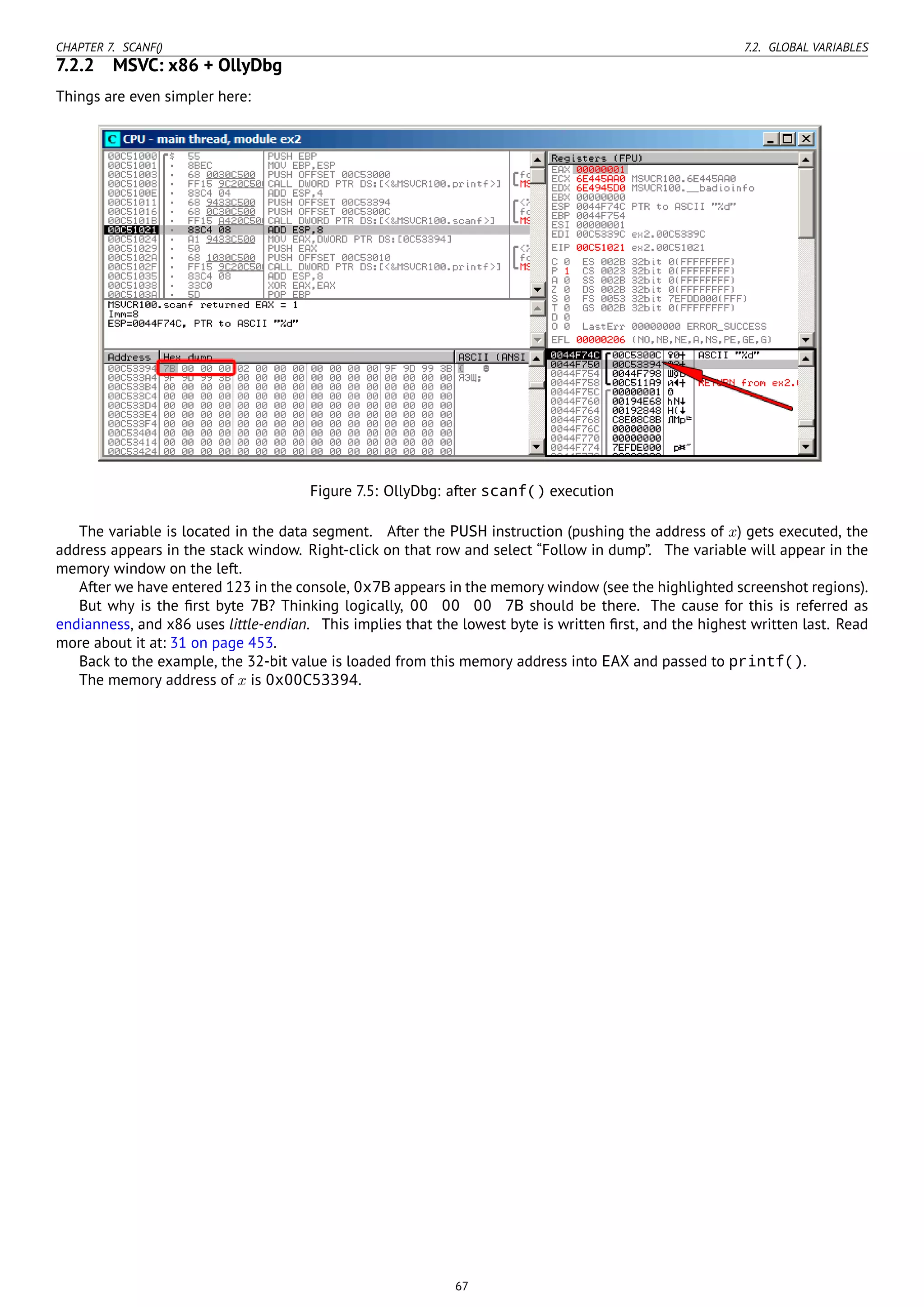 CHAPTER 7. SCANF() 7.2. GLOBAL VARIABLES
7.2.2 MSVC: x86 + OllyDbg
Things are even simpler here:
Figure 7.5: OllyDbg: after scanf() execution
The variable is located in the data segment. After the PUSH instruction (pushing the address of x) gets executed, the
address appears in the stack window. Right-click on that row and select “Follow in dump”. The variable will appear in the
memory window on the left.
After we have entered 123 in the console, 0x7B appears in the memory window (see the highlighted screenshot regions).
But why is the ﬁrst byte 7B? Thinking logically, 00 00 00 7B should be there. The cause for this is referred as
endianness, and x86 uses little-endian. This implies that the lowest byte is written ﬁrst, and the highest written last. Read
more about it at: 31 on page 453.
Back to the example, the 32-bit value is loaded from this memory address into EAX and passed to printf().
The memory address of x is 0x00C53394.
67
 