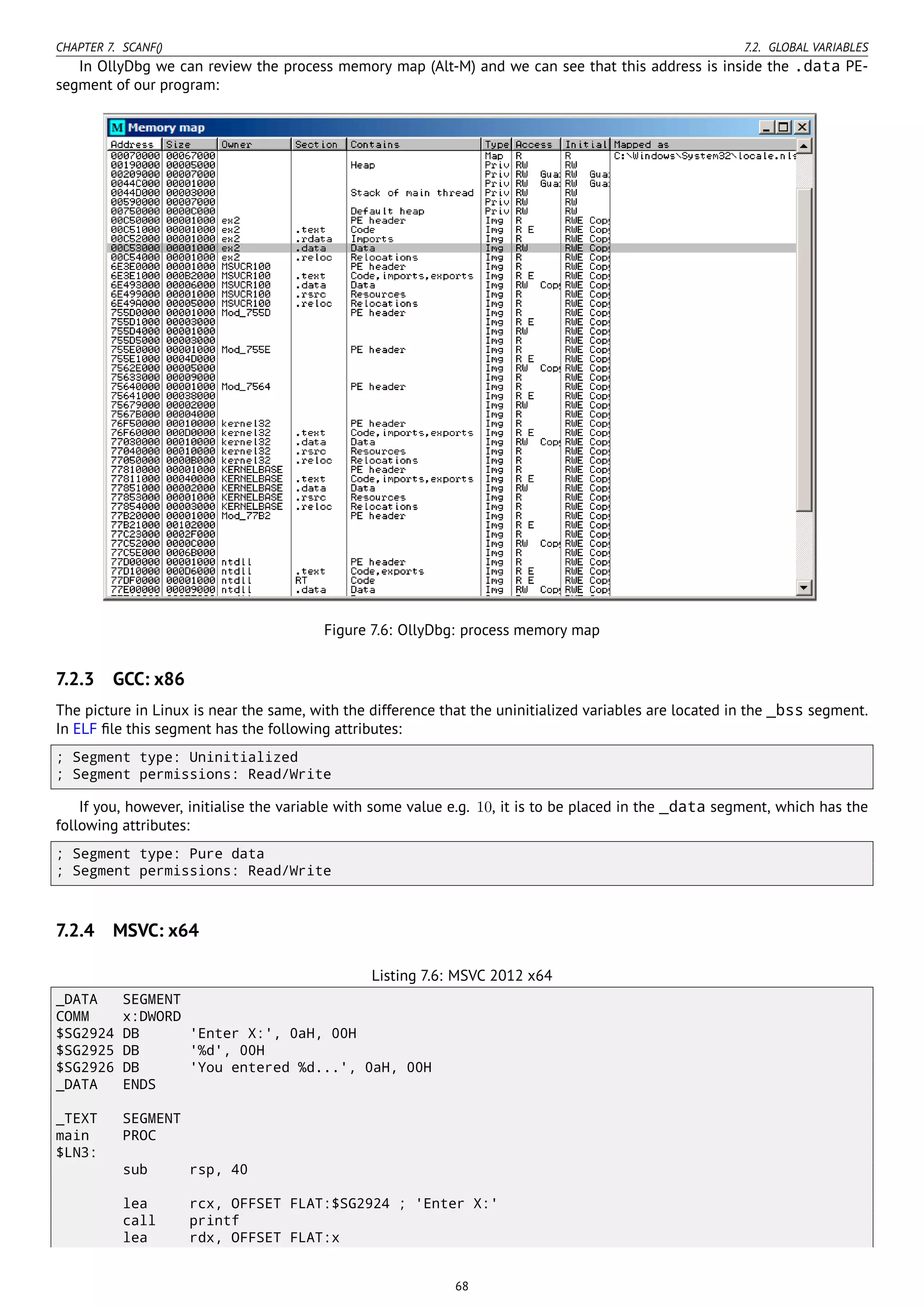 CHAPTER 7. SCANF() 7.2. GLOBAL VARIABLES
In OllyDbg we can review the process memory map (Alt-M) and we can see that this address is inside the .data PE-
segment of our program:
Figure 7.6: OllyDbg: process memory map
7.2.3 GCC: x86
The picture in Linux is near the same, with the difference that the uninitialized variables are located in the _bss segment.
In ELF ﬁle this segment has the following attributes:
; Segment type: Uninitialized
; Segment permissions: Read/Write
If you, however, initialise the variable with some value e.g. 10, it is to be placed in the _data segment, which has the
following attributes:
; Segment type: Pure data
; Segment permissions: Read/Write
7.2.4 MSVC: x64
Listing 7.6: MSVC 2012 x64
_DATA SEGMENT
COMM x:DWORD
$SG2924 DB 'Enter X:', 0aH, 00H
$SG2925 DB '%d', 00H
$SG2926 DB 'You entered %d...', 0aH, 00H
_DATA ENDS
_TEXT SEGMENT
main PROC
$LN3:
sub rsp, 40
lea rcx, OFFSET FLAT:$SG2924 ; 'Enter X:'
call printf
lea rdx, OFFSET FLAT:x
68
 