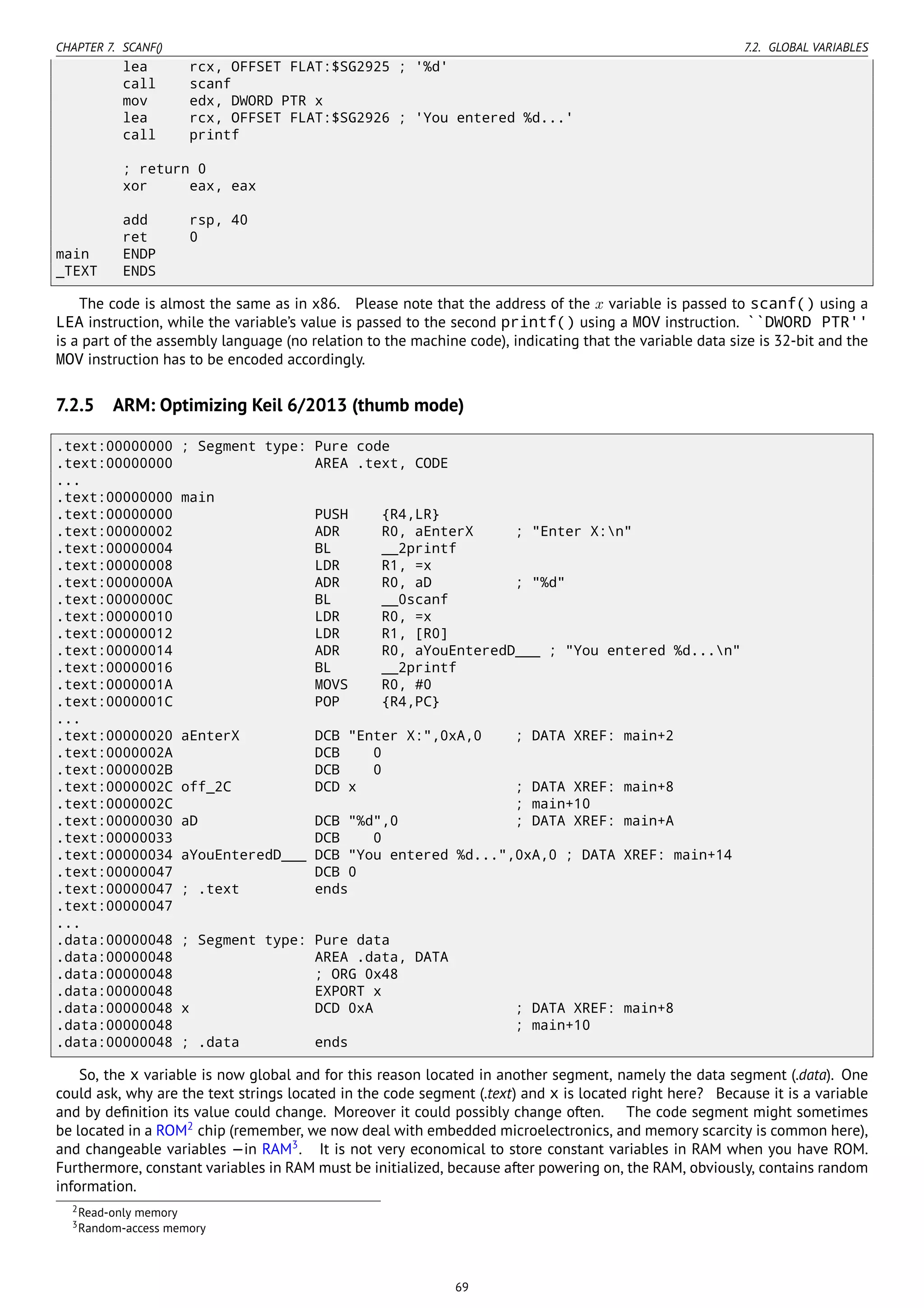 CHAPTER 7. SCANF() 7.2. GLOBAL VARIABLES
lea rcx, OFFSET FLAT:$SG2925 ; '%d'
call scanf
mov edx, DWORD PTR x
lea rcx, OFFSET FLAT:$SG2926 ; 'You entered %d...'
call printf
; return 0
xor eax, eax
add rsp, 40
ret 0
main ENDP
_TEXT ENDS
The code is almost the same as in x86. Please note that the address of the x variable is passed to scanf() using a
LEA instruction, while the variable’s value is passed to the second printf() using a MOV instruction. ``DWORD PTR''
is a part of the assembly language (no relation to the machine code), indicating that the variable data size is 32-bit and the
MOV instruction has to be encoded accordingly.
7.2.5 ARM: Optimizing Keil 6/2013 (thumb mode)
.text:00000000 ; Segment type: Pure code
.text:00000000 AREA .text, CODE
...
.text:00000000 main
.text:00000000 PUSH {R4,LR}
.text:00000002 ADR R0, aEnterX ; "Enter X:n"
.text:00000004 BL __2printf
.text:00000008 LDR R1, =x
.text:0000000A ADR R0, aD ; "%d"
.text:0000000C BL __0scanf
.text:00000010 LDR R0, =x
.text:00000012 LDR R1, [R0]
.text:00000014 ADR R0, aYouEnteredD___ ; "You entered %d...n"
.text:00000016 BL __2printf
.text:0000001A MOVS R0, #0
.text:0000001C POP {R4,PC}
...
.text:00000020 aEnterX DCB "Enter X:",0xA,0 ; DATA XREF: main+2
.text:0000002A DCB 0
.text:0000002B DCB 0
.text:0000002C off_2C DCD x ; DATA XREF: main+8
.text:0000002C ; main+10
.text:00000030 aD DCB "%d",0 ; DATA XREF: main+A
.text:00000033 DCB 0
.text:00000034 aYouEnteredD___ DCB "You entered %d...",0xA,0 ; DATA XREF: main+14
.text:00000047 DCB 0
.text:00000047 ; .text ends
.text:00000047
...
.data:00000048 ; Segment type: Pure data
.data:00000048 AREA .data, DATA
.data:00000048 ; ORG 0x48
.data:00000048 EXPORT x
.data:00000048 x DCD 0xA ; DATA XREF: main+8
.data:00000048 ; main+10
.data:00000048 ; .data ends
So, the x variable is now global and for this reason located in another segment, namely the data segment (.data). One
could ask, why are the text strings located in the code segment (.text) and x is located right here? Because it is a variable
and by deﬁnition its value could change. Moreover it could possibly change often. The code segment might sometimes
be located in a ROM2
chip (remember, we now deal with embedded microelectronics, and memory scarcity is common here),
and changeable variables —in RAM3
. It is not very economical to store constant variables in RAM when you have ROM.
Furthermore, constant variables in RAM must be initialized, because after powering on, the RAM, obviously, contains random
information.
2Read-only memory
3Random-access memory
69
 