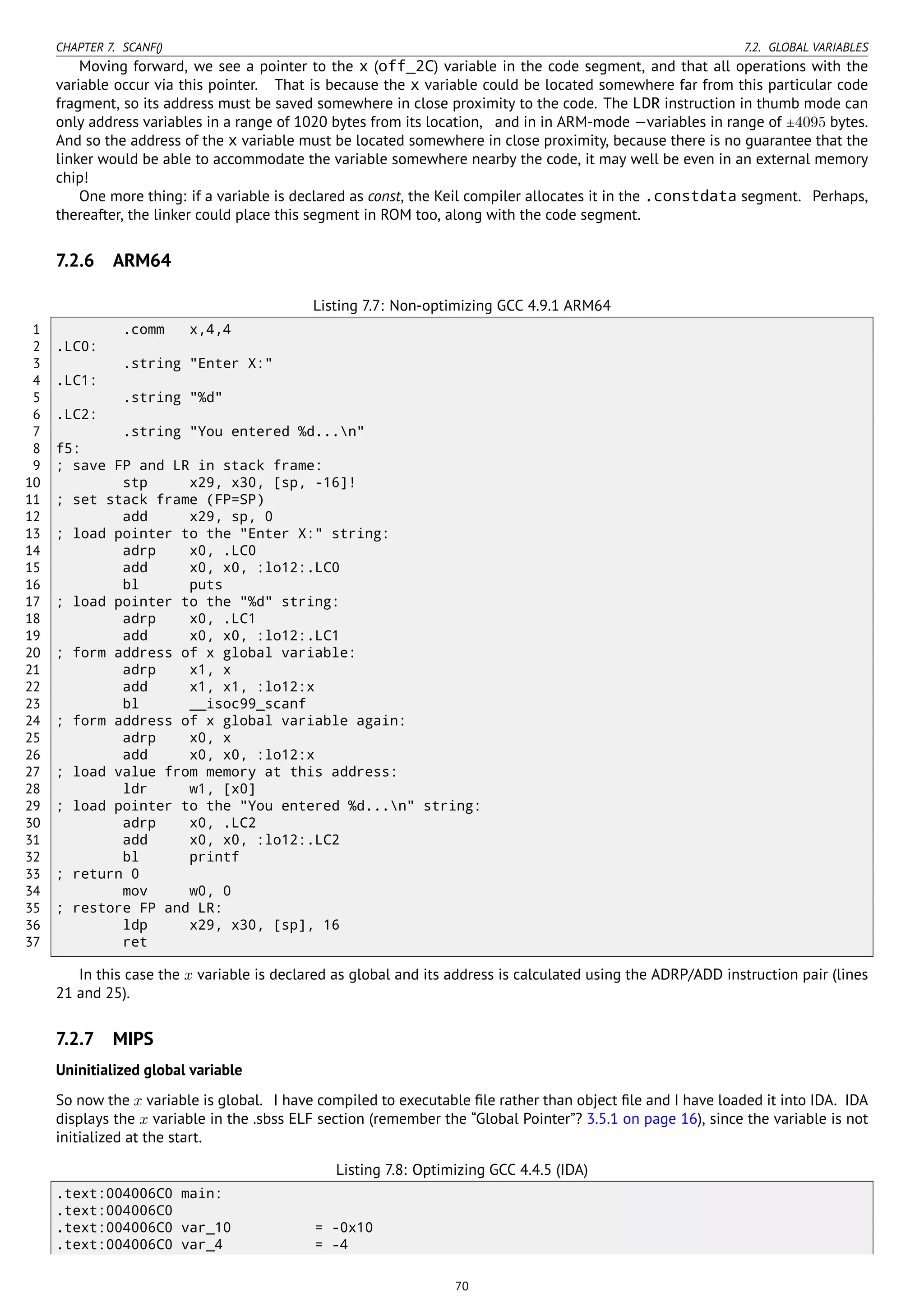 CHAPTER 7. SCANF() 7.2. GLOBAL VARIABLES
Moving forward, we see a pointer to the x (off_2C) variable in the code segment, and that all operations with the
variable occur via this pointer. That is because the x variable could be located somewhere far from this particular code
fragment, so its address must be saved somewhere in close proximity to the code. The LDR instruction in thumb mode can
only address variables in a range of 1020 bytes from its location, and in in ARM-mode —variables in range of ±4095 bytes.
And so the address of the x variable must be located somewhere in close proximity, because there is no guarantee that the
linker would be able to accommodate the variable somewhere nearby the code, it may well be even in an external memory
chip!
One more thing: if a variable is declared as const, the Keil compiler allocates it in the .constdata segment. Perhaps,
thereafter, the linker could place this segment in ROM too, along with the code segment.
7.2.6 ARM64
Listing 7.7: Non-optimizing GCC 4.9.1 ARM64
1 .comm x,4,4
2 .LC0:
3 .string "Enter X:"
4 .LC1:
5 .string "%d"
6 .LC2:
7 .string "You entered %d...n"
8 f5:
9 ; save FP and LR in stack frame:
10 stp x29, x30, [sp, -16]!
11 ; set stack frame (FP=SP)
12 add x29, sp, 0
13 ; load pointer to the "Enter X:" string:
14 adrp x0, .LC0
15 add x0, x0, :lo12:.LC0
16 bl puts
17 ; load pointer to the "%d" string:
18 adrp x0, .LC1
19 add x0, x0, :lo12:.LC1
20 ; form address of x global variable:
21 adrp x1, x
22 add x1, x1, :lo12:x
23 bl __isoc99_scanf
24 ; form address of x global variable again:
25 adrp x0, x
26 add x0, x0, :lo12:x
27 ; load value from memory at this address:
28 ldr w1, [x0]
29 ; load pointer to the "You entered %d...n" string:
30 adrp x0, .LC2
31 add x0, x0, :lo12:.LC2
32 bl printf
33 ; return 0
34 mov w0, 0
35 ; restore FP and LR:
36 ldp x29, x30, [sp], 16
37 ret
In this case the x variable is declared as global and its address is calculated using the ADRP/ADD instruction pair (lines
21 and 25).
7.2.7 MIPS
Uninitialized global variable
So now the x variable is global. I have compiled to executable ﬁle rather than object ﬁle and I have loaded it into IDA. IDA
displays the x variable in the .sbss ELF section (remember the “Global Pointer”? 3.5.1 on page 16), since the variable is not
initialized at the start.
Listing 7.8: Optimizing GCC 4.4.5 (IDA)
.text:004006C0 main:
.text:004006C0
.text:004006C0 var_10 = -0x10
.text:004006C0 var_4 = -4
70
 