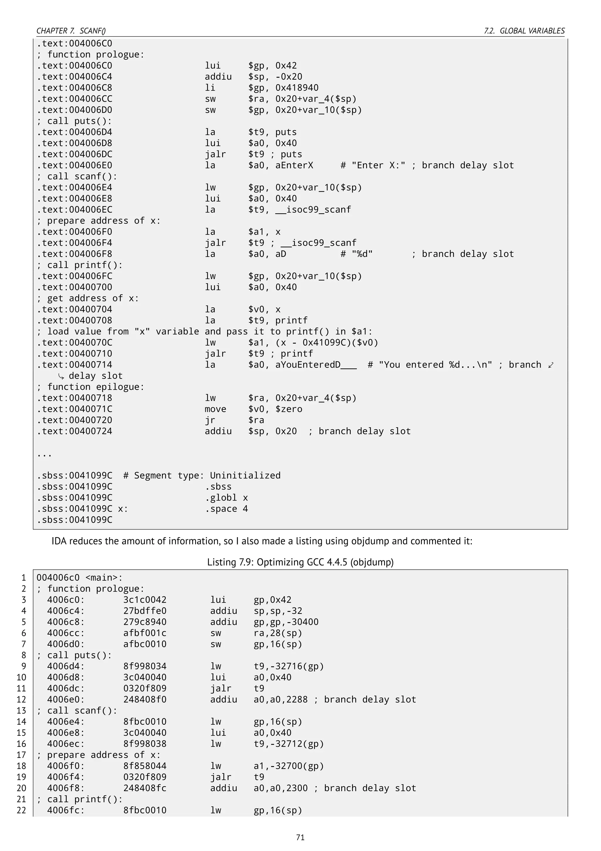 CHAPTER 7. SCANF() 7.2. GLOBAL VARIABLES
.text:004006C0
; function prologue:
.text:004006C0 lui $gp, 0x42
.text:004006C4 addiu $sp, -0x20
.text:004006C8 li $gp, 0x418940
.text:004006CC sw $ra, 0x20+var_4($sp)
.text:004006D0 sw $gp, 0x20+var_10($sp)
; call puts():
.text:004006D4 la $t9, puts
.text:004006D8 lui $a0, 0x40
.text:004006DC jalr $t9 ; puts
.text:004006E0 la $a0, aEnterX # "Enter X:" ; branch delay slot
; call scanf():
.text:004006E4 lw $gp, 0x20+var_10($sp)
.text:004006E8 lui $a0, 0x40
.text:004006EC la $t9, __isoc99_scanf
; prepare address of x:
.text:004006F0 la $a1, x
.text:004006F4 jalr $t9 ; __isoc99_scanf
.text:004006F8 la $a0, aD # "%d" ; branch delay slot
; call printf():
.text:004006FC lw $gp, 0x20+var_10($sp)
.text:00400700 lui $a0, 0x40
; get address of x:
.text:00400704 la $v0, x
.text:00400708 la $t9, printf
; load value from "x" variable and pass it to printf() in $a1:
.text:0040070C lw $a1, (x - 0x41099C)($v0)
.text:00400710 jalr $t9 ; printf
.text:00400714 la $a0, aYouEnteredD___ # "You entered %d...n" ; branch ⤦
delay slot
; function epilogue:
.text:00400718 lw $ra, 0x20+var_4($sp)
.text:0040071C move $v0, $zero
.text:00400720 jr $ra
.text:00400724 addiu $sp, 0x20 ; branch delay slot
...
.sbss:0041099C # Segment type: Uninitialized
.sbss:0041099C .sbss
.sbss:0041099C .globl x
.sbss:0041099C x: .space 4
.sbss:0041099C
IDA reduces the amount of information, so I also made a listing using objdump and commented it:
Listing 7.9: Optimizing GCC 4.4.5 (objdump)
1 004006c0 <main>:
2 ; function prologue:
3 4006c0: 3c1c0042 lui gp,0x42
4 4006c4: 27bdffe0 addiu sp,sp,-32
5 4006c8: 279c8940 addiu gp,gp,-30400
6 4006cc: afbf001c sw ra,28(sp)
7 4006d0: afbc0010 sw gp,16(sp)
8 ; call puts():
9 4006d4: 8f998034 lw t9,-32716(gp)
10 4006d8: 3c040040 lui a0,0x40
11 4006dc: 0320f809 jalr t9
12 4006e0: 248408f0 addiu a0,a0,2288 ; branch delay slot
13 ; call scanf():
14 4006e4: 8fbc0010 lw gp,16(sp)
15 4006e8: 3c040040 lui a0,0x40
16 4006ec: 8f998038 lw t9,-32712(gp)
17 ; prepare address of x:
18 4006f0: 8f858044 lw a1,-32700(gp)
19 4006f4: 0320f809 jalr t9
20 4006f8: 248408fc addiu a0,a0,2300 ; branch delay slot
21 ; call printf():
22 4006fc: 8fbc0010 lw gp,16(sp)
71
 