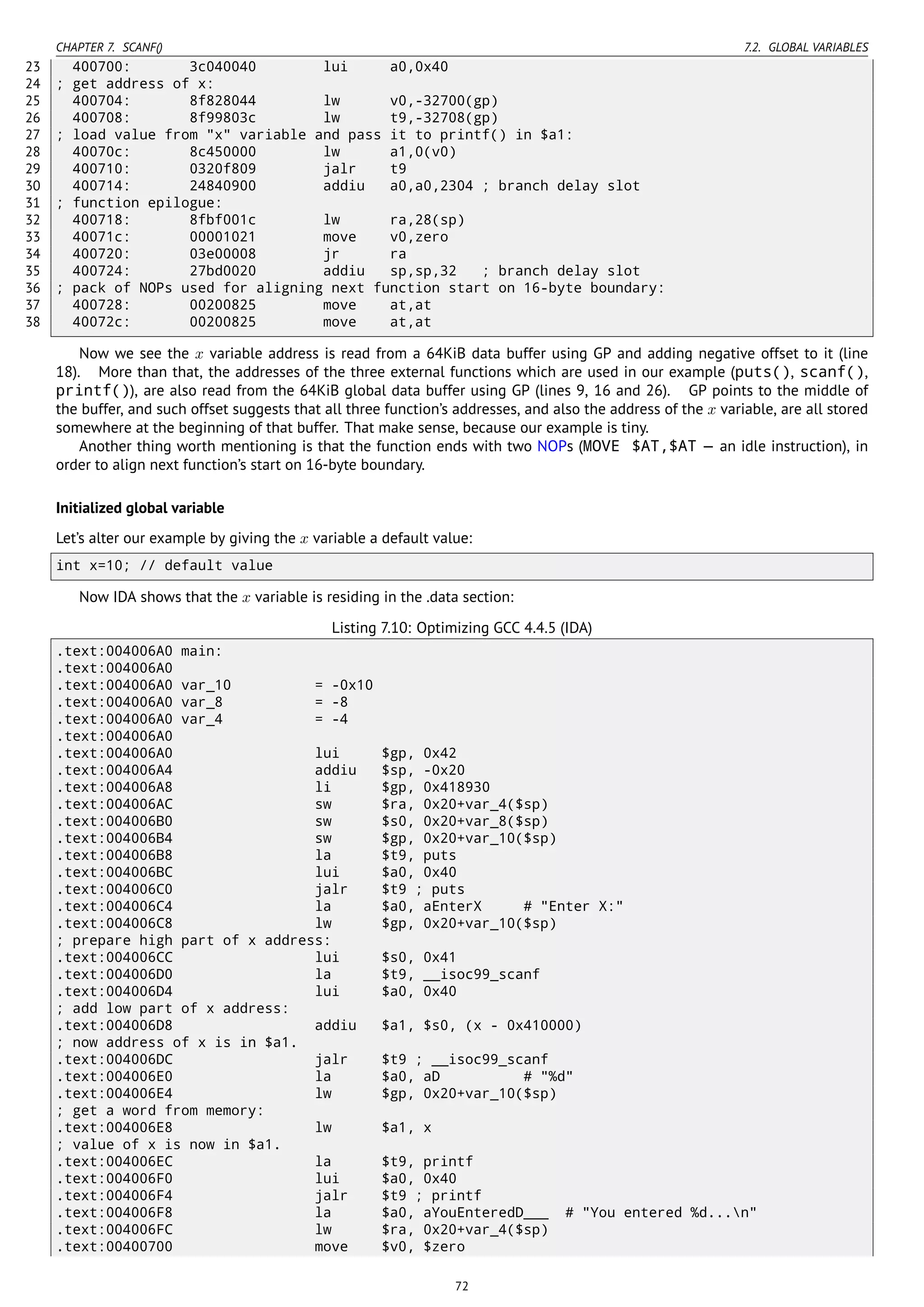 CHAPTER 7. SCANF() 7.2. GLOBAL VARIABLES
23 400700: 3c040040 lui a0,0x40
24 ; get address of x:
25 400704: 8f828044 lw v0,-32700(gp)
26 400708: 8f99803c lw t9,-32708(gp)
27 ; load value from "x" variable and pass it to printf() in $a1:
28 40070c: 8c450000 lw a1,0(v0)
29 400710: 0320f809 jalr t9
30 400714: 24840900 addiu a0,a0,2304 ; branch delay slot
31 ; function epilogue:
32 400718: 8fbf001c lw ra,28(sp)
33 40071c: 00001021 move v0,zero
34 400720: 03e00008 jr ra
35 400724: 27bd0020 addiu sp,sp,32 ; branch delay slot
36 ; pack of NOPs used for aligning next function start on 16-byte boundary:
37 400728: 00200825 move at,at
38 40072c: 00200825 move at,at
Now we see the x variable address is read from a 64KiB data buffer using GP and adding negative offset to it (line
18). More than that, the addresses of the three external functions which are used in our example (puts(), scanf(),
printf()), are also read from the 64KiB global data buffer using GP (lines 9, 16 and 26). GP points to the middle of
the buffer, and such offset suggests that all three function’s addresses, and also the address of the x variable, are all stored
somewhere at the beginning of that buffer. That make sense, because our example is tiny.
Another thing worth mentioning is that the function ends with two NOPs (MOVE $AT,$AT — an idle instruction), in
order to align next function’s start on 16-byte boundary.
Initialized global variable
Let’s alter our example by giving the x variable a default value:
int x=10; // default value
Now IDA shows that the x variable is residing in the .data section:
Listing 7.10: Optimizing GCC 4.4.5 (IDA)
.text:004006A0 main:
.text:004006A0
.text:004006A0 var_10 = -0x10
.text:004006A0 var_8 = -8
.text:004006A0 var_4 = -4
.text:004006A0
.text:004006A0 lui $gp, 0x42
.text:004006A4 addiu $sp, -0x20
.text:004006A8 li $gp, 0x418930
.text:004006AC sw $ra, 0x20+var_4($sp)
.text:004006B0 sw $s0, 0x20+var_8($sp)
.text:004006B4 sw $gp, 0x20+var_10($sp)
.text:004006B8 la $t9, puts
.text:004006BC lui $a0, 0x40
.text:004006C0 jalr $t9 ; puts
.text:004006C4 la $a0, aEnterX # "Enter X:"
.text:004006C8 lw $gp, 0x20+var_10($sp)
; prepare high part of x address:
.text:004006CC lui $s0, 0x41
.text:004006D0 la $t9, __isoc99_scanf
.text:004006D4 lui $a0, 0x40
; add low part of x address:
.text:004006D8 addiu $a1, $s0, (x - 0x410000)
; now address of x is in $a1.
.text:004006DC jalr $t9 ; __isoc99_scanf
.text:004006E0 la $a0, aD # "%d"
.text:004006E4 lw $gp, 0x20+var_10($sp)
; get a word from memory:
.text:004006E8 lw $a1, x
; value of x is now in $a1.
.text:004006EC la $t9, printf
.text:004006F0 lui $a0, 0x40
.text:004006F4 jalr $t9 ; printf
.text:004006F8 la $a0, aYouEnteredD___ # "You entered %d...n"
.text:004006FC lw $ra, 0x20+var_4($sp)
.text:00400700 move $v0, $zero
72
 