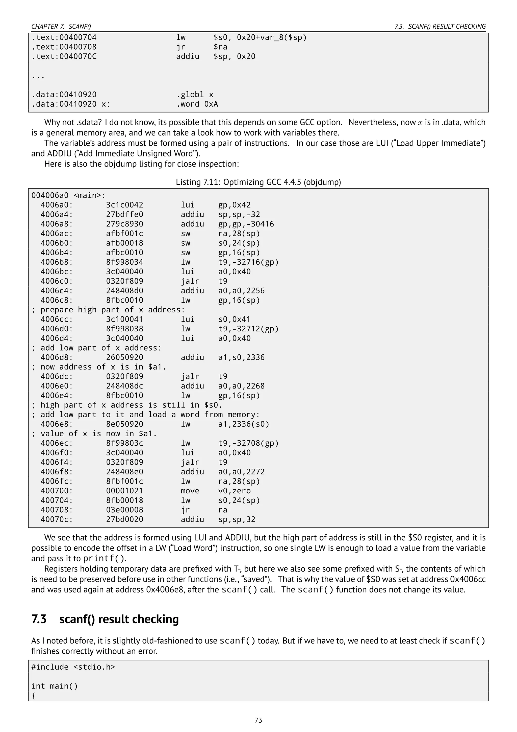 CHAPTER 7. SCANF() 7.3. SCANF() RESULT CHECKING
.text:00400704 lw $s0, 0x20+var_8($sp)
.text:00400708 jr $ra
.text:0040070C addiu $sp, 0x20
...
.data:00410920 .globl x
.data:00410920 x: .word 0xA
Why not .sdata? I do not know, its possible that this depends on some GCC option. Nevertheless, now x is in .data, which
is a general memory area, and we can take a look how to work with variables there.
The variable’s address must be formed using a pair of instructions. In our case those are LUI (“Load Upper Immediate”)
and ADDIU (“Add Immediate Unsigned Word”).
Here is also the objdump listing for close inspection:
Listing 7.11: Optimizing GCC 4.4.5 (objdump)
004006a0 <main>:
4006a0: 3c1c0042 lui gp,0x42
4006a4: 27bdffe0 addiu sp,sp,-32
4006a8: 279c8930 addiu gp,gp,-30416
4006ac: afbf001c sw ra,28(sp)
4006b0: afb00018 sw s0,24(sp)
4006b4: afbc0010 sw gp,16(sp)
4006b8: 8f998034 lw t9,-32716(gp)
4006bc: 3c040040 lui a0,0x40
4006c0: 0320f809 jalr t9
4006c4: 248408d0 addiu a0,a0,2256
4006c8: 8fbc0010 lw gp,16(sp)
; prepare high part of x address:
4006cc: 3c100041 lui s0,0x41
4006d0: 8f998038 lw t9,-32712(gp)
4006d4: 3c040040 lui a0,0x40
; add low part of x address:
4006d8: 26050920 addiu a1,s0,2336
; now address of x is in $a1.
4006dc: 0320f809 jalr t9
4006e0: 248408dc addiu a0,a0,2268
4006e4: 8fbc0010 lw gp,16(sp)
; high part of x address is still in $s0.
; add low part to it and load a word from memory:
4006e8: 8e050920 lw a1,2336(s0)
; value of x is now in $a1.
4006ec: 8f99803c lw t9,-32708(gp)
4006f0: 3c040040 lui a0,0x40
4006f4: 0320f809 jalr t9
4006f8: 248408e0 addiu a0,a0,2272
4006fc: 8fbf001c lw ra,28(sp)
400700: 00001021 move v0,zero
400704: 8fb00018 lw s0,24(sp)
400708: 03e00008 jr ra
40070c: 27bd0020 addiu sp,sp,32
We see that the address is formed using LUI and ADDIU, but the high part of address is still in the $S0 register, and it is
possible to encode the offset in a LW (“Load Word”) instruction, so one single LW is enough to load a value from the variable
and pass it to printf().
Registers holding temporary data are preﬁxed with T-, but here we also see some preﬁxed with S-, the contents of which
is need to be preserved before use in other functions (i.e., “saved”). That is why the value of $S0 was set at address 0x4006cc
and was used again at address 0x4006e8, after the scanf() call. The scanf() function does not change its value.
7.3 scanf() result checking
As I noted before, it is slightly old-fashioned to use scanf() today. But if we have to, we need to at least check if scanf()
ﬁnishes correctly without an error.
#include <stdio.h>
int main()
{
73
 