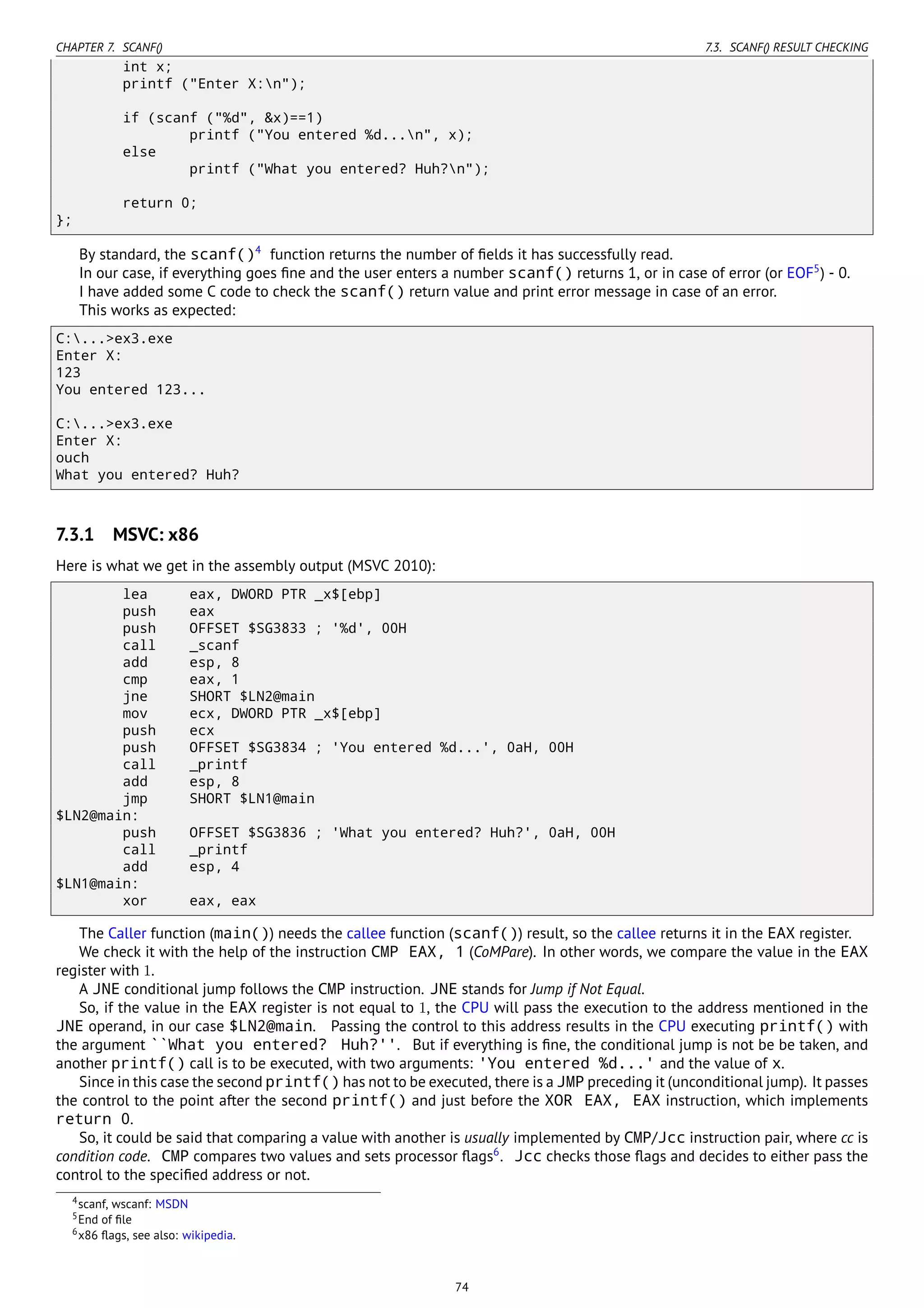 CHAPTER 7. SCANF() 7.3. SCANF() RESULT CHECKING
int x;
printf ("Enter X:n");
if (scanf ("%d", &x)==1)
printf ("You entered %d...n", x);
else
printf ("What you entered? Huh?n");
return 0;
};
By standard, the scanf()4
function returns the number of ﬁelds it has successfully read.
In our case, if everything goes ﬁne and the user enters a number scanf() returns 1, or in case of error (or EOF5
) - 0.
I have added some C code to check the scanf() return value and print error message in case of an error.
This works as expected:
C:...>ex3.exe
Enter X:
123
You entered 123...
C:...>ex3.exe
Enter X:
ouch
What you entered? Huh?
7.3.1 MSVC: x86
Here is what we get in the assembly output (MSVC 2010):
lea eax, DWORD PTR _x$[ebp]
push eax
push OFFSET $SG3833 ; '%d', 00H
call _scanf
add esp, 8
cmp eax, 1
jne SHORT $LN2@main
mov ecx, DWORD PTR _x$[ebp]
push ecx
push OFFSET $SG3834 ; 'You entered %d...', 0aH, 00H
call _printf
add esp, 8
jmp SHORT $LN1@main
$LN2@main:
push OFFSET $SG3836 ; 'What you entered? Huh?', 0aH, 00H
call _printf
add esp, 4
$LN1@main:
xor eax, eax
The Caller function (main()) needs the callee function (scanf()) result, so the callee returns it in the EAX register.
We check it with the help of the instruction CMP EAX, 1 (CoMPare). In other words, we compare the value in the EAX
register with 1.
A JNE conditional jump follows the CMP instruction. JNE stands for Jump if Not Equal.
So, if the value in the EAX register is not equal to 1, the CPU will pass the execution to the address mentioned in the
JNE operand, in our case $LN2@main. Passing the control to this address results in the CPU executing printf() with
the argument ``What you entered? Huh?''. But if everything is ﬁne, the conditional jump is not be be taken, and
another printf() call is to be executed, with two arguments: 'You entered %d...' and the value of x.
Since in this case the second printf() has not to be executed, there is a JMP preceding it (unconditional jump). It passes
the control to the point after the second printf() and just before the XOR EAX, EAX instruction, which implements
return 0.
So, it could be said that comparing a value with another is usually implemented by CMP/Jcc instruction pair, where cc is
condition code. CMP compares two values and sets processor ﬂags6
. Jcc checks those ﬂags and decides to either pass the
control to the speciﬁed address or not.
4scanf, wscanf: MSDN
5End of ﬁle
6x86 ﬂags, see also: wikipedia.
74
 