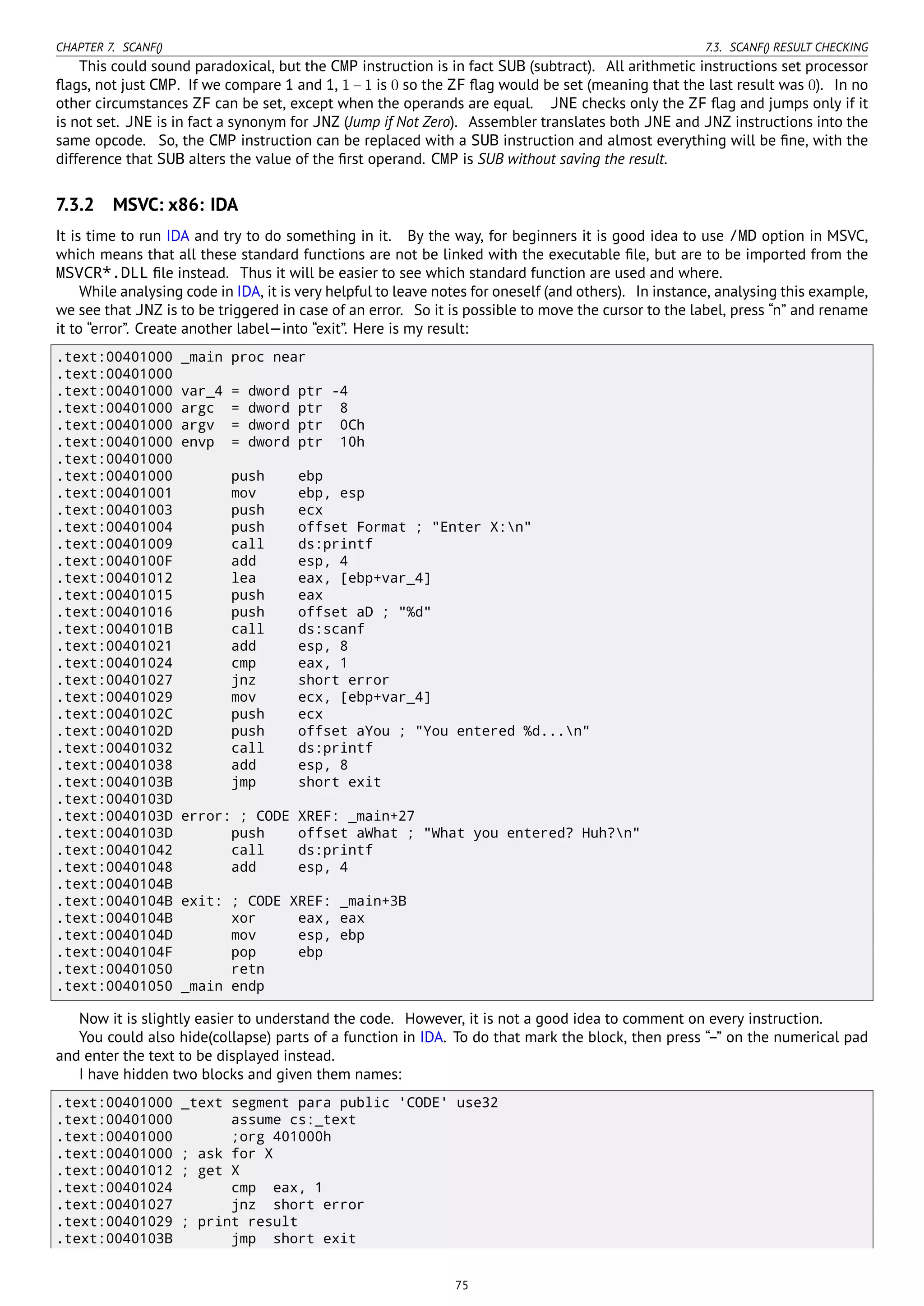 CHAPTER 7. SCANF() 7.3. SCANF() RESULT CHECKING
This could sound paradoxical, but the CMP instruction is in fact SUB (subtract). All arithmetic instructions set processor
ﬂags, not just CMP. If we compare 1 and 1, 1 − 1 is 0 so the ZF ﬂag would be set (meaning that the last result was 0). In no
other circumstances ZF can be set, except when the operands are equal. JNE checks only the ZF ﬂag and jumps only if it
is not set. JNE is in fact a synonym for JNZ (Jump if Not Zero). Assembler translates both JNE and JNZ instructions into the
same opcode. So, the CMP instruction can be replaced with a SUB instruction and almost everything will be ﬁne, with the
difference that SUB alters the value of the ﬁrst operand. CMP is SUB without saving the result.
7.3.2 MSVC: x86: IDA
It is time to run IDA and try to do something in it. By the way, for beginners it is good idea to use /MD option in MSVC,
which means that all these standard functions are not be linked with the executable ﬁle, but are to be imported from the
MSVCR*.DLL ﬁle instead. Thus it will be easier to see which standard function are used and where.
While analysing code in IDA, it is very helpful to leave notes for oneself (and others). In instance, analysing this example,
we see that JNZ is to be triggered in case of an error. So it is possible to move the cursor to the label, press “n” and rename
it to “error”. Create another label—into “exit”. Here is my result:
.text:00401000 _main proc near
.text:00401000
.text:00401000 var_4 = dword ptr -4
.text:00401000 argc = dword ptr 8
.text:00401000 argv = dword ptr 0Ch
.text:00401000 envp = dword ptr 10h
.text:00401000
.text:00401000 push ebp
.text:00401001 mov ebp, esp
.text:00401003 push ecx
.text:00401004 push offset Format ; "Enter X:n"
.text:00401009 call ds:printf
.text:0040100F add esp, 4
.text:00401012 lea eax, [ebp+var_4]
.text:00401015 push eax
.text:00401016 push offset aD ; "%d"
.text:0040101B call ds:scanf
.text:00401021 add esp, 8
.text:00401024 cmp eax, 1
.text:00401027 jnz short error
.text:00401029 mov ecx, [ebp+var_4]
.text:0040102C push ecx
.text:0040102D push offset aYou ; "You entered %d...n"
.text:00401032 call ds:printf
.text:00401038 add esp, 8
.text:0040103B jmp short exit
.text:0040103D
.text:0040103D error: ; CODE XREF: _main+27
.text:0040103D push offset aWhat ; "What you entered? Huh?n"
.text:00401042 call ds:printf
.text:00401048 add esp, 4
.text:0040104B
.text:0040104B exit: ; CODE XREF: _main+3B
.text:0040104B xor eax, eax
.text:0040104D mov esp, ebp
.text:0040104F pop ebp
.text:00401050 retn
.text:00401050 _main endp
Now it is slightly easier to understand the code. However, it is not a good idea to comment on every instruction.
You could also hide(collapse) parts of a function in IDA. To do that mark the block, then press “–” on the numerical pad
and enter the text to be displayed instead.
I have hidden two blocks and given them names:
.text:00401000 _text segment para public 'CODE' use32
.text:00401000 assume cs:_text
.text:00401000 ;org 401000h
.text:00401000 ; ask for X
.text:00401012 ; get X
.text:00401024 cmp eax, 1
.text:00401027 jnz short error
.text:00401029 ; print result
.text:0040103B jmp short exit
75
 