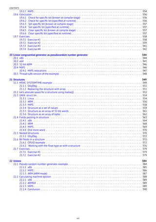 CONTENTS
19.5.7 MIPS . . . . . . . . . . . . . . . . . . . . . . . . . . . . . . . . . . . . . . . . . . . . . . . . . . . . . . . . . . . . . . . 334
19.6 Conclusion . . . . . . . . . . . . . . . . . . . . . . . . . . . . . . . . . . . . . . . . . . . . . . . . . . . . . . . . . . . . . . . . 336
19.6.1 Check for speciﬁc bit (known at compile stage) . . . . . . . . . . . . . . . . . . . . . . . . . . . . . . . . . . . 336
19.6.2 Check for speciﬁc bit (speciﬁed at runtime) . . . . . . . . . . . . . . . . . . . . . . . . . . . . . . . . . . . . . . 336
19.6.3 Set speciﬁc bit (known at compile stage) . . . . . . . . . . . . . . . . . . . . . . . . . . . . . . . . . . . . . . . 337
19.6.4 Set speciﬁc bit (speciﬁed at runtime) . . . . . . . . . . . . . . . . . . . . . . . . . . . . . . . . . . . . . . . . . . 337
19.6.5 Clear speciﬁc bit (known at compile stage) . . . . . . . . . . . . . . . . . . . . . . . . . . . . . . . . . . . . . . 337
19.6.6 Clear speciﬁc bit (speciﬁed at runtime) . . . . . . . . . . . . . . . . . . . . . . . . . . . . . . . . . . . . . . . . . 337
19.7 Exercises . . . . . . . . . . . . . . . . . . . . . . . . . . . . . . . . . . . . . . . . . . . . . . . . . . . . . . . . . . . . . . . . . 338
19.7.1 Exercise #1 . . . . . . . . . . . . . . . . . . . . . . . . . . . . . . . . . . . . . . . . . . . . . . . . . . . . . . . . . . 338
19.7.2 Exercise #2 . . . . . . . . . . . . . . . . . . . . . . . . . . . . . . . . . . . . . . . . . . . . . . . . . . . . . . . . . . 339
19.7.3 Exercise #3 . . . . . . . . . . . . . . . . . . . . . . . . . . . . . . . . . . . . . . . . . . . . . . . . . . . . . . . . . . 341
19.7.4 Exercise #4 . . . . . . . . . . . . . . . . . . . . . . . . . . . . . . . . . . . . . . . . . . . . . . . . . . . . . . . . . . 342
20 Linear congruential generator as pseudorandom number generator 344
20.1 x86 . . . . . . . . . . . . . . . . . . . . . . . . . . . . . . . . . . . . . . . . . . . . . . . . . . . . . . . . . . . . . . . . . . . . 344
20.2 x64 . . . . . . . . . . . . . . . . . . . . . . . . . . . . . . . . . . . . . . . . . . . . . . . . . . . . . . . . . . . . . . . . . . . . 345
20.3 32-bit ARM . . . . . . . . . . . . . . . . . . . . . . . . . . . . . . . . . . . . . . . . . . . . . . . . . . . . . . . . . . . . . . . 346
20.4 MIPS . . . . . . . . . . . . . . . . . . . . . . . . . . . . . . . . . . . . . . . . . . . . . . . . . . . . . . . . . . . . . . . . . . . 346
20.4.1 MIPS relocations . . . . . . . . . . . . . . . . . . . . . . . . . . . . . . . . . . . . . . . . . . . . . . . . . . . . . . . 347
20.5 Thread-safe version of the example . . . . . . . . . . . . . . . . . . . . . . . . . . . . . . . . . . . . . . . . . . . . . . . . 348
21 Structures 349
21.1 MSVC: SYSTEMTIME example . . . . . . . . . . . . . . . . . . . . . . . . . . . . . . . . . . . . . . . . . . . . . . . . . . . . 349
21.1.1 OllyDbg . . . . . . . . . . . . . . . . . . . . . . . . . . . . . . . . . . . . . . . . . . . . . . . . . . . . . . . . . . . . . 351
21.1.2 Replacing the structure with array . . . . . . . . . . . . . . . . . . . . . . . . . . . . . . . . . . . . . . . . . . . . 351
21.2 Let’s allocate space for a structure using malloc() . . . . . . . . . . . . . . . . . . . . . . . . . . . . . . . . . . . . . . . 352
21.3 UNIX: struct tm . . . . . . . . . . . . . . . . . . . . . . . . . . . . . . . . . . . . . . . . . . . . . . . . . . . . . . . . . . . . . 354
21.3.1 Linux . . . . . . . . . . . . . . . . . . . . . . . . . . . . . . . . . . . . . . . . . . . . . . . . . . . . . . . . . . . . . . 354
21.3.2 ARM . . . . . . . . . . . . . . . . . . . . . . . . . . . . . . . . . . . . . . . . . . . . . . . . . . . . . . . . . . . . . . . 356
21.3.3 MIPS . . . . . . . . . . . . . . . . . . . . . . . . . . . . . . . . . . . . . . . . . . . . . . . . . . . . . . . . . . . . . . . 358
21.3.4 Structure as a set of values . . . . . . . . . . . . . . . . . . . . . . . . . . . . . . . . . . . . . . . . . . . . . . . . 359
21.3.5 Structure as an array of 32-bit words . . . . . . . . . . . . . . . . . . . . . . . . . . . . . . . . . . . . . . . . . . 361
21.3.6 Structure as an array of bytes . . . . . . . . . . . . . . . . . . . . . . . . . . . . . . . . . . . . . . . . . . . . . . . 362
21.4 Fields packing in structure . . . . . . . . . . . . . . . . . . . . . . . . . . . . . . . . . . . . . . . . . . . . . . . . . . . . . . 363
21.4.1 x86 . . . . . . . . . . . . . . . . . . . . . . . . . . . . . . . . . . . . . . . . . . . . . . . . . . . . . . . . . . . . . . . 364
21.4.2 ARM . . . . . . . . . . . . . . . . . . . . . . . . . . . . . . . . . . . . . . . . . . . . . . . . . . . . . . . . . . . . . . . 368
21.4.3 MIPS . . . . . . . . . . . . . . . . . . . . . . . . . . . . . . . . . . . . . . . . . . . . . . . . . . . . . . . . . . . . . . . 369
21.4.4 One more word . . . . . . . . . . . . . . . . . . . . . . . . . . . . . . . . . . . . . . . . . . . . . . . . . . . . . . . . 370
21.5 Nested structures . . . . . . . . . . . . . . . . . . . . . . . . . . . . . . . . . . . . . . . . . . . . . . . . . . . . . . . . . . . 370
21.5.1 OllyDbg . . . . . . . . . . . . . . . . . . . . . . . . . . . . . . . . . . . . . . . . . . . . . . . . . . . . . . . . . . . . . 372
21.6 Bit ﬁelds in a structure . . . . . . . . . . . . . . . . . . . . . . . . . . . . . . . . . . . . . . . . . . . . . . . . . . . . . . . . 372
21.6.1 CPUID example . . . . . . . . . . . . . . . . . . . . . . . . . . . . . . . . . . . . . . . . . . . . . . . . . . . . . . . . 372
21.6.2 Working with the ﬂoat type as with a structure . . . . . . . . . . . . . . . . . . . . . . . . . . . . . . . . . . . 376
21.7 Exercises . . . . . . . . . . . . . . . . . . . . . . . . . . . . . . . . . . . . . . . . . . . . . . . . . . . . . . . . . . . . . . . . . 379
21.7.1 Exercise #1 . . . . . . . . . . . . . . . . . . . . . . . . . . . . . . . . . . . . . . . . . . . . . . . . . . . . . . . . . . 379
21.7.2 Exercise #2 . . . . . . . . . . . . . . . . . . . . . . . . . . . . . . . . . . . . . . . . . . . . . . . . . . . . . . . . . . 379
22 Unions 384
22.1 Pseudo-random number generator example . . . . . . . . . . . . . . . . . . . . . . . . . . . . . . . . . . . . . . . . . . . 384
22.1.1 x86 . . . . . . . . . . . . . . . . . . . . . . . . . . . . . . . . . . . . . . . . . . . . . . . . . . . . . . . . . . . . . . . 385
22.1.2 MIPS . . . . . . . . . . . . . . . . . . . . . . . . . . . . . . . . . . . . . . . . . . . . . . . . . . . . . . . . . . . . . . . 386
22.1.3 ARM (ARM mode) . . . . . . . . . . . . . . . . . . . . . . . . . . . . . . . . . . . . . . . . . . . . . . . . . . . . . . . 387
22.2 Calculating machine epsilon . . . . . . . . . . . . . . . . . . . . . . . . . . . . . . . . . . . . . . . . . . . . . . . . . . . . 388
22.2.1 x86 . . . . . . . . . . . . . . . . . . . . . . . . . . . . . . . . . . . . . . . . . . . . . . . . . . . . . . . . . . . . . . . 389
22.2.2 ARM64 . . . . . . . . . . . . . . . . . . . . . . . . . . . . . . . . . . . . . . . . . . . . . . . . . . . . . . . . . . . . . 389
22.2.3 MIPS . . . . . . . . . . . . . . . . . . . . . . . . . . . . . . . . . . . . . . . . . . . . . . . . . . . . . . . . . . . . . . . 389
22.2.4 Conclusion . . . . . . . . . . . . . . . . . . . . . . . . . . . . . . . . . . . . . . . . . . . . . . . . . . . . . . . . . . . 390
viii
 