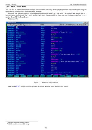 CHAPTER 7. SCANF() 7.3. SCANF() RESULT CHECKING
7.3.4 MSVC: x86 + Hiew
This can also be used as a simple example of executable ﬁle patching. We may try to patch the executable so the program
would always print the input, no matter what we enter.
Assuming that the executable is compiled against external MSVCR*.DLL (i.e., with /MD option)7
, we see the main()
function at the beginning of the .text section. Let’s open the executable in Hiew and ﬁnd the beginning of the .text
section (Enter, F8, F6, Enter, Enter).
We can see this:
Figure 7.12: Hiew: main() function
Hiew ﬁnds ASCIIZ8
strings and displays them, as it does with the imported functions’ names.
7that’s what also called “dynamic linking”
8ASCII Zero (null-terminated ASCII string)
81
 