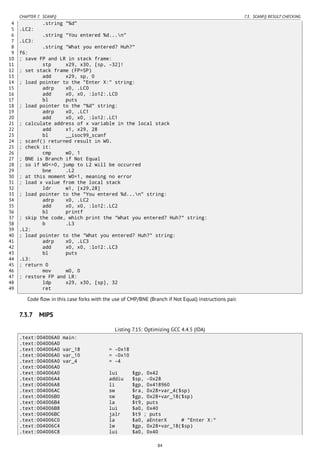 CHAPTER 7. SCANF() 7.3. SCANF() RESULT CHECKING
4 .string "%d"
5 .LC2:
6 .string "You entered %d...n"
7 .LC3:
8 .string "What you entered? Huh?"
9 f6:
10 ; save FP and LR in stack frame:
11 stp x29, x30, [sp, -32]!
12 ; set stack frame (FP=SP)
13 add x29, sp, 0
14 ; load pointer to the "Enter X:" string:
15 adrp x0, .LC0
16 add x0, x0, :lo12:.LC0
17 bl puts
18 ; load pointer to the "%d" string:
19 adrp x0, .LC1
20 add x0, x0, :lo12:.LC1
21 ; calculate address of x variable in the local stack
22 add x1, x29, 28
23 bl __isoc99_scanf
24 ; scanf() returned result in W0.
25 ; check it:
26 cmp w0, 1
27 ; BNE is Branch if Not Equal
28 ; so if W0<>0, jump to L2 will be occurred
29 bne .L2
30 ; at this moment W0=1, meaning no error
31 ; load x value from the local stack
32 ldr w1, [x29,28]
33 ; load pointer to the "You entered %d...n" string:
34 adrp x0, .LC2
35 add x0, x0, :lo12:.LC2
36 bl printf
37 ; skip the code, which print the "What you entered? Huh?" string:
38 b .L3
39 .L2:
40 ; load pointer to the "What you entered? Huh?" string:
41 adrp x0, .LC3
42 add x0, x0, :lo12:.LC3
43 bl puts
44 .L3:
45 ; return 0
46 mov w0, 0
47 ; restore FP and LR:
48 ldp x29, x30, [sp], 32
49 ret
Code ﬂow in this case forks with the use of CMP/BNE (Branch if Not Equal) instructions pair.
7.3.7 MIPS
Listing 7.15: Optimizing GCC 4.4.5 (IDA)
.text:004006A0 main:
.text:004006A0
.text:004006A0 var_18 = -0x18
.text:004006A0 var_10 = -0x10
.text:004006A0 var_4 = -4
.text:004006A0
.text:004006A0 lui $gp, 0x42
.text:004006A4 addiu $sp, -0x28
.text:004006A8 li $gp, 0x418960
.text:004006AC sw $ra, 0x28+var_4($sp)
.text:004006B0 sw $gp, 0x28+var_18($sp)
.text:004006B4 la $t9, puts
.text:004006B8 lui $a0, 0x40
.text:004006BC jalr $t9 ; puts
.text:004006C0 la $a0, aEnterX # "Enter X:"
.text:004006C4 lw $gp, 0x28+var_18($sp)
.text:004006C8 lui $a0, 0x40
84
 